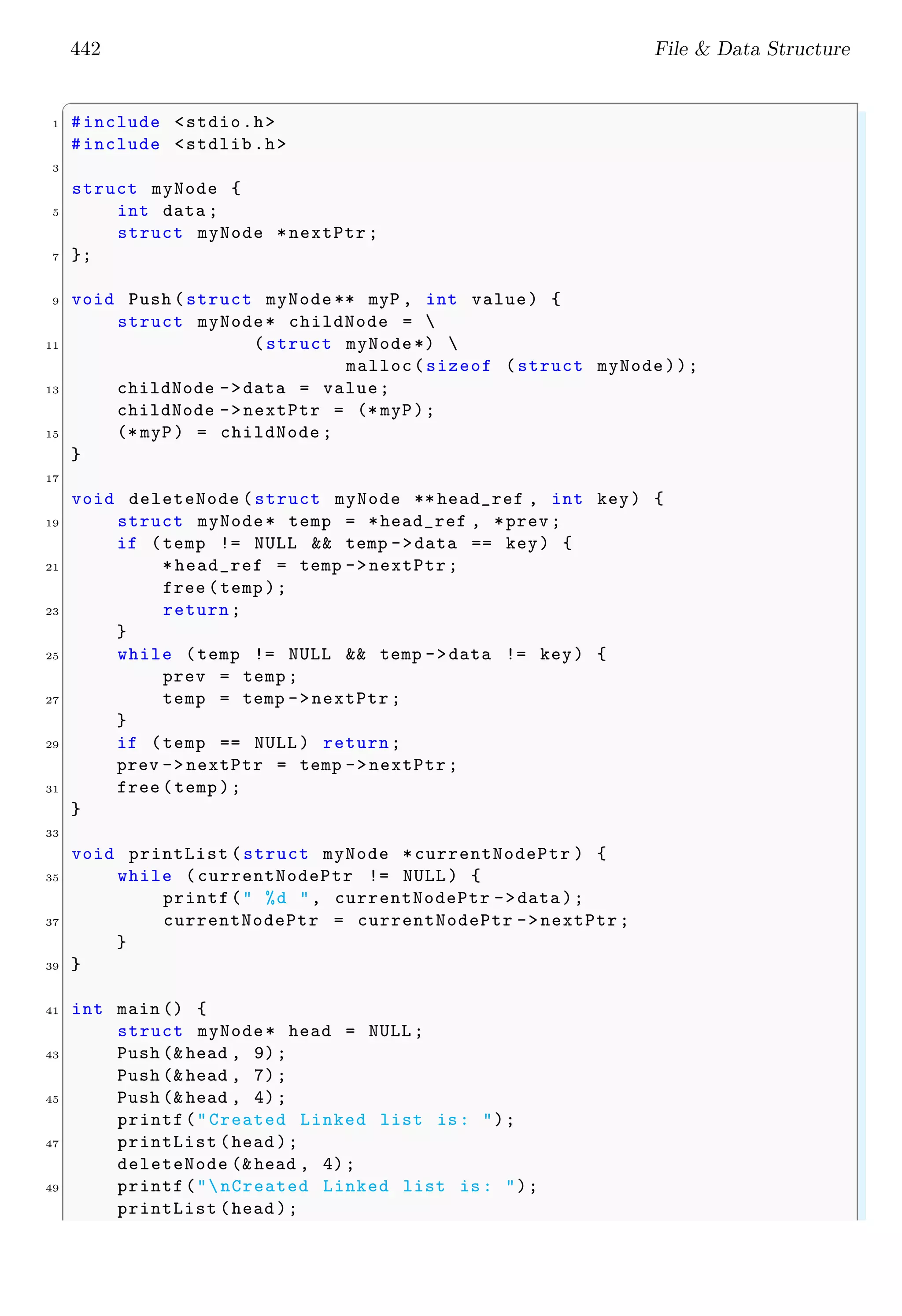 442 File & Data Structure
✞
1 #include <stdio.h>
#include <stdlib.h>
3
struct myNode {
5 int data ;
struct myNode *nextPtr ;
7 };
9 void Push (struct myNode ** myP , int value) {
struct myNode* childNode = 
11 (struct myNode*) 
malloc(sizeof (struct myNode));
13 childNode ->data = value;
childNode ->nextPtr = (* myP);
15 (* myP) = childNode ;
}
17
void deleteNode (struct myNode ** head_ref , int key) {
19 struct myNode* temp = *head_ref , *prev ;
if (temp != NULL && temp ->data == key) {
21 * head_ref = temp ->nextPtr;
free (temp );
23 return;
}
25 while (temp != NULL && temp ->data != key) {
prev = temp ;
27 temp = temp ->nextPtr ;
}
29 if (temp == NULL ) return;
prev -> nextPtr = temp ->nextPtr;
31 free (temp );
}
33
void printList (struct myNode *currentNodePtr ) {
35 while (currentNodePtr != NULL ) {
printf(" %d ", currentNodePtr ->data );
37 currentNodePtr = currentNodePtr ->nextPtr;
}
39 }
41 int main () {
struct myNode* head = NULL ;
43 Push (& head , 9);
Push (& head , 7);
45 Push (& head , 4);
printf("Created Linked list is: ");
47 printList (head );
deleteNode (&head , 4);
49 printf("nCreated Linked list is: ");
printList (head );
 