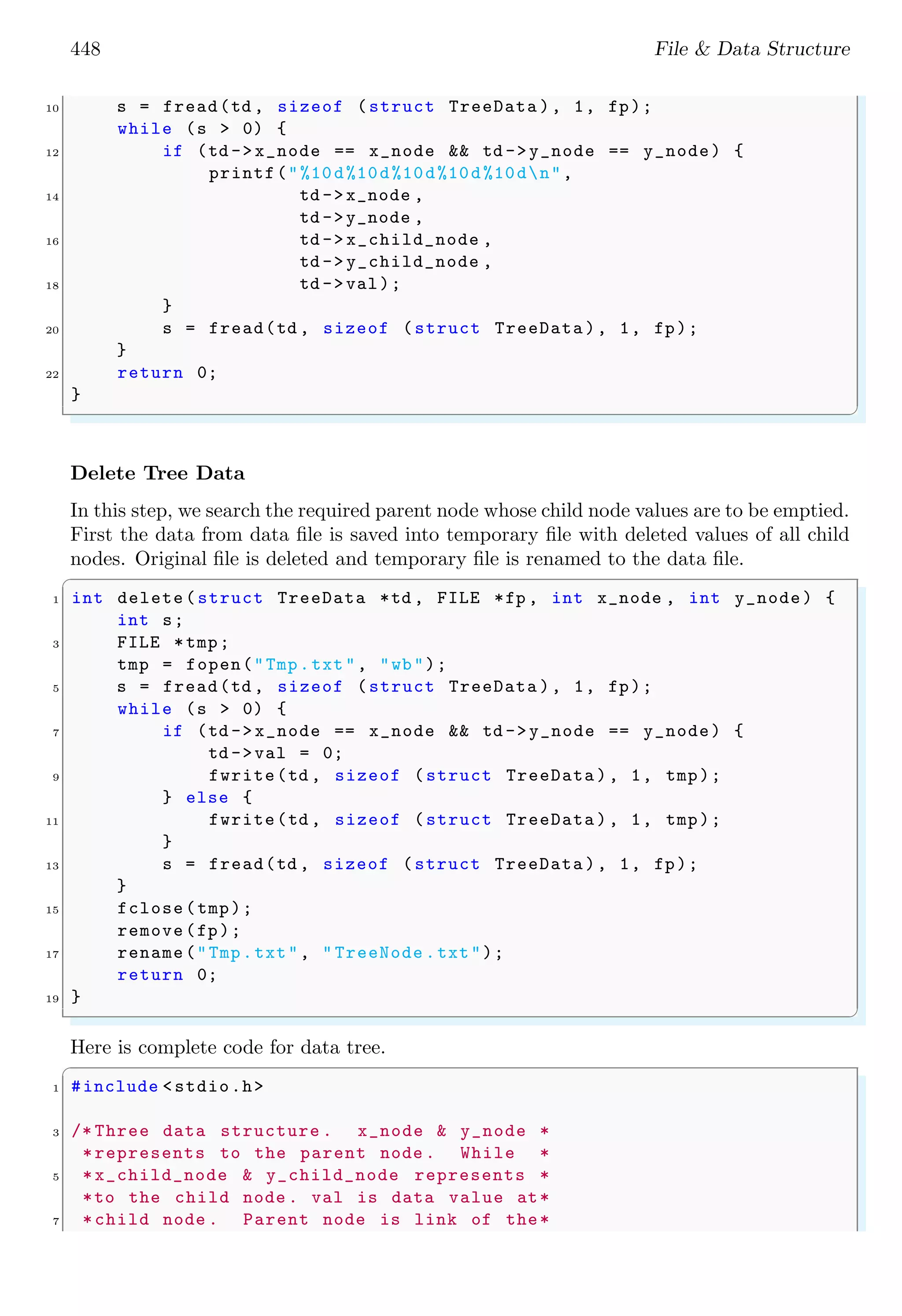 448 File & Data Structure
10 s = fread(td , sizeof (struct TreeData ), 1, fp);
while (s > 0) {
12 if (td ->x_node == x_node && td ->y_node == y_node) {
printf("%10d%10d%10d%10d%10dn",
14 td ->x_node ,
td ->y_node ,
16 td -> x_child_node ,
td -> y_child_node ,
18 td ->val);
}
20 s = fread(td , sizeof (struct TreeData ), 1, fp);
}
22 return 0;
}
✌
✆
Delete Tree Data
In this step, we search the required parent node whose child node values are to be emptied.
First the data from data file is saved into temporary file with deleted values of all child
nodes. Original file is deleted and temporary file is renamed to the data file.
✞
1 int delete(struct TreeData *td , FILE *fp , int x_node , int y_node) {
int s;
3 FILE *tmp;
tmp = fopen("Tmp.txt", "wb");
5 s = fread(td , sizeof (struct TreeData ), 1, fp);
while (s > 0) {
7 if (td ->x_node == x_node && td ->y_node == y_node) {
td ->val = 0;
9 fwrite(td , sizeof (struct TreeData ), 1, tmp);
} else {
11 fwrite(td , sizeof (struct TreeData ), 1, tmp);
}
13 s = fread(td , sizeof (struct TreeData ), 1, fp);
}
15 fclose(tmp);
remove(fp);
17 rename("Tmp.txt", " TreeNode .txt");
return 0;
19 }
✌
✆
Here is complete code for data tree.
✞
1 #include <stdio.h>
3 /* Three data structure . x_node & y_node *
*represents to the parent node . While *
5 *x_child_node & y_child_node represents *
*to the child node . val is data value at*
7 *child node . Parent node is link of the*
 