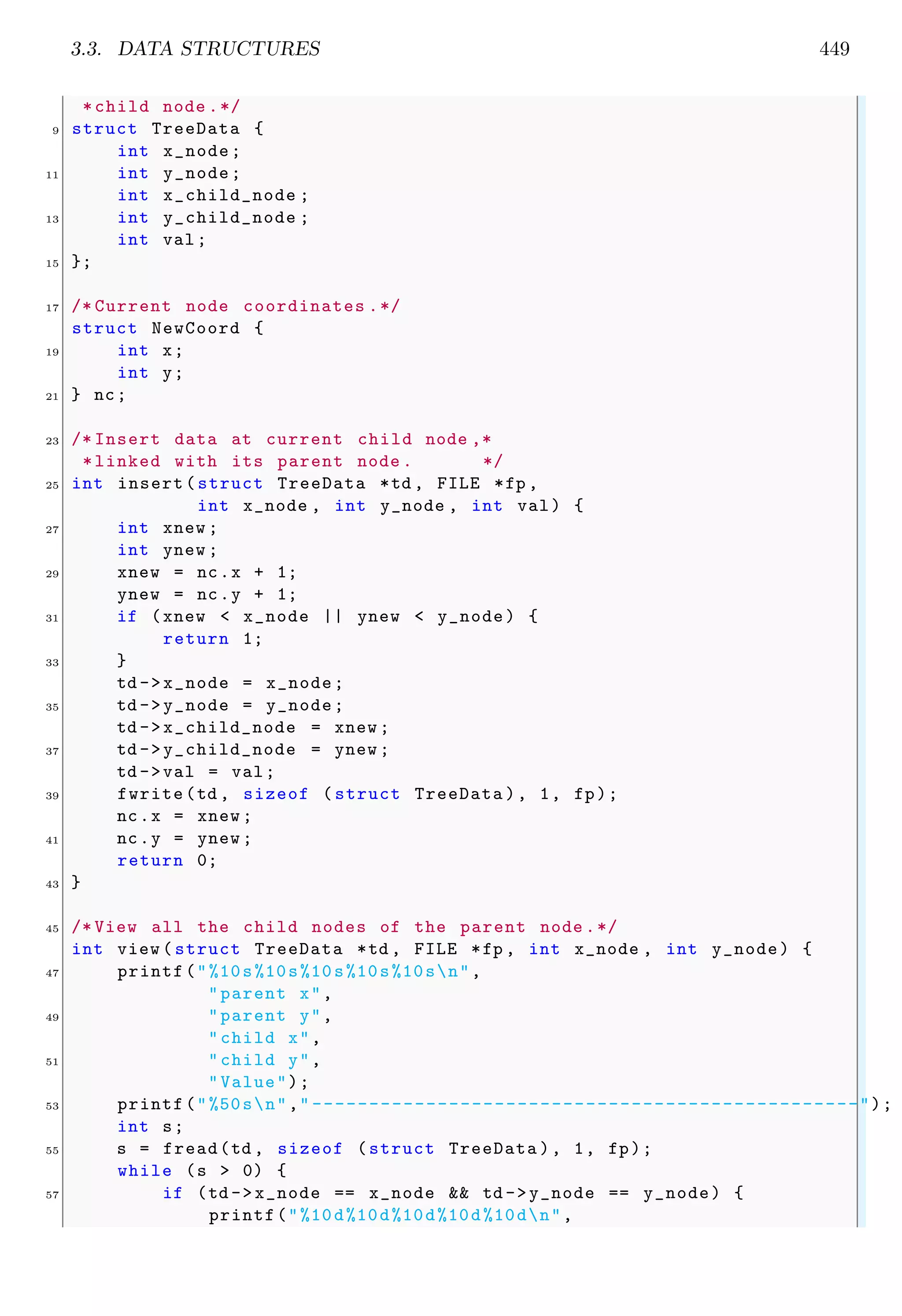 3.3. DATA STRUCTURES 449
*child node .*/
9 struct TreeData {
int x_node;
11 int y_node;
int x_child_node ;
13 int y_child_node ;
int val;
15 };
17 /* Current node coordinates .*/
struct NewCoord {
19 int x;
int y;
21 } nc;
23 /* Insert data at current child node ,*
*linked with its parent node . */
25 int insert(struct TreeData *td , FILE *fp ,
int x_node , int y_node , int val) {
27 int xnew ;
int ynew ;
29 xnew = nc.x + 1;
ynew = nc.y + 1;
31 if (xnew < x_node || ynew < y_node) {
return 1;
33 }
td ->x_node = x_node;
35 td ->y_node = y_node;
td ->x_child_node = xnew ;
37 td ->y_child_node = ynew ;
td ->val = val;
39 fwrite(td , sizeof ( struct TreeData ), 1, fp);
nc.x = xnew ;
41 nc.y = ynew ;
return 0;
43 }
45 /* View all the child nodes of the parent node .*/
int view ( struct TreeData *td , FILE *fp , int x_node , int y_node) {
47 printf("%10s%10s%10s%10s%10sn",
"parent x",
49 "parent y",
"child x",
51 "child y",
"Value");
53 printf("%50sn"," ------------------------------------------------");
int s;
55 s = fread(td , sizeof (struct TreeData ), 1, fp);
while (s > 0) {
57 if (td ->x_node == x_node && td ->y_node == y_node) {
printf("%10d%10d%10d%10d%10dn",
 