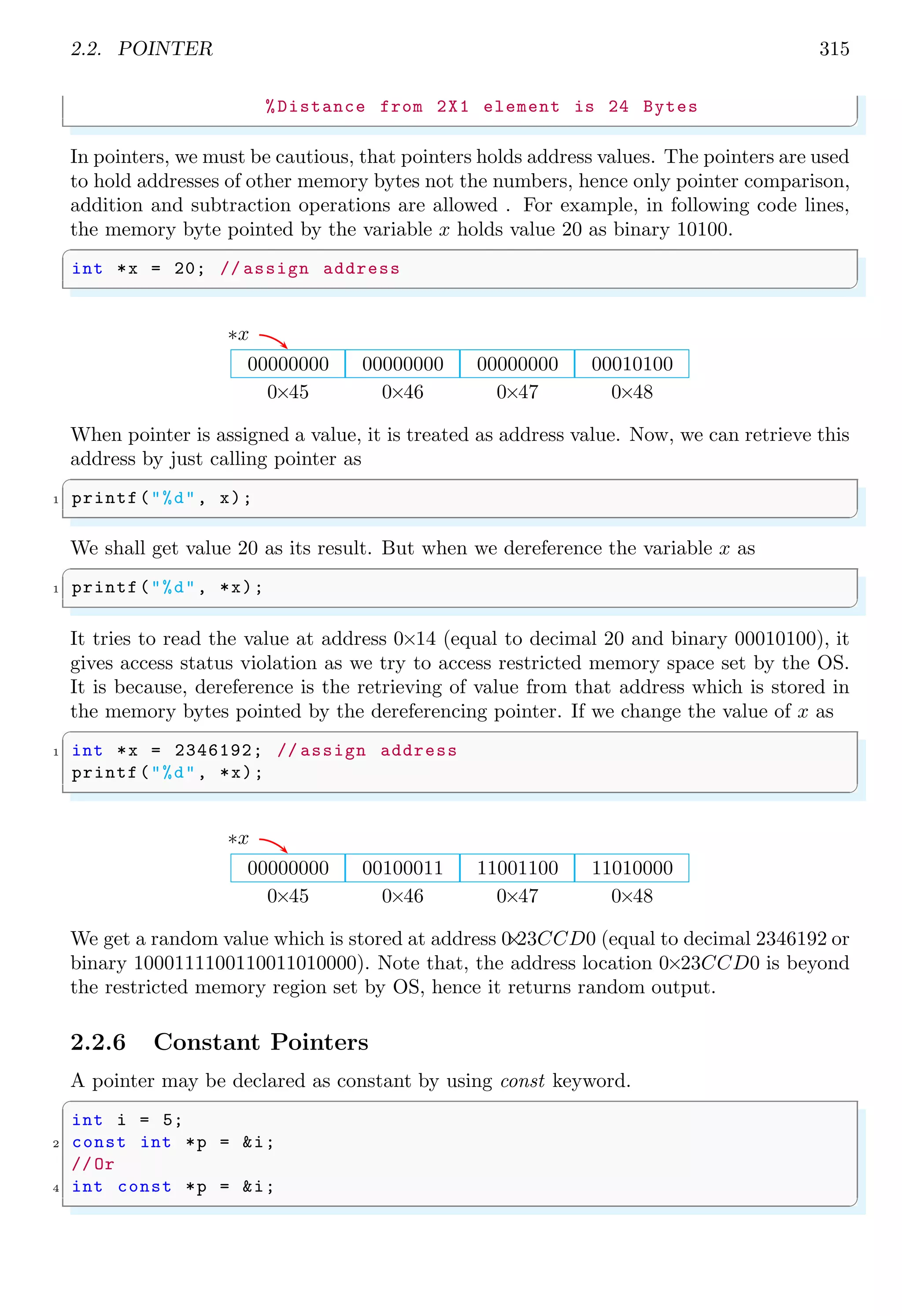 2.2. POINTER 315
%Distance from 2X1 element is 24 Bytes
✌
✆
In pointers, we must be cautious, that pointers holds address values. The pointers are used
to hold addresses of other memory bytes not the numbers, hence only pointer comparison,
addition and subtraction operations are allowed . For example, in following code lines,
the memory byte pointed by the variable x holds value 20 as binary 10100.
✞
int *x = 20; // assign address
✌
✆
0×45 0×46 0×47 0×48
00000000 00000000 00000000 00010100
∗x
When pointer is assigned a value, it is treated as address value. Now, we can retrieve this
address by just calling pointer as
✞
1 printf("%d", x);
✌
✆
We shall get value 20 as its result. But when we dereference the variable x as
✞
1 printf("%d", *x);
✌
✆
It tries to read the value at address 0×14 (equal to decimal 20 and binary 00010100), it
gives access status violation as we try to access restricted memory space set by the OS.
It is because, dereference is the retrieving of value from that address which is stored in
the memory bytes pointed by the dereferencing pointer. If we change the value of x as
✞
1 int *x = 2346192; // assign address
printf("%d", *x);
✌
✆
0×45 0×46 0×47 0×48
00000000 00100011 11001100 11010000
∗x
We get a random value which is stored at address 0
×
23CCD0 (equal to decimal 2346192 or
binary 1000111100110011010000). Note that, the address location 0×23CCD0 is beyond
the restricted memory region set by OS, hence it returns random output.
2.2.6 Constant Pointers
A pointer may be declared as constant by using const keyword.
✞
int i = 5;
2 const int *p = &i;
//Or
4 int const *p = &i;
✌
✆
 