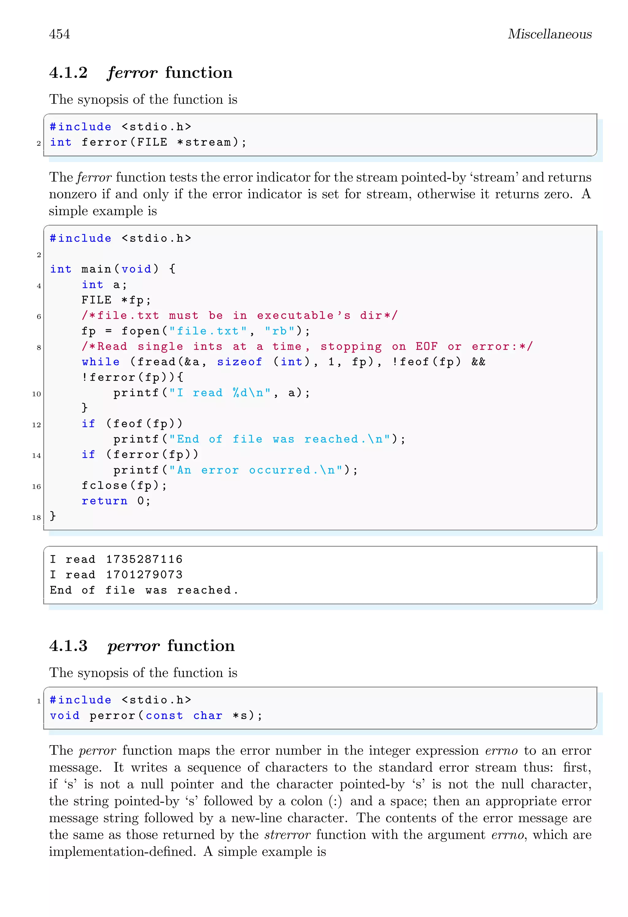 454 Miscellaneous
4.1.2 ferror function
The synopsis of the function is
✞
#include <stdio.h>
2 int ferror(FILE *stream);
✌
✆
The ferror function tests the error indicator for the stream pointed-by ‘stream’ and returns
nonzero if and only if the error indicator is set for stream, otherwise it returns zero. A
simple example is
✞
#include <stdio.h>
2
int main (void ) {
4 int a;
FILE *fp;
6 /* file .txt must be in executable ’s dir*/
fp = fopen("file .txt", "rb");
8 /* Read single ints at a time , stopping on EOF or error:*/
while (fread(&a, sizeof (int), 1, fp), !feof (fp) &&
!ferror(fp)){
10 printf("I read %dn", a);
}
12 if (feof (fp))
printf("End of file was reached .n");
14 if (ferror(fp))
printf("An error occurred .n");
16 fclose(fp);
return 0;
18 }
✌
✆
✞
I read 1735287116
I read 1701279073
End of file was reached .
✌
✆
4.1.3 perror function
The synopsis of the function is
✞
1 #include <stdio.h>
void perror(const char *s);
✌
✆
The perror function maps the error number in the integer expression errno to an error
message. It writes a sequence of characters to the standard error stream thus: first,
if ‘s’ is not a null pointer and the character pointed-by ‘s’ is not the null character,
the string pointed-by ‘s’ followed by a colon (:) and a space; then an appropriate error
message string followed by a new-line character. The contents of the error message are
the same as those returned by the strerror function with the argument errno, which are
implementation-defined. A simple example is
 