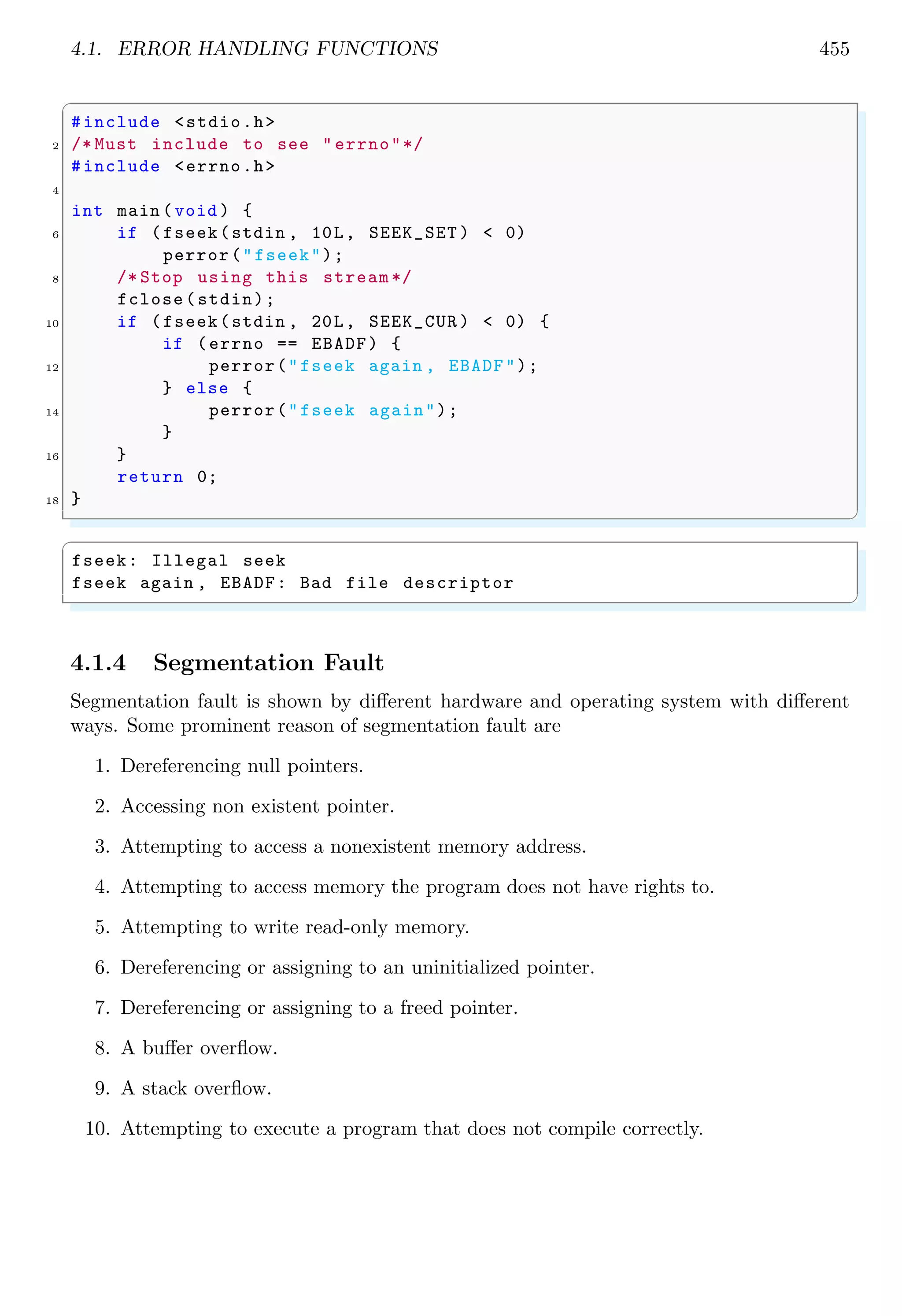 4.1. ERROR HANDLING FUNCTIONS 455
✞
#include <stdio.h>
2 /* Must include to see " errno"*/
#include <errno.h>
4
int main (void ) {
6 if (fseek(stdin , 10L, SEEK_SET ) < 0)
perror("fseek");
8 /* Stop using this stream */
fclose(stdin);
10 if (fseek(stdin , 20L, SEEK_CUR ) < 0) {
if (errno == EBADF) {
12 perror("fseek again , EBADF");
} else {
14 perror("fseek again");
}
16 }
return 0;
18 }
✌
✆
✞
fseek: Illegal seek
fseek again , EBADF: Bad file descriptor
✌
✆
4.1.4 Segmentation Fault
Segmentation fault is shown by different hardware and operating system with different
ways. Some prominent reason of segmentation fault are
1. Dereferencing null pointers.
2. Accessing non existent pointer.
3. Attempting to access a nonexistent memory address.
4. Attempting to access memory the program does not have rights to.
5. Attempting to write read-only memory.
6. Dereferencing or assigning to an uninitialized pointer.
7. Dereferencing or assigning to a freed pointer.
8. A buffer overflow.
9. A stack overflow.
10. Attempting to execute a program that does not compile correctly.
 