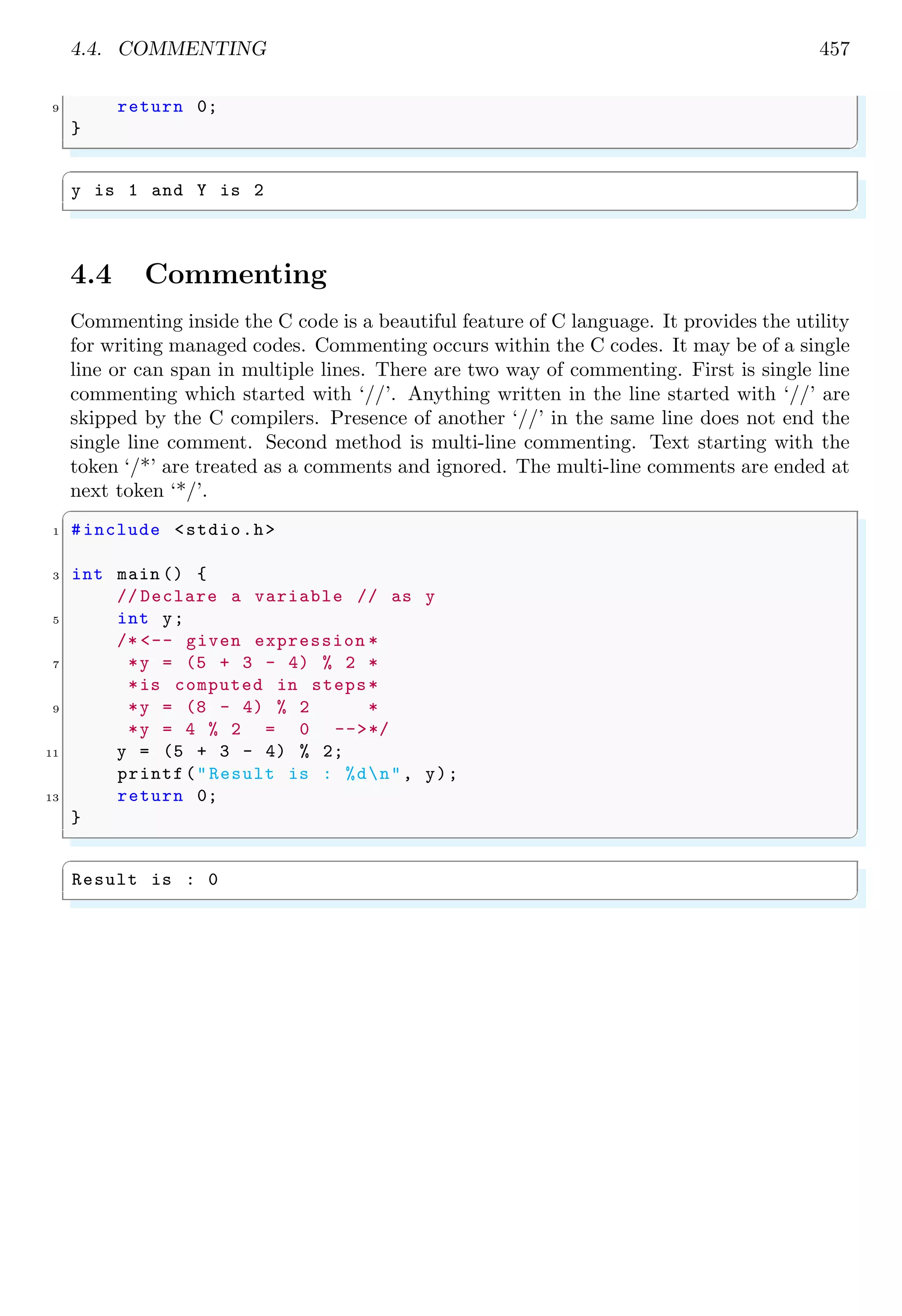 4.4. COMMENTING 457
9 return 0;
}
✌
✆
✞
y is 1 and Y is 2
✌
✆
4.4 Commenting
Commenting inside the C code is a beautiful feature of C language. It provides the utility
for writing managed codes. Commenting occurs within the C codes. It may be of a single
line or can span in multiple lines. There are two way of commenting. First is single line
commenting which started with ‘//’. Anything written in the line started with ‘//’ are
skipped by the C compilers. Presence of another ‘//’ in the same line does not end the
single line comment. Second method is multi-line commenting. Text starting with the
token ‘/*’ are treated as a comments and ignored. The multi-line comments are ended at
next token ‘*/’.
✞
1 #include <stdio.h>
3 int main () {
// Declare a variable // as y
5 int y;
/* <-- given expression *
7 *y = (5 + 3 - 4) % 2 *
*is computed in steps*
9 *y = (8 - 4) % 2 *
*y = 4 % 2 = 0 -->*/
11 y = (5 + 3 - 4) % 2;
printf("Result is : %dn", y);
13 return 0;
}
✌
✆
✞
Result is : 0
✌
✆
 