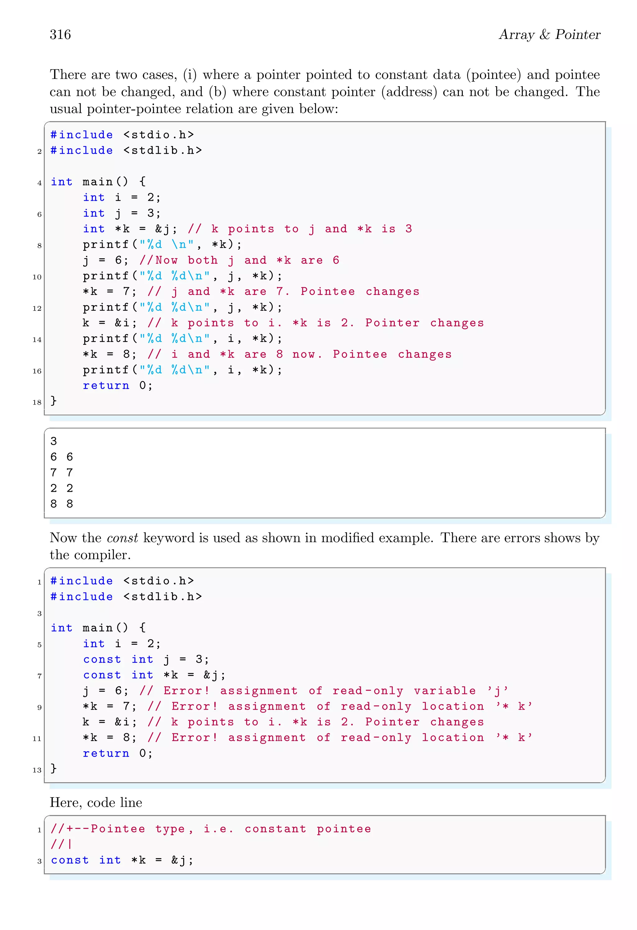 316 Array & Pointer
There are two cases, (i) where a pointer pointed to constant data (pointee) and pointee
can not be changed, and (b) where constant pointer (address) can not be changed. The
usual pointer-pointee relation are given below:
✞
#include <stdio.h>
2 #include <stdlib.h>
4 int main () {
int i = 2;
6 int j = 3;
int *k = &j; // k points to j and *k is 3
8 printf("%d n", *k);
j = 6; // Now both j and *k are 6
10 printf("%d %dn", j, *k);
*k = 7; // j and *k are 7. Pointee changes
12 printf("%d %dn", j, *k);
k = &i; // k points to i. *k is 2. Pointer changes
14 printf("%d %dn", i, *k);
*k = 8; // i and *k are 8 now. Pointee changes
16 printf("%d %dn", i, *k);
return 0;
18 }
✌
✆
✞
3
6 6
7 7
2 2
8 8
✌
✆
Now the const keyword is used as shown in modified example. There are errors shows by
the compiler.
✞
1 #include <stdio.h>
#include <stdlib.h>
3
int main () {
5 int i = 2;
const int j = 3;
7 const int *k = &j;
j = 6; // Error! assignment of read -only variable ’j’
9 *k = 7; // Error! assignment of read -only location ’* k’
k = &i; // k points to i. *k is 2. Pointer changes
11 *k = 8; // Error! assignment of read -only location ’* k’
return 0;
13 }
✌
✆
Here, code line
✞
1 //+--Pointee type , i.e. constant pointee
//|
3 const int *k = &j;
✌
✆
 