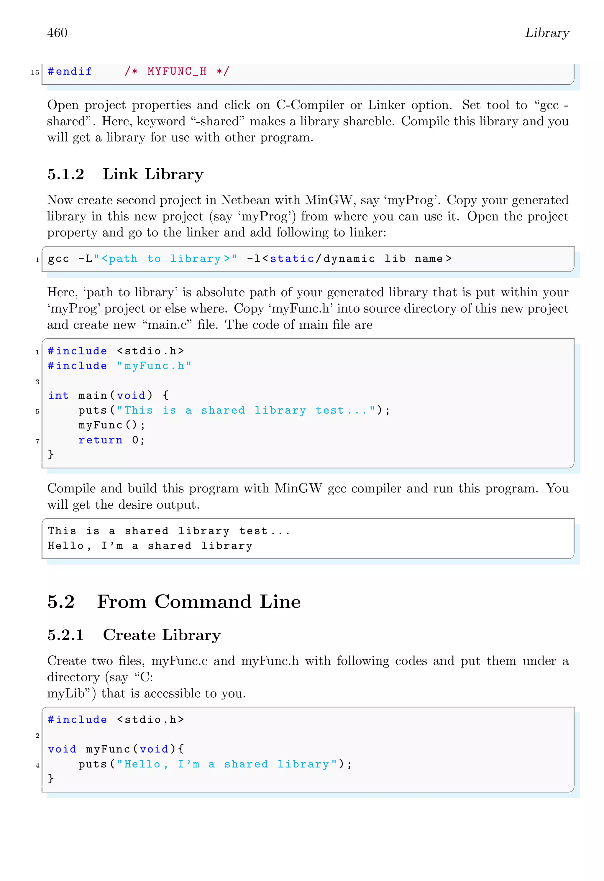 460 Library
15 #endif /* MYFUNC_H */
✌
✆
Open project properties and click on C-Compiler or Linker option. Set tool to “gcc -
shared”. Here, keyword “-shared” makes a library shareble. Compile this library and you
will get a library for use with other program.
5.1.2 Link Library
Now create second project in Netbean with MinGW, say ‘myProg’. Copy your generated
library in this new project (say ‘myProg’) from where you can use it. Open the project
property and go to the linker and add following to linker:
✞
1 gcc -L"<path to library >" -l<static/ dynamic lib name >
✌
✆
Here, ‘path to library’ is absolute path of your generated library that is put within your
‘myProg’ project or else where. Copy ‘myFunc.h’ into source directory of this new project
and create new “main.c” file. The code of main file are
✞
1 #include <stdio.h>
#include "myFunc.h"
3
int main (void ) {
5 puts ("This is a shared library test ...");
myFunc ();
7 return 0;
}
✌
✆
Compile and build this program with MinGW gcc compiler and run this program. You
will get the desire output.
✞
This is a shared library test ...
Hello , I’m a shared library
✌
✆
5.2 From Command Line
5.2.1 Create Library
Create two files, myFunc.c and myFunc.h with following codes and put them under a
directory (say “C:
myLib”) that is accessible to you.
✞
#include <stdio.h>
2
void myFunc(void ){
4 puts ("Hello , I’m a shared library ");
}
✌
✆
 