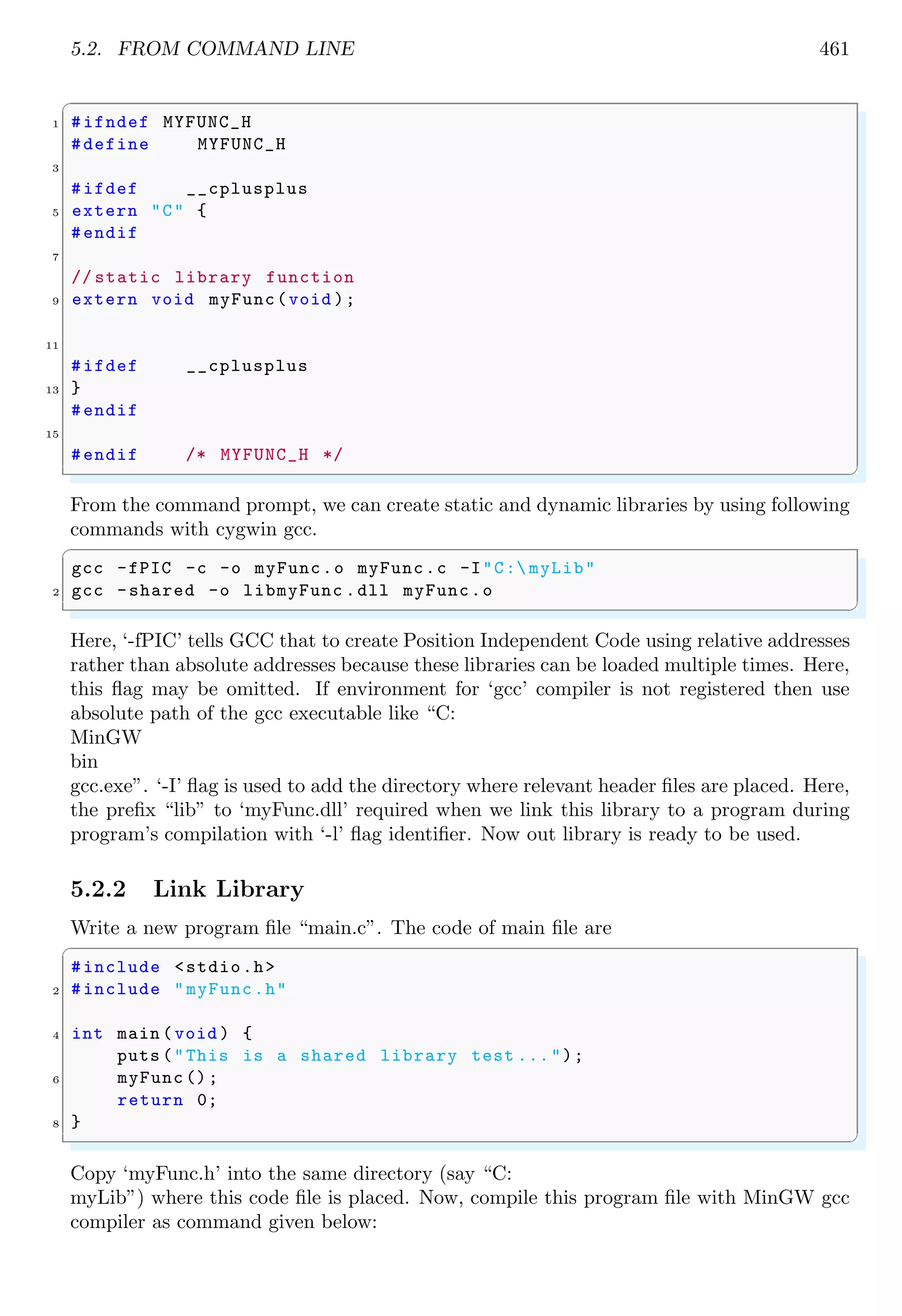 5.2. FROM COMMAND LINE 461
✞
1 #ifndef MYFUNC_H
#define MYFUNC_H
3
#ifdef __cplusplus
5 extern "C" {
#endif
7
// static library function
9 extern void myFunc(void );
11
#ifdef __cplusplus
13 }
#endif
15
#endif /* MYFUNC_H */
✌
✆
From the command prompt, we can create static and dynamic libraries by using following
commands with cygwin gcc.
✞
gcc -fPIC -c -o myFunc.o myFunc.c -I"C: myLib"
2 gcc -shared -o libmyFunc .dll myFunc.o
✌
✆
Here, ‘-fPIC’ tells GCC that to create Position Independent Code using relative addresses
rather than absolute addresses because these libraries can be loaded multiple times. Here,
this flag may be omitted. If environment for ‘gcc’ compiler is not registered then use
absolute path of the gcc executable like “C:
MinGW
bin
gcc.exe”. ‘-I’ flag is used to add the directory where relevant header files are placed. Here,
the prefix “lib” to ‘myFunc.dll’ required when we link this library to a program during
program’s compilation with ‘-l’ flag identifier. Now out library is ready to be used.
5.2.2 Link Library
Write a new program file “main.c”. The code of main file are
✞
#include <stdio.h>
2 #include "myFunc.h"
4 int main (void ) {
puts ("This is a shared library test ...");
6 myFunc ();
return 0;
8 }
✌
✆
Copy ‘myFunc.h’ into the same directory (say “C:
myLib”) where this code file is placed. Now, compile this program file with MinGW gcc
compiler as command given below:
 