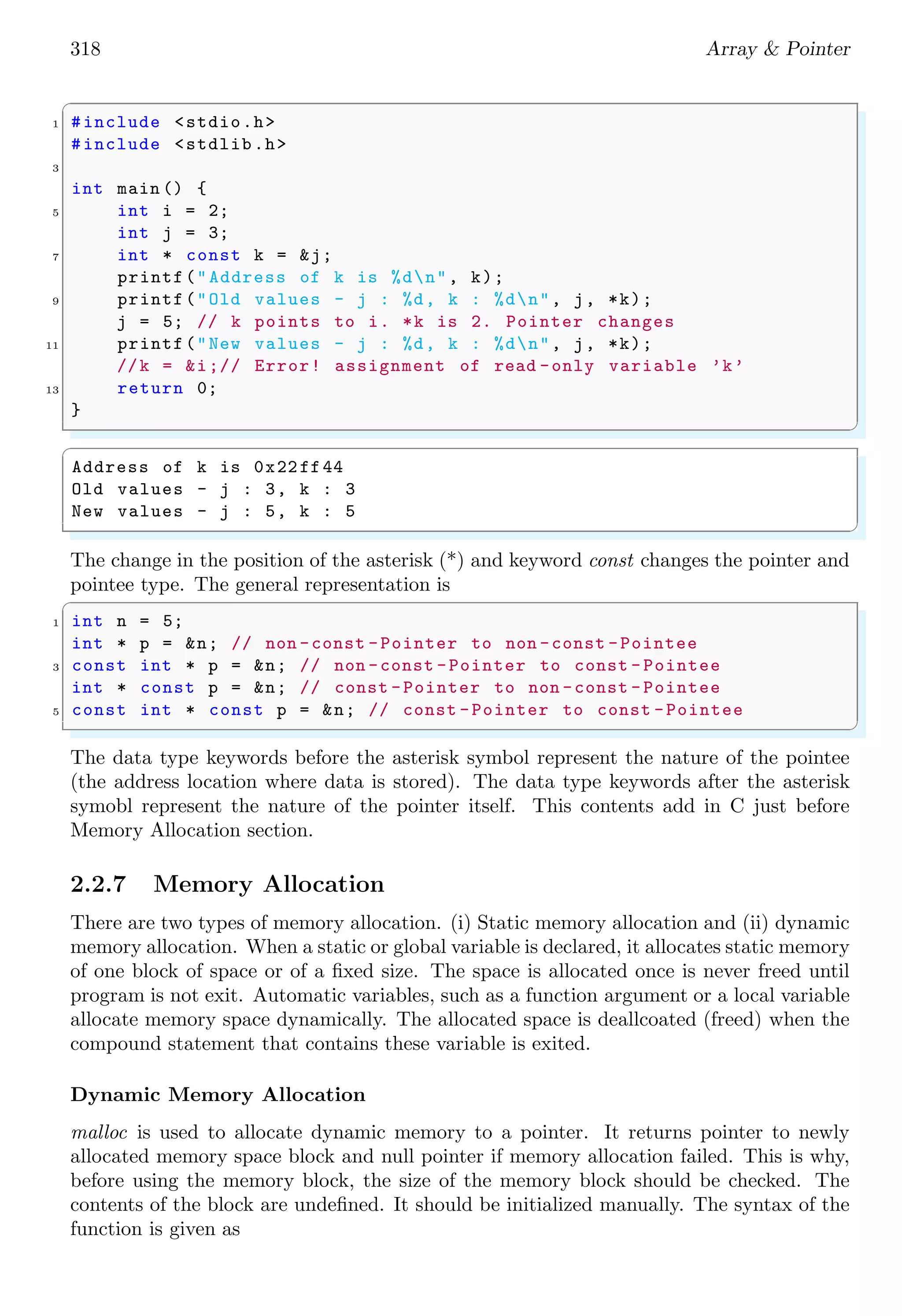 318 Array & Pointer
✞
1 #include <stdio.h>
#include <stdlib.h>
3
int main () {
5 int i = 2;
int j = 3;
7 int * const k = &j;
printf("Address of k is %dn", k);
9 printf("Old values - j : %d, k : %dn", j, *k);
j = 5; // k points to i. *k is 2. Pointer changes
11 printf("New values - j : %d, k : %dn", j, *k);
//k = &i;// Error! assignment of read -only variable ’k’
13 return 0;
}
✌
✆
✞
Address of k is 0x22ff44
Old values - j : 3, k : 3
New values - j : 5, k : 5
✌
✆
The change in the position of the asterisk (*) and keyword const changes the pointer and
pointee type. The general representation is
✞
1 int n = 5;
int * p = &n; // non -const -Pointer to non -const -Pointee
3 const int * p = &n; // non -const -Pointer to const - Pointee
int * const p = &n; // const -Pointer to non -const - Pointee
5 const int * const p = &n; // const -Pointer to const -Pointee
✌
✆
The data type keywords before the asterisk symbol represent the nature of the pointee
(the address location where data is stored). The data type keywords after the asterisk
symobl represent the nature of the pointer itself. This contents add in C just before
Memory Allocation section.
2.2.7 Memory Allocation
There are two types of memory allocation. (i) Static memory allocation and (ii) dynamic
memory allocation. When a static or global variable is declared, it allocates static memory
of one block of space or of a fixed size. The space is allocated once is never freed until
program is not exit. Automatic variables, such as a function argument or a local variable
allocate memory space dynamically. The allocated space is deallcoated (freed) when the
compound statement that contains these variable is exited.
Dynamic Memory Allocation
malloc is used to allocate dynamic memory to a pointer. It returns pointer to newly
allocated memory space block and null pointer if memory allocation failed. This is why,
before using the memory block, the size of the memory block should be checked. The
contents of the block are undefined. It should be initialized manually. The syntax of the
function is given as
 
