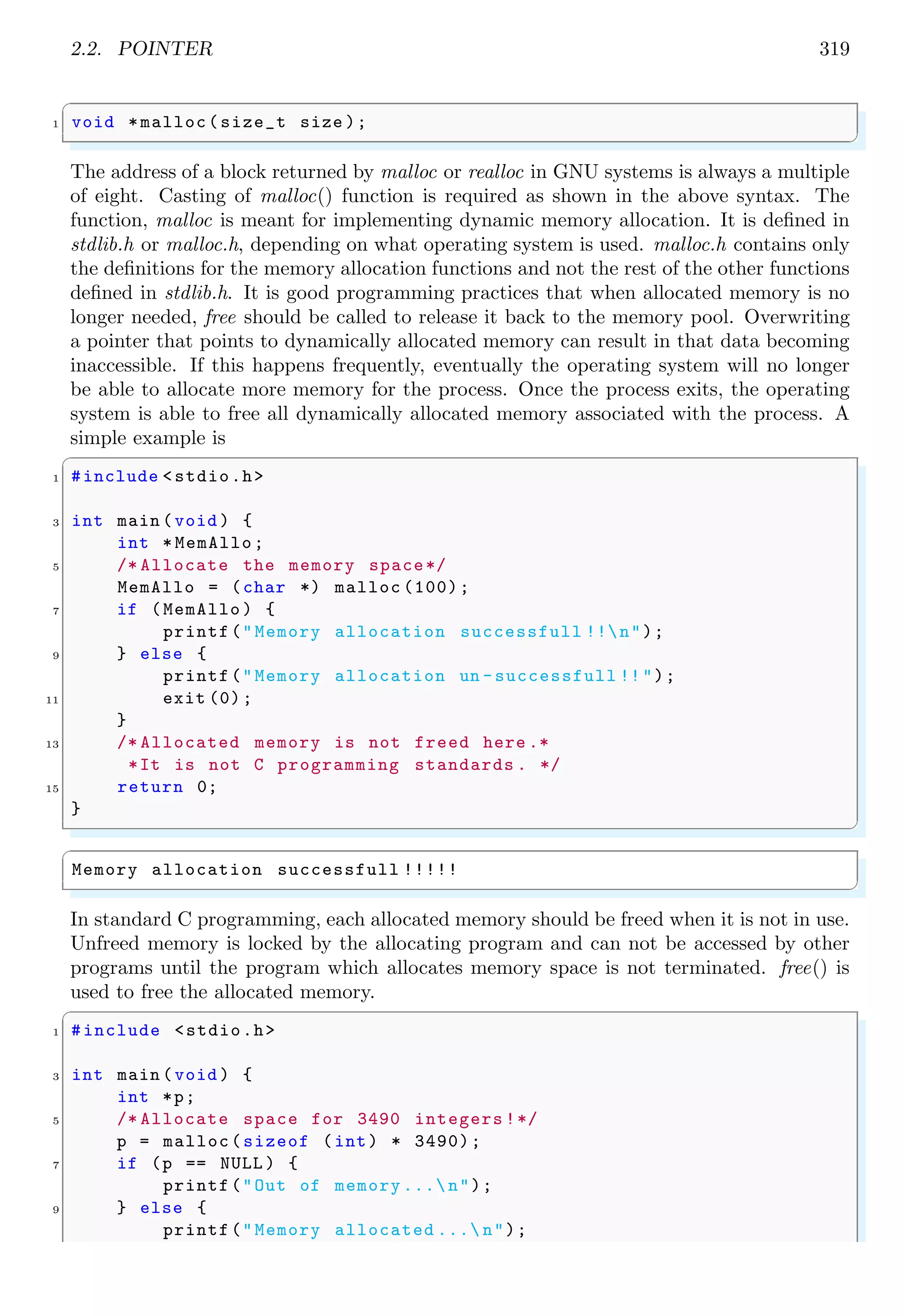 2.2. POINTER 319
✞
1 void *malloc(size_t size );
✌
✆
The address of a block returned by malloc or realloc in GNU systems is always a multiple
of eight. Casting of malloc() function is required as shown in the above syntax. The
function, malloc is meant for implementing dynamic memory allocation. It is defined in
stdlib.h or malloc.h, depending on what operating system is used. malloc.h contains only
the definitions for the memory allocation functions and not the rest of the other functions
defined in stdlib.h. It is good programming practices that when allocated memory is no
longer needed, free should be called to release it back to the memory pool. Overwriting
a pointer that points to dynamically allocated memory can result in that data becoming
inaccessible. If this happens frequently, eventually the operating system will no longer
be able to allocate more memory for the process. Once the process exits, the operating
system is able to free all dynamically allocated memory associated with the process. A
simple example is
✞
1 #include <stdio.h>
3 int main (void ) {
int * MemAllo;
5 /* Allocate the memory space*/
MemAllo = (char *) malloc (100);
7 if (MemAllo ) {
printf("Memory allocation successfull !!n");
9 } else {
printf("Memory allocation un -successfull !!");
11 exit (0);
}
13 /* Allocated memory is not freed here .*
*It is not C programming standards . */
15 return 0;
}
✌
✆
✞
Memory allocation successfull !!!!!
✌
✆
In standard C programming, each allocated memory should be freed when it is not in use.
Unfreed memory is locked by the allocating program and can not be accessed by other
programs until the program which allocates memory space is not terminated. free() is
used to free the allocated memory.
✞
1 #include <stdio.h>
3 int main (void ) {
int *p;
5 /* Allocate space for 3490 integers !*/
p = malloc(sizeof (int) * 3490);
7 if (p == NULL ) {
printf("Out of memory ... n");
9 } else {
printf("Memory allocated ... n");
 