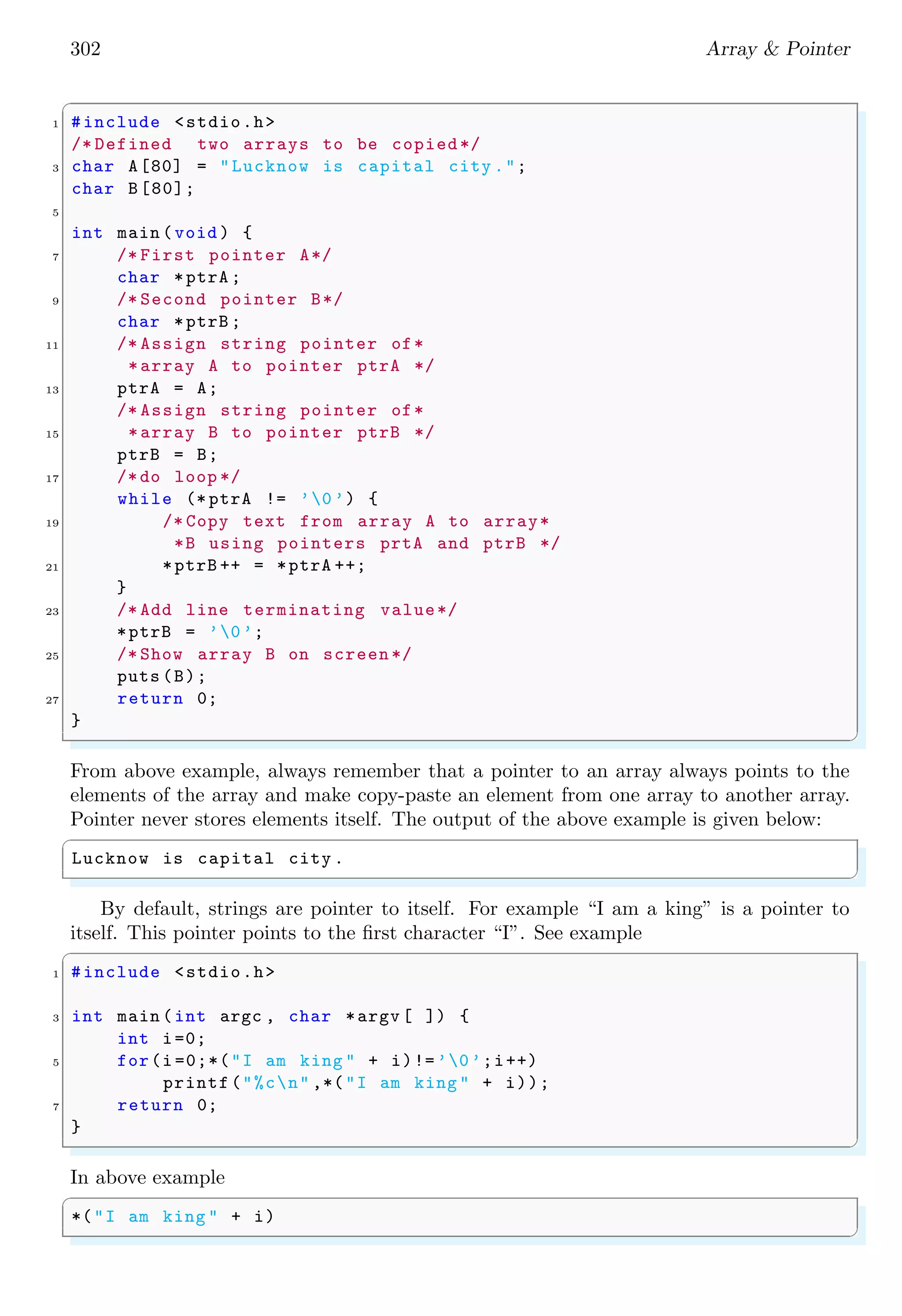 302 Array & Pointer
✞
1 #include <stdio.h>
/* Defined two arrays to be copied*/
3 char A[80] = "Lucknow is capital city .";
char B[80];
5
int main (void ) {
7 /* First pointer A*/
char *ptrA ;
9 /* Second pointer B*/
char *ptrB ;
11 /* Assign string pointer of*
*array A to pointer ptrA */
13 ptrA = A;
/* Assign string pointer of*
15 *array B to pointer ptrB */
ptrB = B;
17 /*do loop */
while (* ptrA != ’0 ’) {
19 /* Copy text from array A to array*
*B using pointers prtA and ptrB */
21 *ptrB ++ = *ptrA ++;
}
23 /* Add line terminating value*/
*ptrB = ’0’;
25 /* Show array B on screen */
puts (B);
27 return 0;
}
✌
✆
From above example, always remember that a pointer to an array always points to the
elements of the array and make copy-paste an element from one array to another array.
Pointer never stores elements itself. The output of the above example is given below:
✞
Lucknow is capital city .
✌
✆
By default, strings are pointer to itself. For example “I am a king” is a pointer to
itself. This pointer points to the first character “I”. See example
✞
1 #include <stdio.h>
3 int main (int argc , char *argv [ ]) {
int i=0;
5 for(i =0;*("I am king " + i)!=’0’;i++)
printf("%cn" ,*("I am king " + i));
7 return 0;
}
✌
✆
In above example
✞
*("I am king " + i)
✌
✆
 
