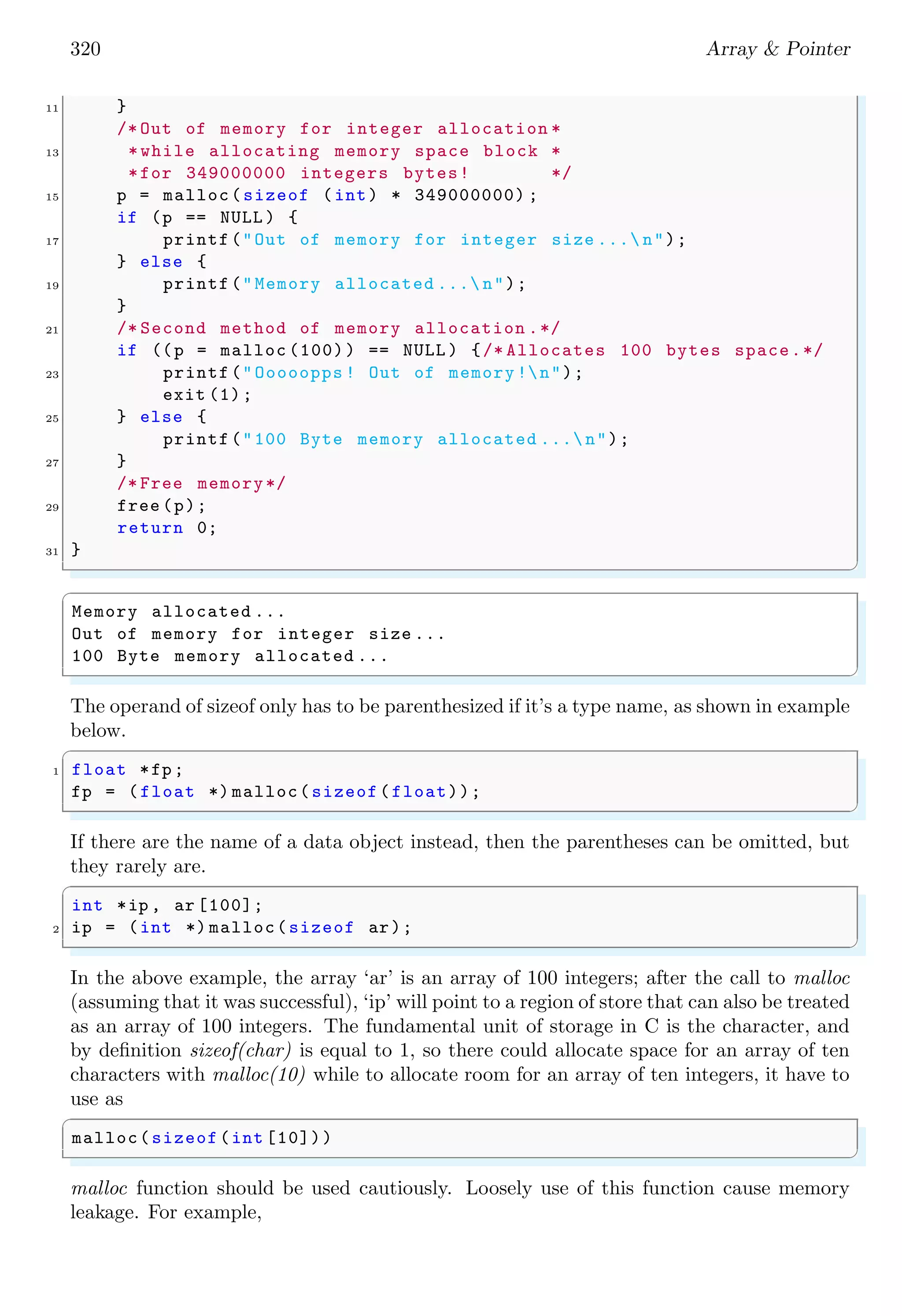 320 Array & Pointer
11 }
/* Out of memory for integer allocation *
13 *while allocating memory space block *
*for 349000000 integers bytes! */
15 p = malloc(sizeof (int) * 349000000) ;
if (p == NULL ) {
17 printf("Out of memory for integer size ... n");
} else {
19 printf("Memory allocated ... n");
}
21 /* Second method of memory allocation .*/
if ((p = malloc (100)) == NULL ) {/* Allocates 100 bytes space.*/
23 printf("Ooooopps ! Out of memory !n");
exit (1);
25 } else {
printf("100 Byte memory allocated ... n");
27 }
/* Free memory*/
29 free (p);
return 0;
31 }
✌
✆
✞
Memory allocated ...
Out of memory for integer size ...
100 Byte memory allocated ...
✌
✆
The operand of sizeof only has to be parenthesized if it’s a type name, as shown in example
below.
✞
1 float *fp;
fp = (float *) malloc(sizeof(float));
✌
✆
If there are the name of a data object instead, then the parentheses can be omitted, but
they rarely are.
✞
int *ip , ar [100];
2 ip = (int *) malloc(sizeof ar);
✌
✆
In the above example, the array ‘ar’ is an array of 100 integers; after the call to malloc
(assuming that it was successful), ‘ip’ will point to a region of store that can also be treated
as an array of 100 integers. The fundamental unit of storage in C is the character, and
by definition sizeof(char) is equal to 1, so there could allocate space for an array of ten
characters with malloc(10) while to allocate room for an array of ten integers, it have to
use as
✞
malloc(sizeof(int [10]))
✌
✆
malloc function should be used cautiously. Loosely use of this function cause memory
leakage. For example,
 
