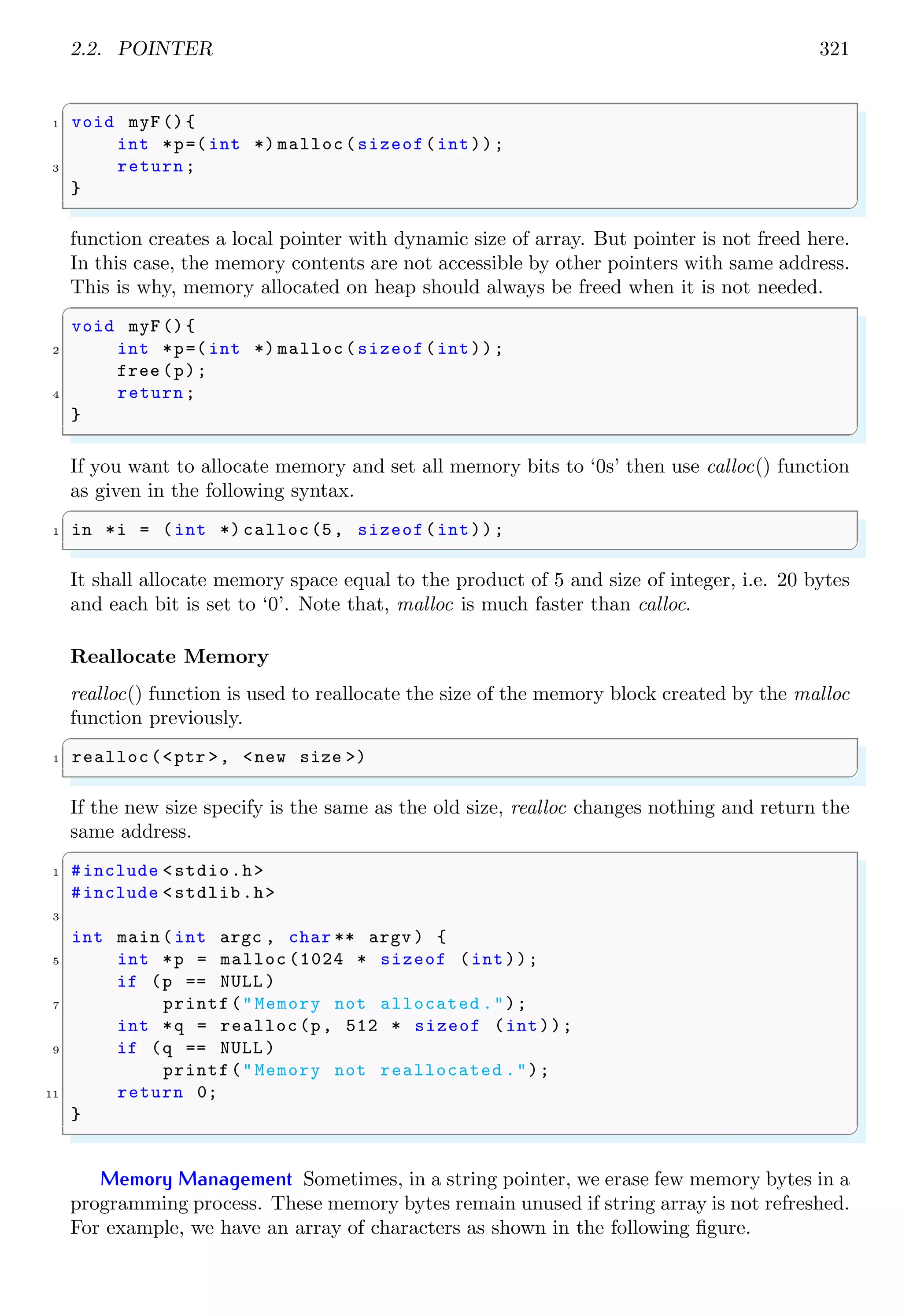 2.2. POINTER 321
✞
1 void myF(){
int *p=( int *) malloc(sizeof(int));
3 return;
}
✌
✆
function creates a local pointer with dynamic size of array. But pointer is not freed here.
In this case, the memory contents are not accessible by other pointers with same address.
This is why, memory allocated on heap should always be freed when it is not needed.
✞
void myF(){
2 int *p=( int *) malloc(sizeof(int));
free (p);
4 return;
}
✌
✆
If you want to allocate memory and set all memory bits to ‘0s’ then use calloc() function
as given in the following syntax.
✞
1 in *i = (int *) calloc(5, sizeof(int));
✌
✆
It shall allocate memory space equal to the product of 5 and size of integer, i.e. 20 bytes
and each bit is set to ‘0’. Note that, malloc is much faster than calloc.
Reallocate Memory
realloc() function is used to reallocate the size of the memory block created by the malloc
function previously.
✞
1 realloc(<ptr >, <new size >)
✌
✆
If the new size specify is the same as the old size, realloc changes nothing and return the
same address.
✞
1 #include <stdio.h>
#include <stdlib.h>
3
int main (int argc , char ** argv ) {
5 int *p = malloc (1024 * sizeof (int));
if (p == NULL )
7 printf("Memory not allocated .");
int *q = realloc(p, 512 * sizeof (int));
9 if (q == NULL )
printf("Memory not reallocated .");
11 return 0;
}
✌
✆
Memory Management Sometimes, in a string pointer, we erase few memory bytes in a
programming process. These memory bytes remain unused if string array is not refreshed.
For example, we have an array of characters as shown in the following figure.
 