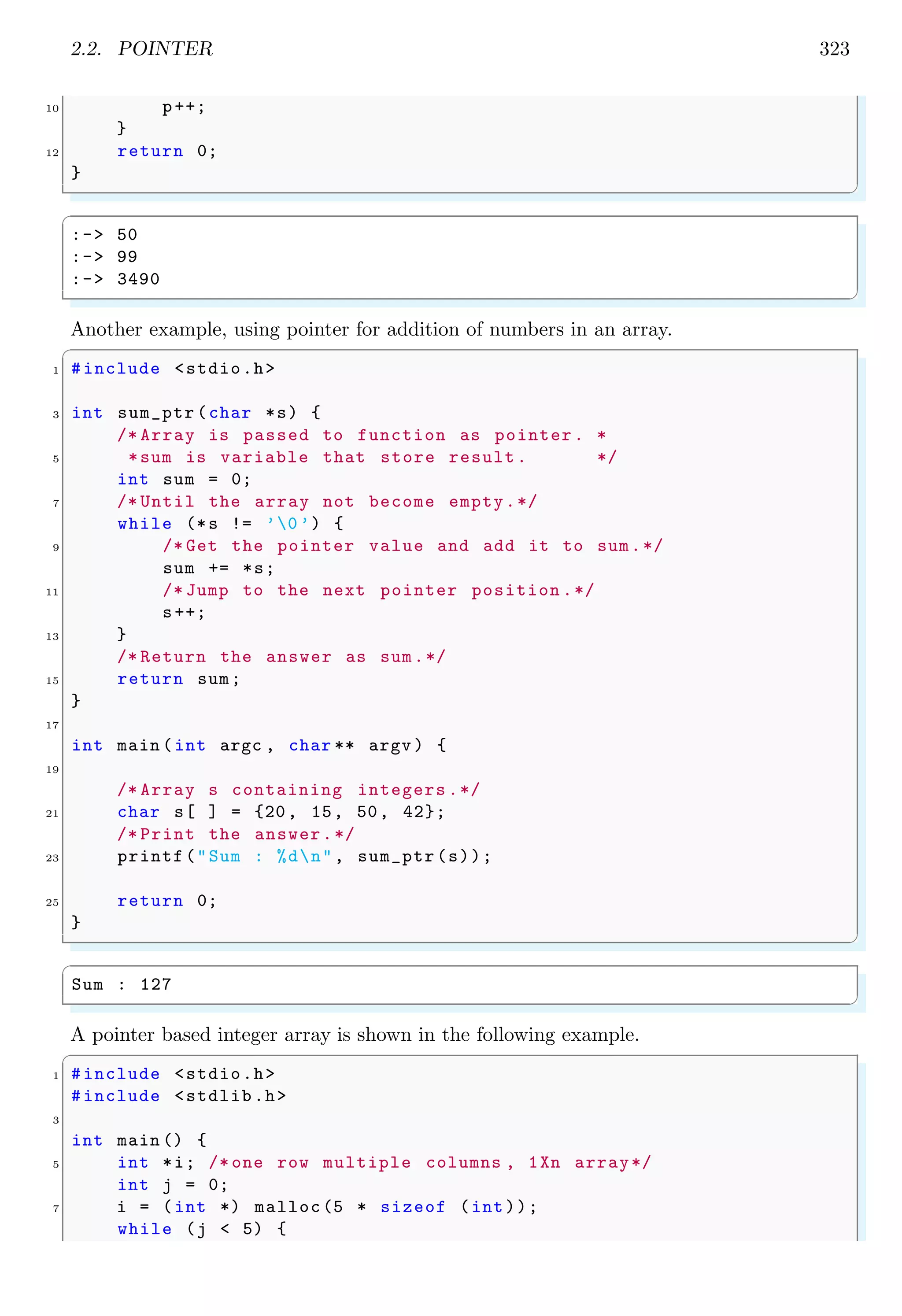 2.2. POINTER 323
10 p++;
}
12 return 0;
}
✌
✆
✞
:-> 50
:-> 99
:-> 3490
✌
✆
Another example, using pointer for addition of numbers in an array.
✞
1 #include <stdio.h>
3 int sum_ptr (char *s) {
/* Array is passed to function as pointer. *
5 *sum is variable that store result. */
int sum = 0;
7 /* Until the array not become empty.*/
while (*s != ’0’) {
9 /* Get the pointer value and add it to sum.*/
sum += *s;
11 /* Jump to the next pointer position .*/
s++;
13 }
/* Return the answer as sum.*/
15 return sum;
}
17
int main (int argc , char ** argv ) {
19
/* Array s containing integers .*/
21 char s[ ] = {20, 15, 50, 42};
/* Print the answer.*/
23 printf("Sum : %dn", sum_ptr(s));
25 return 0;
}
✌
✆
✞
Sum : 127
✌
✆
A pointer based integer array is shown in the following example.
✞
1 #include <stdio.h>
#include <stdlib.h>
3
int main () {
5 int *i; /* one row multiple columns , 1Xn array*/
int j = 0;
7 i = (int *) malloc(5 * sizeof (int));
while (j < 5) {
 