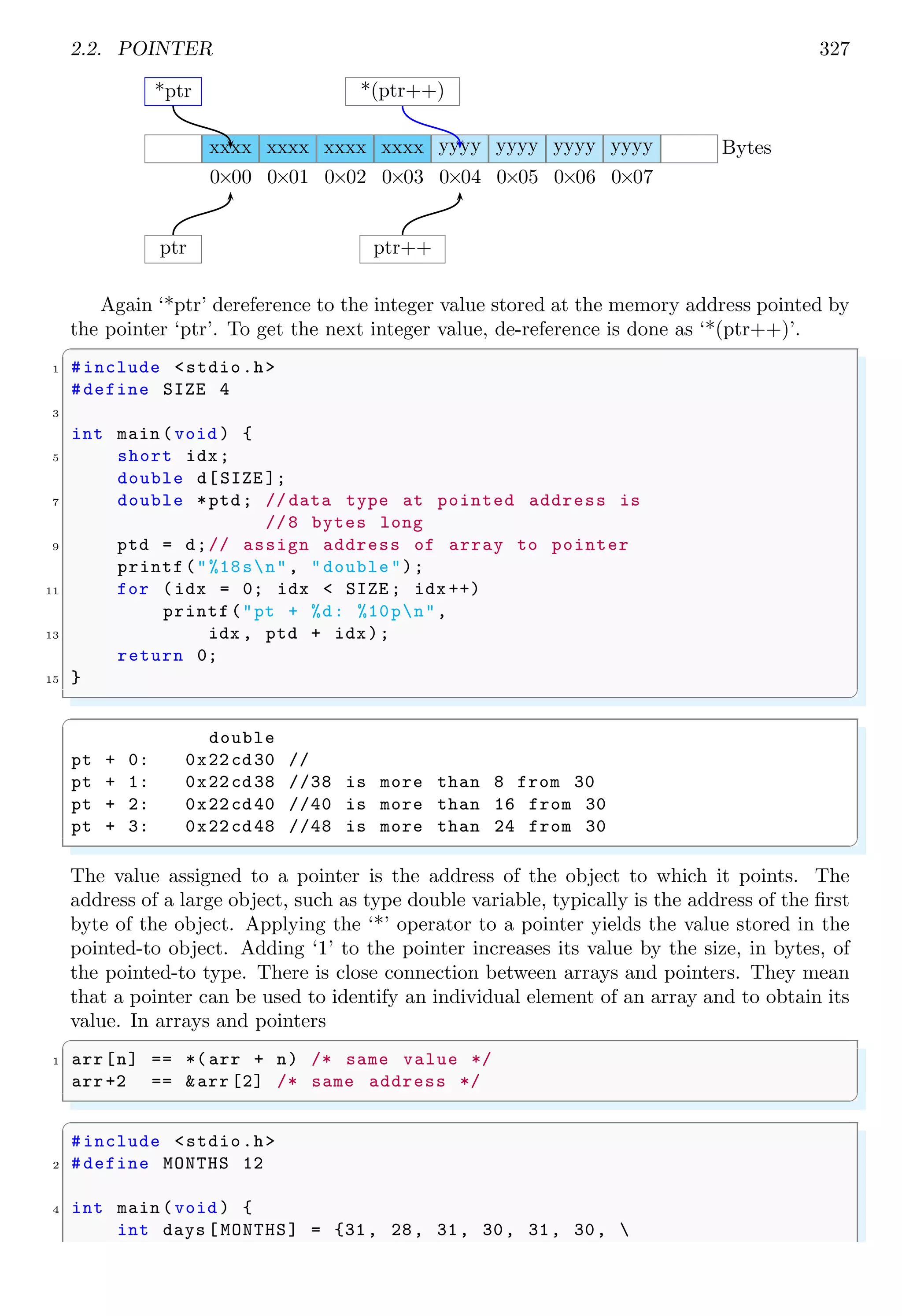 2.2. POINTER 327
xxxx
0×00
xxxx
0×01
xxxx
0×02
xxxx
0×03
yyyy
0×04
yyyy
0×05
yyyy
0×06
yyyy
0×07
Bytes
ptr ptr++
*ptr *(ptr++)
Again ‘*ptr’ dereference to the integer value stored at the memory address pointed by
the pointer ‘ptr’. To get the next integer value, de-reference is done as ‘*(ptr++)’.
✞
1 #include <stdio.h>
#define SIZE 4
3
int main (void ) {
5 short idx;
double d[SIZE ];
7 double *ptd; // data type at pointed address is
//8 bytes long
9 ptd = d;// assign address of array to pointer
printf("%18sn", "double");
11 for (idx = 0; idx < SIZE ; idx ++)
printf("pt + %d: %10pn",
13 idx , ptd + idx);
return 0;
15 }
✌
✆
✞
double
pt + 0: 0x22cd30 //
pt + 1: 0x22cd38 //38 is more than 8 from 30
pt + 2: 0x22cd40 //40 is more than 16 from 30
pt + 3: 0x22cd48 //48 is more than 24 from 30
✌
✆
The value assigned to a pointer is the address of the object to which it points. The
address of a large object, such as type double variable, typically is the address of the first
byte of the object. Applying the ‘*’ operator to a pointer yields the value stored in the
pointed-to object. Adding ‘1’ to the pointer increases its value by the size, in bytes, of
the pointed-to type. There is close connection between arrays and pointers. They mean
that a pointer can be used to identify an individual element of an array and to obtain its
value. In arrays and pointers
✞
1 arr[n] == *( arr + n) /* same value */
arr+2 == &arr [2] /* same address */
✌
✆
✞
#include <stdio.h>
2 #define MONTHS 12
4 int main (void ) {
int days [MONTHS] = {31, 28, 31, 30, 31, 30, 
 