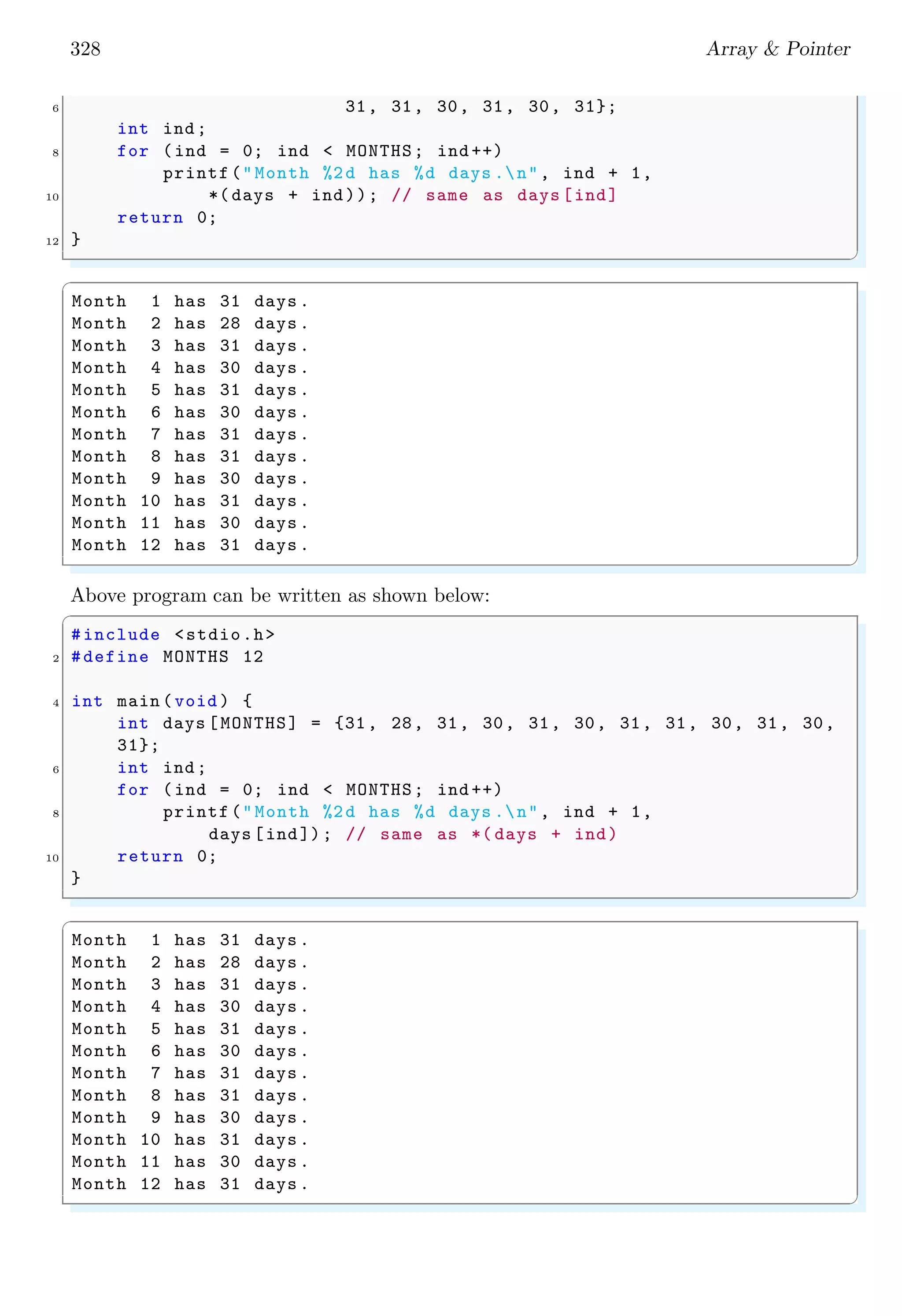 328 Array & Pointer
6 31, 31, 30, 31, 30, 31};
int ind;
8 for (ind = 0; ind < MONTHS; ind ++)
printf("Month %2d has %d days .n", ind + 1,
10 *( days + ind)); // same as days [ind]
return 0;
12 }
✌
✆
✞
Month 1 has 31 days .
Month 2 has 28 days .
Month 3 has 31 days .
Month 4 has 30 days .
Month 5 has 31 days .
Month 6 has 30 days .
Month 7 has 31 days .
Month 8 has 31 days .
Month 9 has 30 days .
Month 10 has 31 days .
Month 11 has 30 days .
Month 12 has 31 days .
✌
✆
Above program can be written as shown below:
✞
#include <stdio.h>
2 #define MONTHS 12
4 int main (void ) {
int days [MONTHS] = {31, 28, 31, 30, 31, 30, 31, 31, 30, 31, 30,
31};
6 int ind;
for (ind = 0; ind < MONTHS; ind ++)
8 printf("Month %2d has %d days .n", ind + 1,
days [ind]); // same as *( days + ind)
10 return 0;
}
✌
✆
✞
Month 1 has 31 days .
Month 2 has 28 days .
Month 3 has 31 days .
Month 4 has 30 days .
Month 5 has 31 days .
Month 6 has 30 days .
Month 7 has 31 days .
Month 8 has 31 days .
Month 9 has 30 days .
Month 10 has 31 days .
Month 11 has 30 days .
Month 12 has 31 days .
✌
✆
 