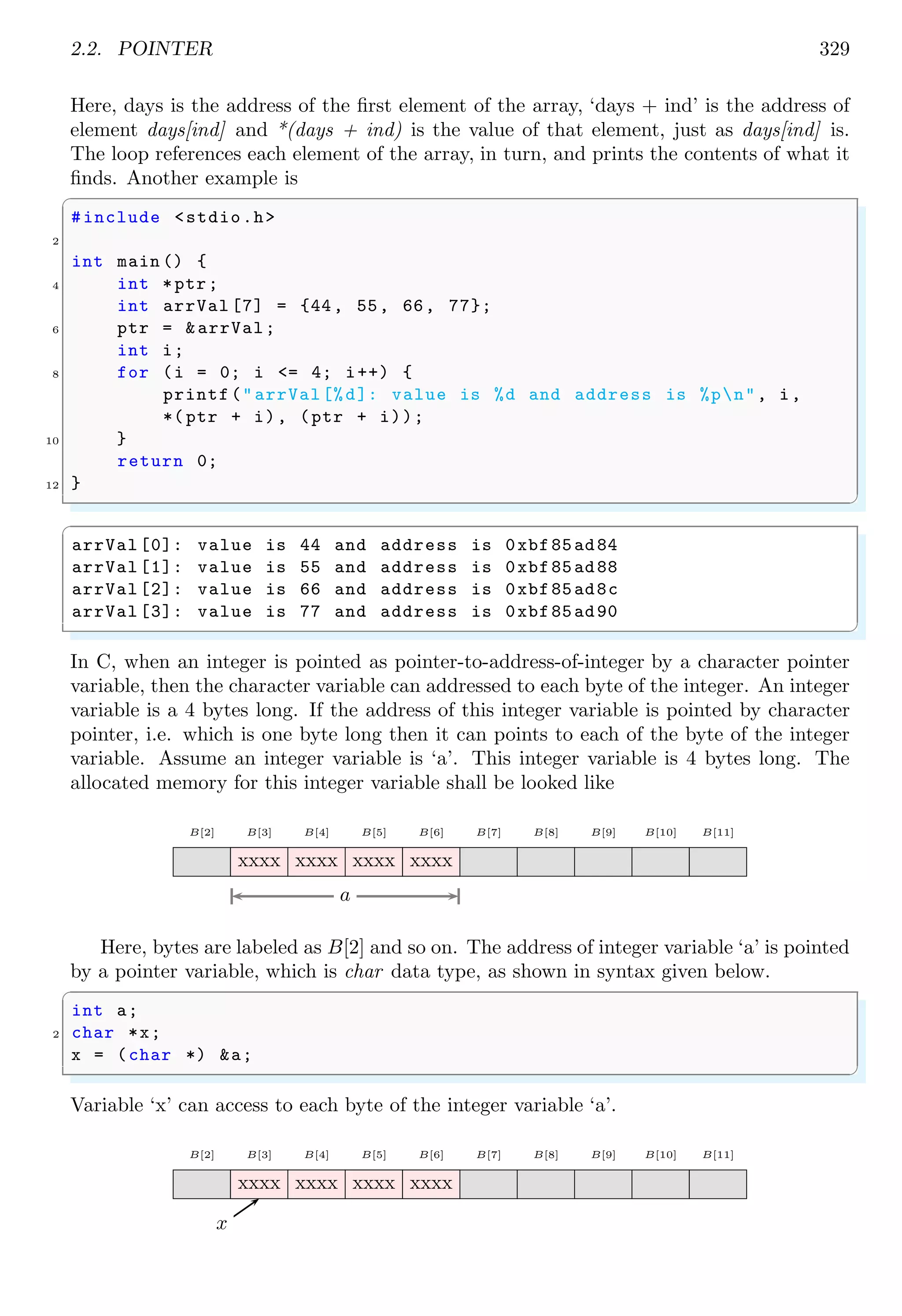 2.2. POINTER 329
Here, days is the address of the first element of the array, ‘days + ind’ is the address of
element days[ind] and *(days + ind) is the value of that element, just as days[ind] is.
The loop references each element of the array, in turn, and prints the contents of what it
finds. Another example is
✞
#include <stdio.h>
2
int main () {
4 int *ptr;
int arrVal [7] = {44, 55, 66, 77};
6 ptr = &arrVal;
int i;
8 for (i = 0; i <= 4; i++) {
printf("arrVal[%d]: value is %d and address is %pn", i,
*( ptr + i), (ptr + i));
10 }
return 0;
12 }
✌
✆
✞
arrVal [0]: value is 44 and address is 0xbf85ad84
arrVal [1]: value is 55 and address is 0xbf85ad88
arrVal [2]: value is 66 and address is 0xbf85ad8c
arrVal [3]: value is 77 and address is 0xbf85ad90
✌
✆
In C, when an integer is pointed as pointer-to-address-of-integer by a character pointer
variable, then the character variable can addressed to each byte of the integer. An integer
variable is a 4 bytes long. If the address of this integer variable is pointed by character
pointer, i.e. which is one byte long then it can points to each of the byte of the integer
variable. Assume an integer variable is ‘a’. This integer variable is 4 bytes long. The
allocated memory for this integer variable shall be looked like
B[2] B[3] B[4] B[5] B[6] B[7] B[8] B[9] B[10] B[11]
xxxx xxxx xxxx xxxx
a
Here, bytes are labeled as B[2] and so on. The address of integer variable ‘a’ is pointed
by a pointer variable, which is char data type, as shown in syntax given below.
✞
int a;
2 char *x;
x = (char *) &a;
✌
✆
Variable ‘x’ can access to each byte of the integer variable ‘a’.
B[2] B[3] B[4] B[5] B[6] B[7] B[8] B[9] B[10] B[11]
xxxx xxxx xxxx xxxx
x
 