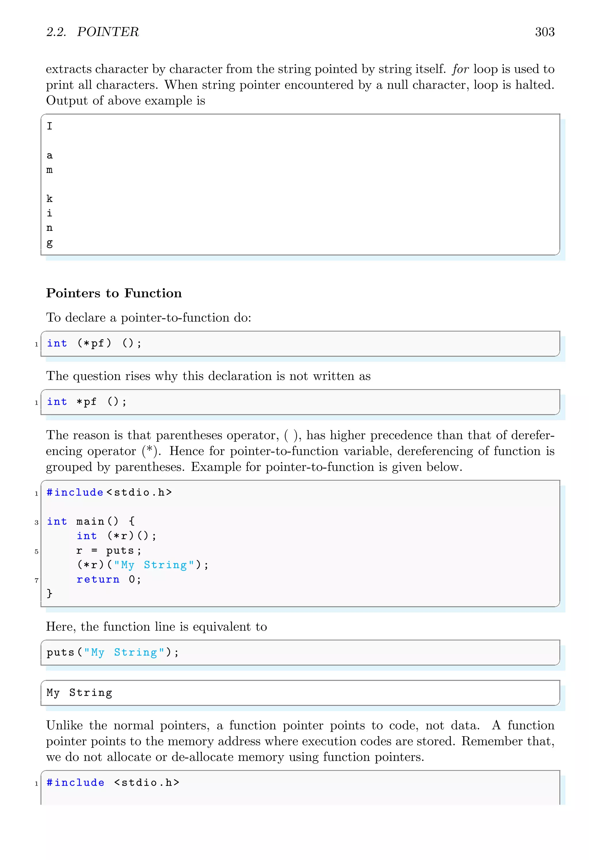 2.2. POINTER 303
extracts character by character from the string pointed by string itself. for loop is used to
print all characters. When string pointer encountered by a null character, loop is halted.
Output of above example is
✞
I
a
m
k
i
n
g
✌
✆
Pointers to Function
To declare a pointer-to-function do:
✞
1 int (*pf) ();
✌
✆
The question rises why this declaration is not written as
✞
1 int *pf ();
✌
✆
The reason is that parentheses operator, ( ), has higher precedence than that of derefer-
encing operator (*). Hence for pointer-to-function variable, dereferencing of function is
grouped by parentheses. Example for pointer-to-function is given below.
✞
1 #include <stdio.h>
3 int main () {
int (*r)();
5 r = puts ;
(*r)("My String");
7 return 0;
}
✌
✆
Here, the function line is equivalent to
✞
puts ("My String");
✌
✆
✞
My String
✌
✆
Unlike the normal pointers, a function pointer points to code, not data. A function
pointer points to the memory address where execution codes are stored. Remember that,
we do not allocate or de-allocate memory using function pointers.
✞
1 #include <stdio.h>
 
