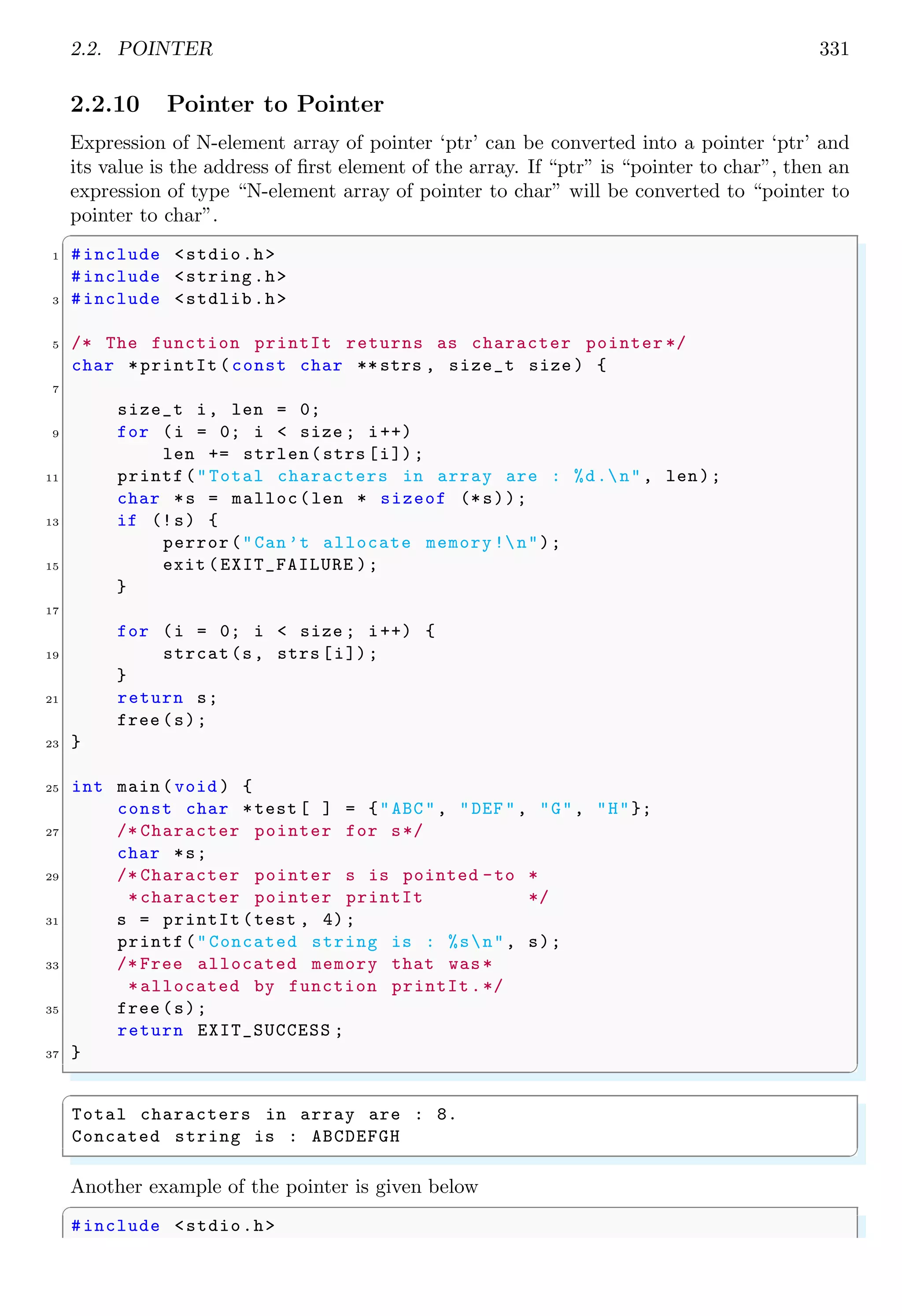 2.2. POINTER 331
2.2.10 Pointer to Pointer
Expression of N-element array of pointer ‘ptr’ can be converted into a pointer ‘ptr’ and
its value is the address of first element of the array. If “ptr” is “pointer to char”, then an
expression of type “N-element array of pointer to char” will be converted to “pointer to
pointer to char”.
✞
1 #include <stdio.h>
#include <string.h>
3 #include <stdlib.h>
5 /* The function printIt returns as character pointer */
char *printIt (const char **strs , size_t size ) {
7
size_t i, len = 0;
9 for (i = 0; i < size ; i++)
len += strlen(strs [i]);
11 printf("Total characters in array are : %d.n", len);
char *s = malloc(len * sizeof (*s));
13 if (!s) {
perror("Can’t allocate memory !n");
15 exit (EXIT_FAILURE );
}
17
for (i = 0; i < size ; i++) {
19 strcat(s, strs [i]);
}
21 return s;
free (s);
23 }
25 int main (void ) {
const char *test [ ] = {"ABC", "DEF", "G", "H"};
27 /* Character pointer for s*/
char *s;
29 /* Character pointer s is pointed -to *
*character pointer printIt */
31 s = printIt (test , 4);
printf("Concated string is : %sn", s);
33 /* Free allocated memory that was*
*allocated by function printIt.*/
35 free (s);
return EXIT_SUCCESS ;
37 }
✌
✆
✞
Total characters in array are : 8.
Concated string is : ABCDEFGH
✌
✆
Another example of the pointer is given below
✞
#include <stdio.h>
 
