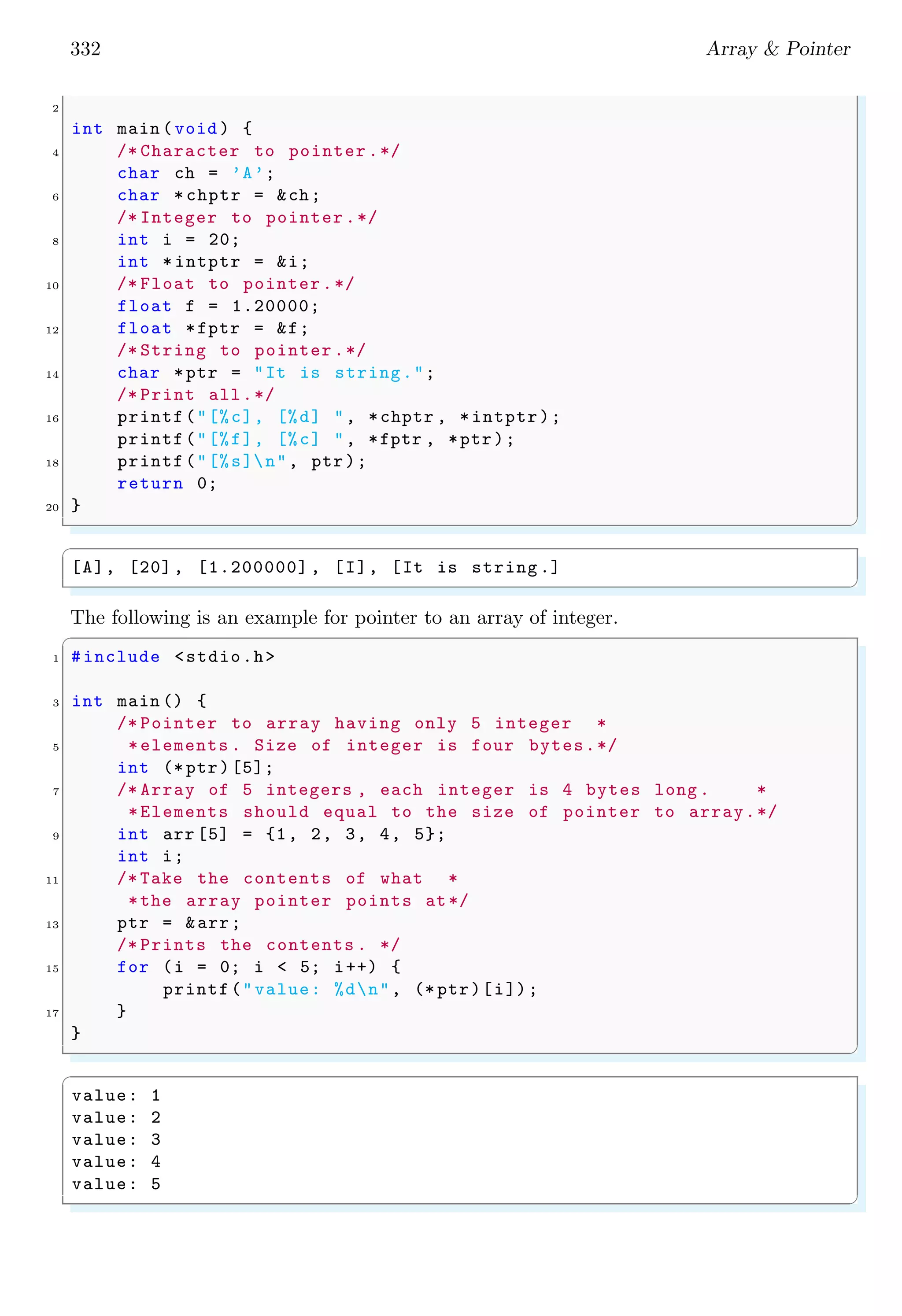 332 Array & Pointer
2
int main (void ) {
4 /* Character to pointer .*/
char ch = ’A’;
6 char * chptr = &ch;
/* Integer to pointer .*/
8 int i = 20;
int * intptr = &i;
10 /* Float to pointer.*/
float f = 1.20000;
12 float *fptr = &f;
/* String to pointer .*/
14 char *ptr = "It is string.";
/* Print all.*/
16 printf("[%c], [%d] ", *chptr , *intptr);
printf("[%f], [%c] ", *fptr , *ptr);
18 printf("[%s]n", ptr);
return 0;
20 }
✌
✆
✞
[A], [20], [1.200000] , [I], [It is string .]
✌
✆
The following is an example for pointer to an array of integer.
✞
1 #include <stdio.h>
3 int main () {
/* Pointer to array having only 5 integer *
5 *elements . Size of integer is four bytes.*/
int (* ptr)[5];
7 /* Array of 5 integers , each integer is 4 bytes long . *
*Elements should equal to the size of pointer to array.*/
9 int arr [5] = {1, 2, 3, 4, 5};
int i;
11 /* Take the contents of what *
*the array pointer points at*/
13 ptr = &arr;
/* Prints the contents . */
15 for (i = 0; i < 5; i++) {
printf("value: %dn", (* ptr)[i]);
17 }
}
✌
✆
✞
value: 1
value: 2
value: 3
value: 4
value: 5
✌
✆
 