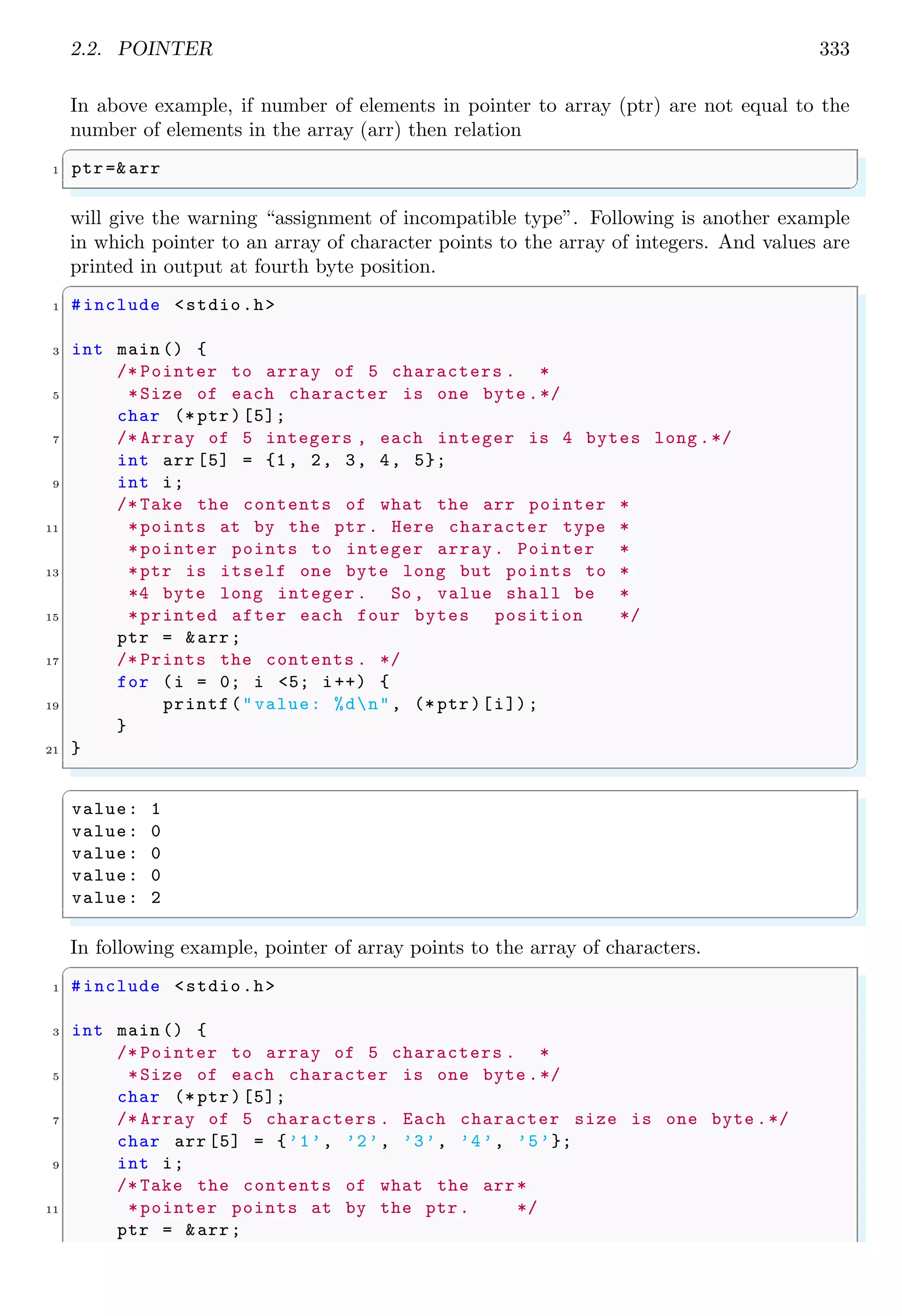 2.2. POINTER 333
In above example, if number of elements in pointer to array (ptr) are not equal to the
number of elements in the array (arr) then relation
✞
1 ptr=& arr
✌
✆
will give the warning “assignment of incompatible type”. Following is another example
in which pointer to an array of character points to the array of integers. And values are
printed in output at fourth byte position.
✞
1 #include <stdio.h>
3 int main () {
/* Pointer to array of 5 characters . *
5 *Size of each character is one byte .*/
char (* ptr)[5];
7 /* Array of 5 integers , each integer is 4 bytes long .*/
int arr [5] = {1, 2, 3, 4, 5};
9 int i;
/* Take the contents of what the arr pointer *
11 *points at by the ptr. Here character type *
*pointer points to integer array. Pointer *
13 *ptr is itself one byte long but points to *
*4 byte long integer . So , value shall be *
15 *printed after each four bytes position */
ptr = &arr;
17 /* Prints the contents . */
for (i = 0; i <5; i++) {
19 printf("value: %dn", (* ptr)[i]);
}
21 }
✌
✆
✞
value: 1
value: 0
value: 0
value: 0
value: 2
✌
✆
In following example, pointer of array points to the array of characters.
✞
1 #include <stdio.h>
3 int main () {
/* Pointer to array of 5 characters . *
5 *Size of each character is one byte .*/
char (* ptr)[5];
7 /* Array of 5 characters . Each character size is one byte .*/
char arr [5] = {’1’, ’2’, ’3’, ’4’, ’5’};
9 int i;
/* Take the contents of what the arr*
11 *pointer points at by the ptr. */
ptr = &arr;
 