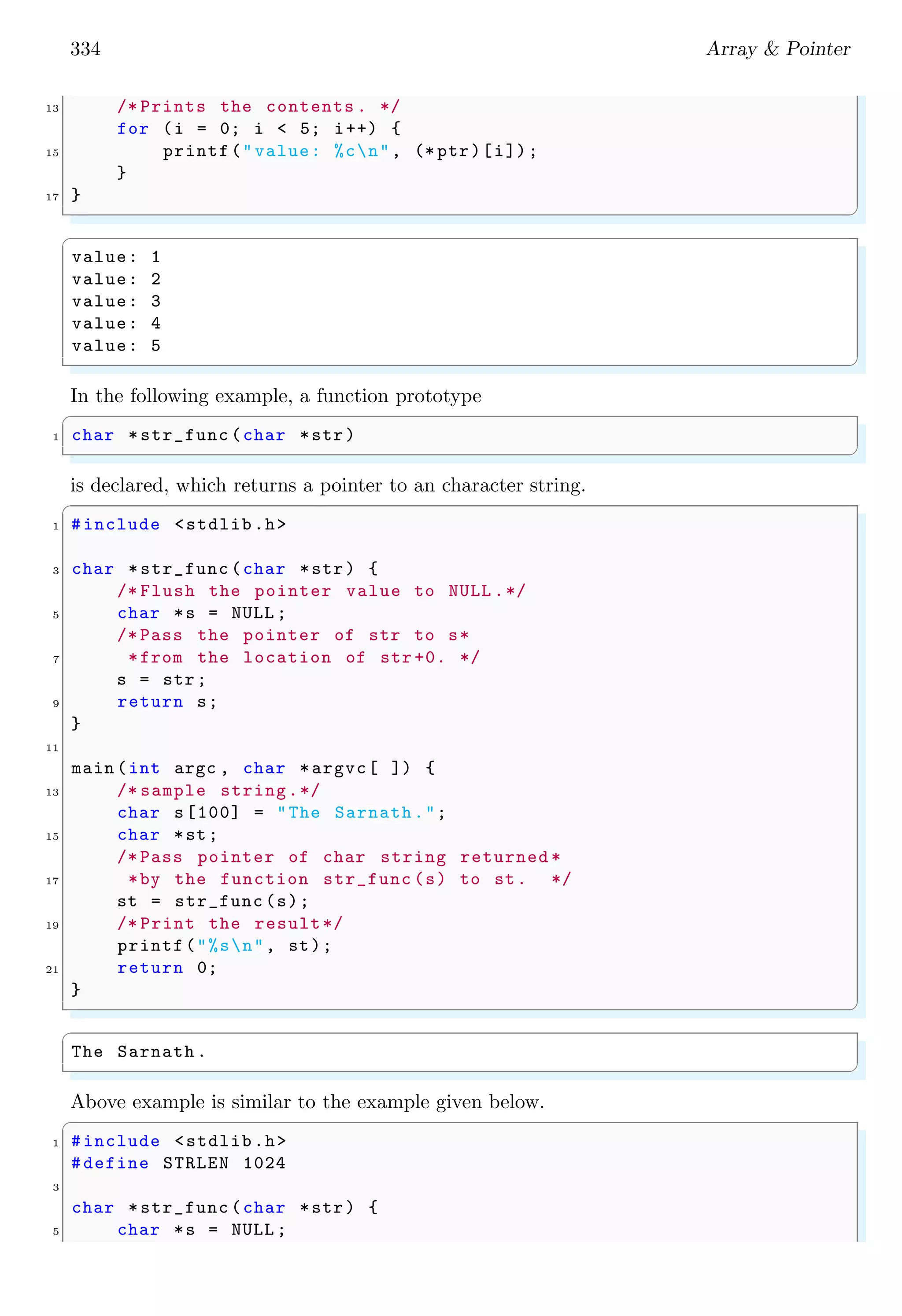 334 Array & Pointer
13 /* Prints the contents . */
for (i = 0; i < 5; i++) {
15 printf("value: %cn", (* ptr)[i]);
}
17 }
✌
✆
✞
value: 1
value: 2
value: 3
value: 4
value: 5
✌
✆
In the following example, a function prototype
✞
1 char *str_func (char *str)
✌
✆
is declared, which returns a pointer to an character string.
✞
1 #include <stdlib.h>
3 char *str_func (char *str) {
/* Flush the pointer value to NULL .*/
5 char *s = NULL ;
/* Pass the pointer of str to s*
7 *from the location of str +0. */
s = str;
9 return s;
}
11
main (int argc , char *argvc[ ]) {
13 /* sample string.*/
char s[100] = "The Sarnath.";
15 char *st;
/* Pass pointer of char string returned *
17 *by the function str_func (s) to st. */
st = str_func (s);
19 /* Print the result*/
printf("%sn", st);
21 return 0;
}
✌
✆
✞
The Sarnath .
✌
✆
Above example is similar to the example given below.
✞
1 #include <stdlib.h>
#define STRLEN 1024
3
char *str_func (char *str) {
5 char *s = NULL ;
 