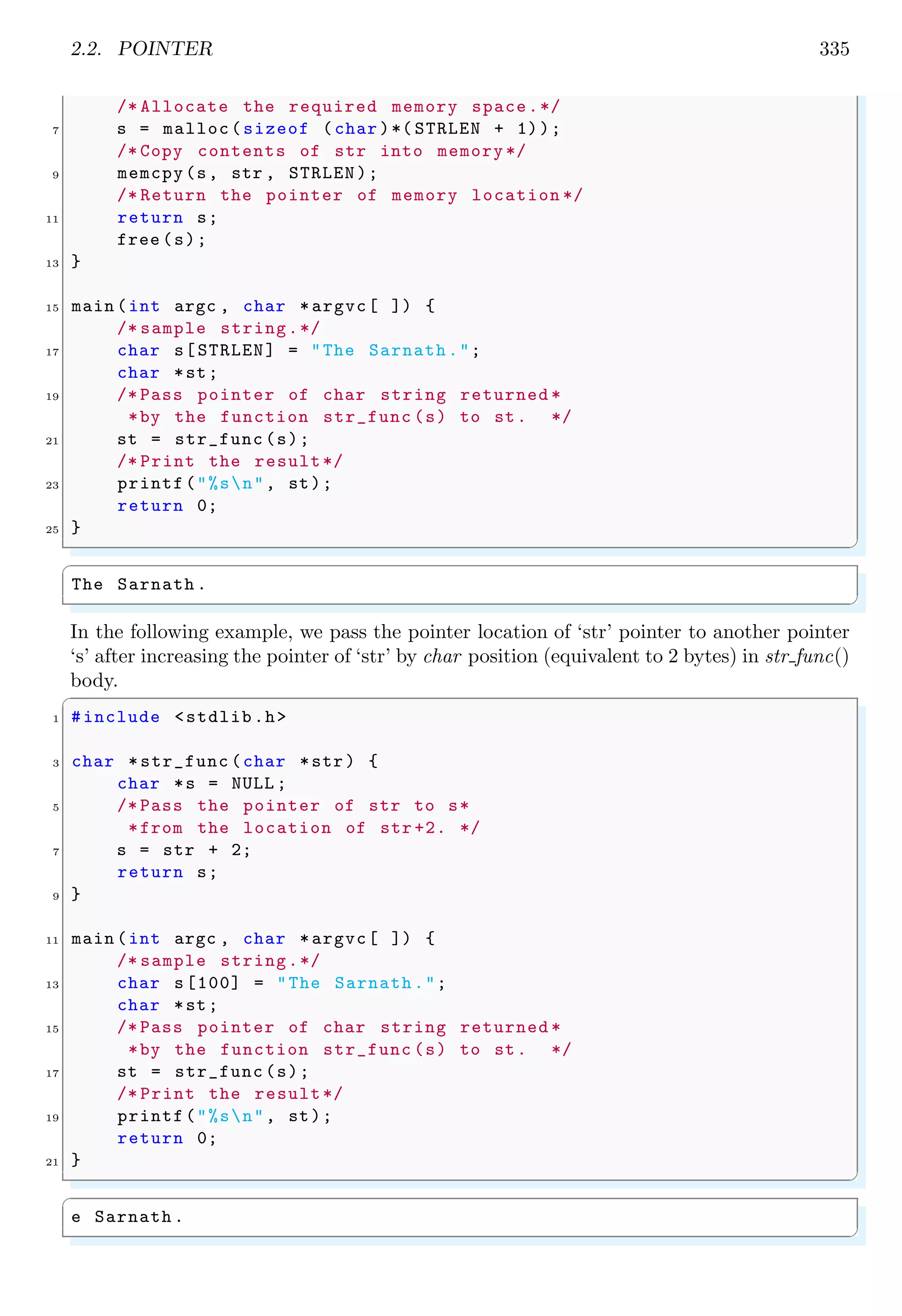 2.2. POINTER 335
/* Allocate the required memory space.*/
7 s = malloc(sizeof (char )*( STRLEN + 1));
/* Copy contents of str into memory */
9 memcpy(s, str , STRLEN);
/* Return the pointer of memory location */
11 return s;
free (s);
13 }
15 main (int argc , char *argvc[ ]) {
/* sample string.*/
17 char s[STRLEN] = "The Sarnath.";
char *st;
19 /* Pass pointer of char string returned *
*by the function str_func (s) to st. */
21 st = str_func (s);
/* Print the result*/
23 printf("%sn", st);
return 0;
25 }
✌
✆
✞
The Sarnath .
✌
✆
In the following example, we pass the pointer location of ‘str’ pointer to another pointer
‘s’ after increasing the pointer of ‘str’ by char position (equivalent to 2 bytes) in str func()
body.
✞
1 #include <stdlib.h>
3 char *str_func (char *str) {
char *s = NULL ;
5 /* Pass the pointer of str to s*
*from the location of str +2. */
7 s = str + 2;
return s;
9 }
11 main (int argc , char *argvc[ ]) {
/* sample string.*/
13 char s[100] = "The Sarnath.";
char *st;
15 /* Pass pointer of char string returned *
*by the function str_func (s) to st. */
17 st = str_func (s);
/* Print the result*/
19 printf("%sn", st);
return 0;
21 }
✌
✆
✞
e Sarnath .
✌
✆
 