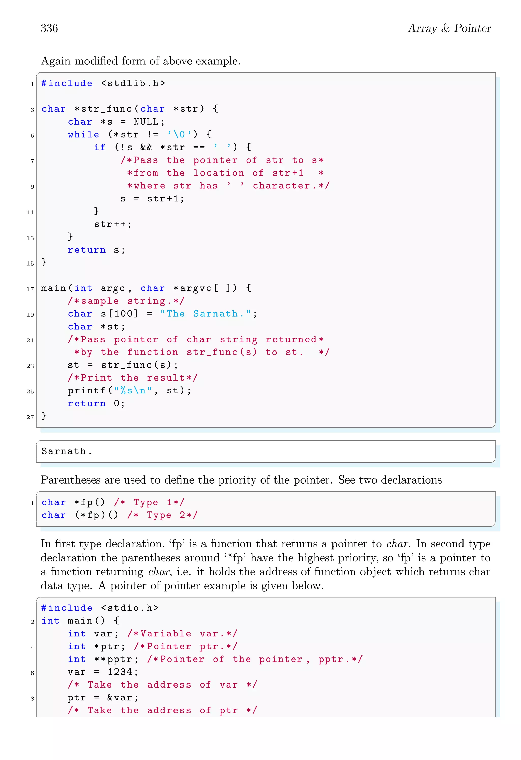 336 Array & Pointer
Again modified form of above example.
✞
1 #include <stdlib.h>
3 char *str_func (char *str) {
char *s = NULL ;
5 while (* str != ’0’) {
if (!s && *str == ’ ’) {
7 /* Pass the pointer of str to s*
*from the location of str +1 *
9 *where str has ’ ’ character .*/
s = str +1;
11 }
str ++;
13 }
return s;
15 }
17 main (int argc , char *argvc[ ]) {
/* sample string.*/
19 char s[100] = "The Sarnath.";
char *st;
21 /* Pass pointer of char string returned *
*by the function str_func (s) to st. */
23 st = str_func (s);
/* Print the result*/
25 printf("%sn", st);
return 0;
27 }
✌
✆
✞
Sarnath.
✌
✆
Parentheses are used to define the priority of the pointer. See two declarations
✞
1 char *fp() /* Type 1*/
char (*fp)() /* Type 2*/
✌
✆
In first type declaration, ‘fp’ is a function that returns a pointer to char. In second type
declaration the parentheses around ‘*fp’ have the highest priority, so ‘fp’ is a pointer to
a function returning char, i.e. it holds the address of function object which returns char
data type. A pointer of pointer example is given below.
✞
#include <stdio.h>
2 int main () {
int var; /* Variable var.*/
4 int *ptr; /* Pointer ptr.*/
int ** pptr ; /* Pointer of the pointer , pptr .*/
6 var = 1234;
/* Take the address of var */
8 ptr = &var;
/* Take the address of ptr */
 