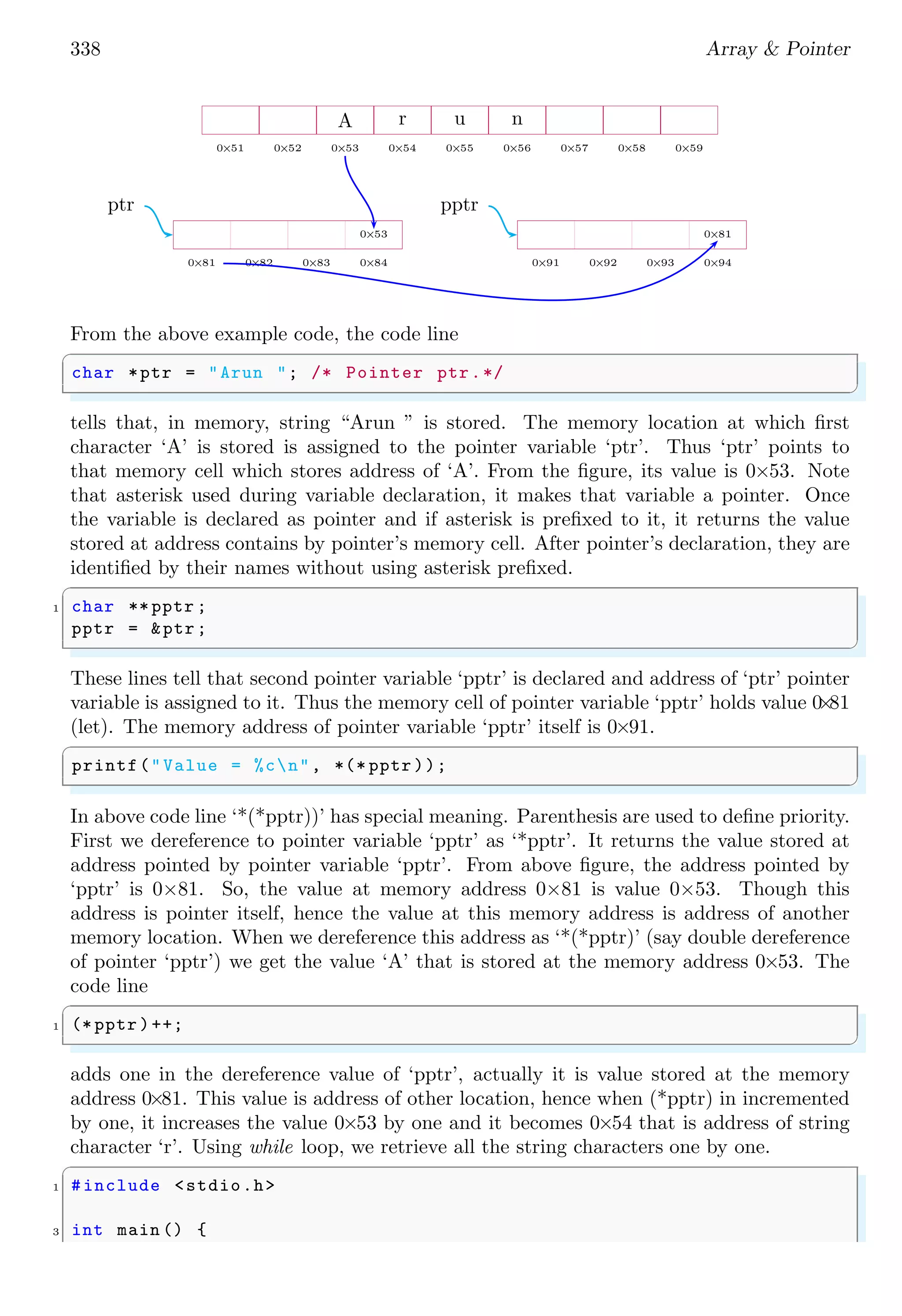 338 Array & Pointer
0×51 0×52 0×53 0×54 0×55 0×56 0×57 0×58 0×59
A r u n
0×81 0×82 0×83 0×84
0×53
ptr
0×91 0×92 0×93 0×94
0×81
pptr
From the above example code, the code line
✞
char *ptr = "Arun "; /* Pointer ptr.*/
✌
✆
tells that, in memory, string “Arun ” is stored. The memory location at which first
character ‘A’ is stored is assigned to the pointer variable ‘ptr’. Thus ‘ptr’ points to
that memory cell which stores address of ‘A’. From the figure, its value is 0×53. Note
that asterisk used during variable declaration, it makes that variable a pointer. Once
the variable is declared as pointer and if asterisk is prefixed to it, it returns the value
stored at address contains by pointer’s memory cell. After pointer’s declaration, they are
identified by their names without using asterisk prefixed.
✞
1 char ** pptr ;
pptr = &ptr;
✌
✆
These lines tell that second pointer variable ‘pptr’ is declared and address of ‘ptr’ pointer
variable is assigned to it. Thus the memory cell of pointer variable ‘pptr’ holds value 0
×
81
(let). The memory address of pointer variable ‘pptr’ itself is 0×91.
✞
printf("Value = %cn", *(* pptr ));
✌
✆
In above code line ‘*(*pptr))’ has special meaning. Parenthesis are used to define priority.
First we dereference to pointer variable ‘pptr’ as ‘*pptr’. It returns the value stored at
address pointed by pointer variable ‘pptr’. From above figure, the address pointed by
‘pptr’ is 0×81. So, the value at memory address 0×81 is value 0×53. Though this
address is pointer itself, hence the value at this memory address is address of another
memory location. When we dereference this address as ‘*(*pptr)’ (say double dereference
of pointer ‘pptr’) we get the value ‘A’ that is stored at the memory address 0×53. The
code line
✞
1 (* pptr )++;
✌
✆
adds one in the dereference value of ‘pptr’, actually it is value stored at the memory
address 0×81. This value is address of other location, hence when (*pptr) in incremented
by one, it increases the value 0×53 by one and it becomes 0×54 that is address of string
character ‘r’. Using while loop, we retrieve all the string characters one by one.
✞
1 #include <stdio.h>
3 int main () {
 