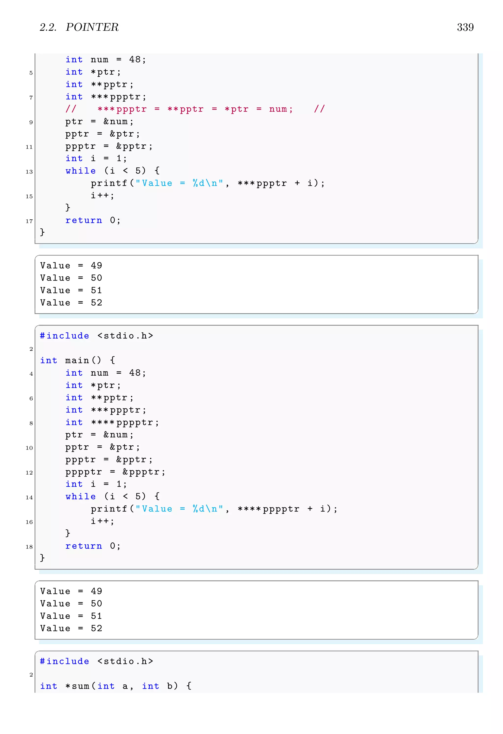 2.2. POINTER 339
int num = 48;
5 int *ptr;
int ** pptr ;
7 int *** ppptr;
// *** ppptr = ** pptr = *ptr = num; //
9 ptr = &num;
pptr = &ptr;
11 ppptr = &pptr ;
int i = 1;
13 while (i < 5) {
printf("Value = %dn", *** ppptr + i);
15 i++;
}
17 return 0;
}
✌
✆
✞
Value = 49
Value = 50
Value = 51
Value = 52
✌
✆
✞
#include <stdio.h>
2
int main () {
4 int num = 48;
int *ptr;
6 int ** pptr ;
int *** ppptr;
8 int **** pppptr;
ptr = &num;
10 pptr = &ptr;
ppptr = &pptr ;
12 pppptr = &ppptr;
int i = 1;
14 while (i < 5) {
printf("Value = %dn", **** pppptr + i);
16 i++;
}
18 return 0;
}
✌
✆
✞
Value = 49
Value = 50
Value = 51
Value = 52
✌
✆
✞
#include <stdio.h>
2
int *sum(int a, int b) {
 