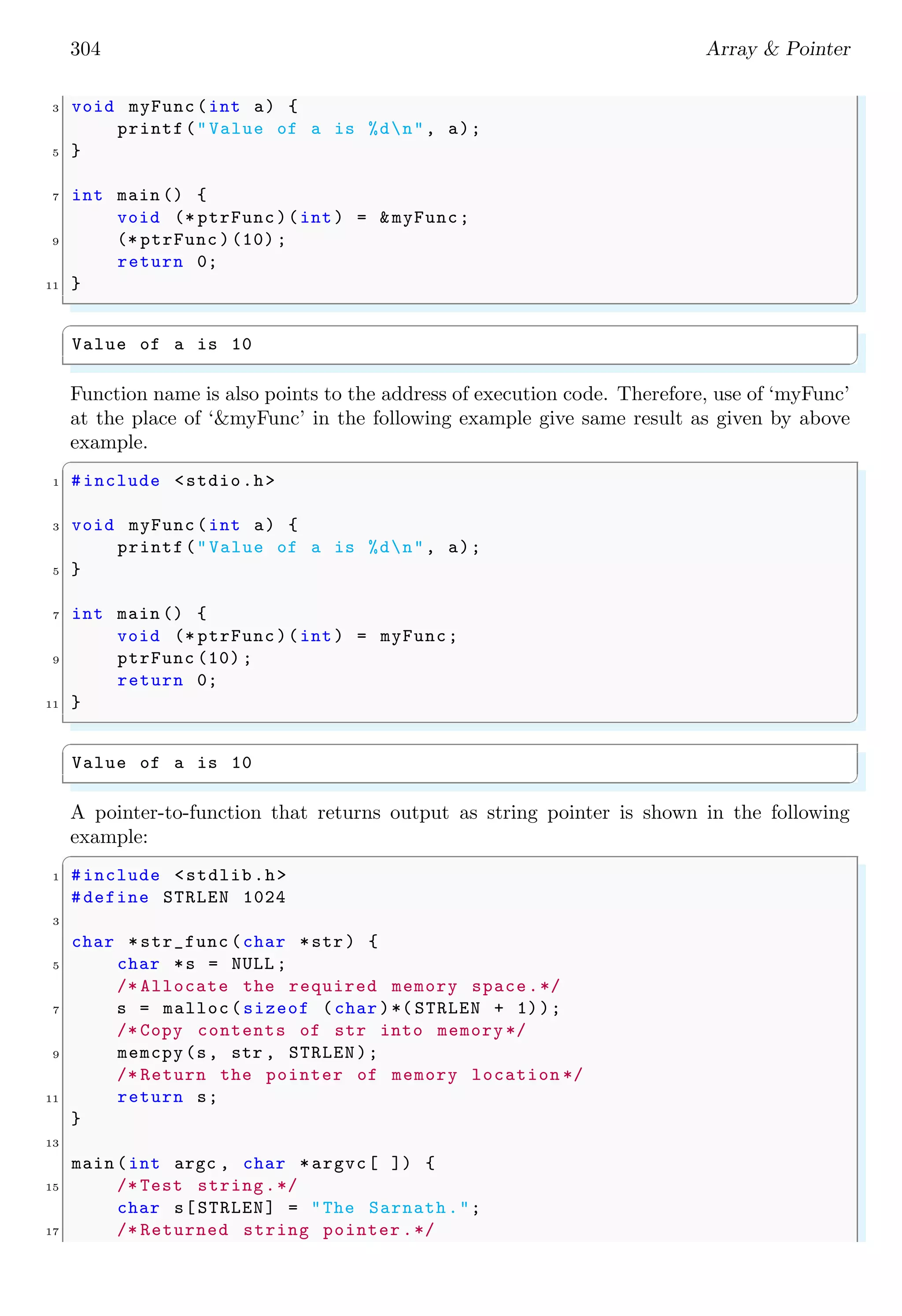 304 Array & Pointer
3 void myFunc(int a) {
printf("Value of a is %dn", a);
5 }
7 int main () {
void (* ptrFunc)(int) = &myFunc;
9 (* ptrFunc )(10) ;
return 0;
11 }
✌
✆
✞
Value of a is 10
✌
✆
Function name is also points to the address of execution code. Therefore, use of ‘myFunc’
at the place of ‘&myFunc’ in the following example give same result as given by above
example.
✞
1 #include <stdio.h>
3 void myFunc(int a) {
printf("Value of a is %dn", a);
5 }
7 int main () {
void (* ptrFunc)(int) = myFunc;
9 ptrFunc (10) ;
return 0;
11 }
✌
✆
✞
Value of a is 10
✌
✆
A pointer-to-function that returns output as string pointer is shown in the following
example:
✞
1 #include <stdlib.h>
#define STRLEN 1024
3
char *str_func (char *str) {
5 char *s = NULL ;
/* Allocate the required memory space.*/
7 s = malloc(sizeof (char )*( STRLEN + 1));
/* Copy contents of str into memory */
9 memcpy(s, str , STRLEN);
/* Return the pointer of memory location */
11 return s;
}
13
main (int argc , char *argvc[ ]) {
15 /* Test string.*/
char s[STRLEN] = "The Sarnath.";
17 /* Returned string pointer .*/
 