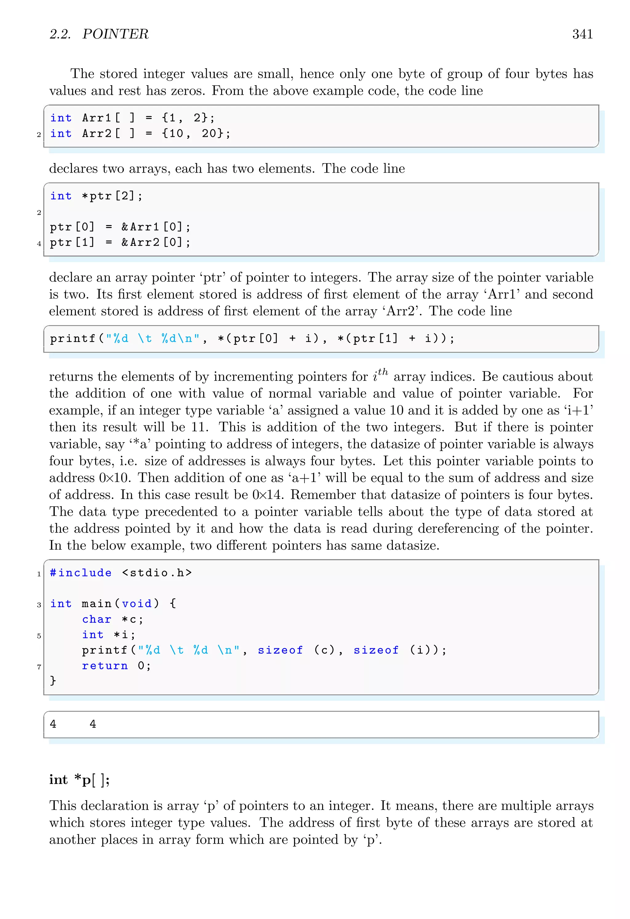 2.2. POINTER 341
The stored integer values are small, hence only one byte of group of four bytes has
values and rest has zeros. From the above example code, the code line
✞
int Arr1 [ ] = {1, 2};
2 int Arr2 [ ] = {10, 20};
✌
✆
declares two arrays, each has two elements. The code line
✞
int *ptr [2];
2
ptr [0] = &Arr1 [0];
4 ptr [1] = &Arr2 [0];
✌
✆
declare an array pointer ‘ptr’ of pointer to integers. The array size of the pointer variable
is two. Its first element stored is address of first element of the array ‘Arr1’ and second
element stored is address of first element of the array ‘Arr2’. The code line
✞
printf("%d t %dn", *( ptr [0] + i), *( ptr [1] + i));
✌
✆
returns the elements of by incrementing pointers for ith
array indices. Be cautious about
the addition of one with value of normal variable and value of pointer variable. For
example, if an integer type variable ‘a’ assigned a value 10 and it is added by one as ‘i+1’
then its result will be 11. This is addition of the two integers. But if there is pointer
variable, say ‘*a’ pointing to address of integers, the datasize of pointer variable is always
four bytes, i.e. size of addresses is always four bytes. Let this pointer variable points to
address 0×10. Then addition of one as ‘a+1’ will be equal to the sum of address and size
of address. In this case result be 0×14. Remember that datasize of pointers is four bytes.
The data type precedented to a pointer variable tells about the type of data stored at
the address pointed by it and how the data is read during dereferencing of the pointer.
In the below example, two different pointers has same datasize.
✞
1 #include <stdio.h>
3 int main (void ) {
char *c;
5 int *i;
printf("%d t %d n", sizeof (c), sizeof (i));
7 return 0;
}
✌
✆
✞
4 4
✌
✆
int *p[ ];
This declaration is array ‘p’ of pointers to an integer. It means, there are multiple arrays
which stores integer type values. The address of first byte of these arrays are stored at
another places in array form which are pointed by ‘p’.
 
