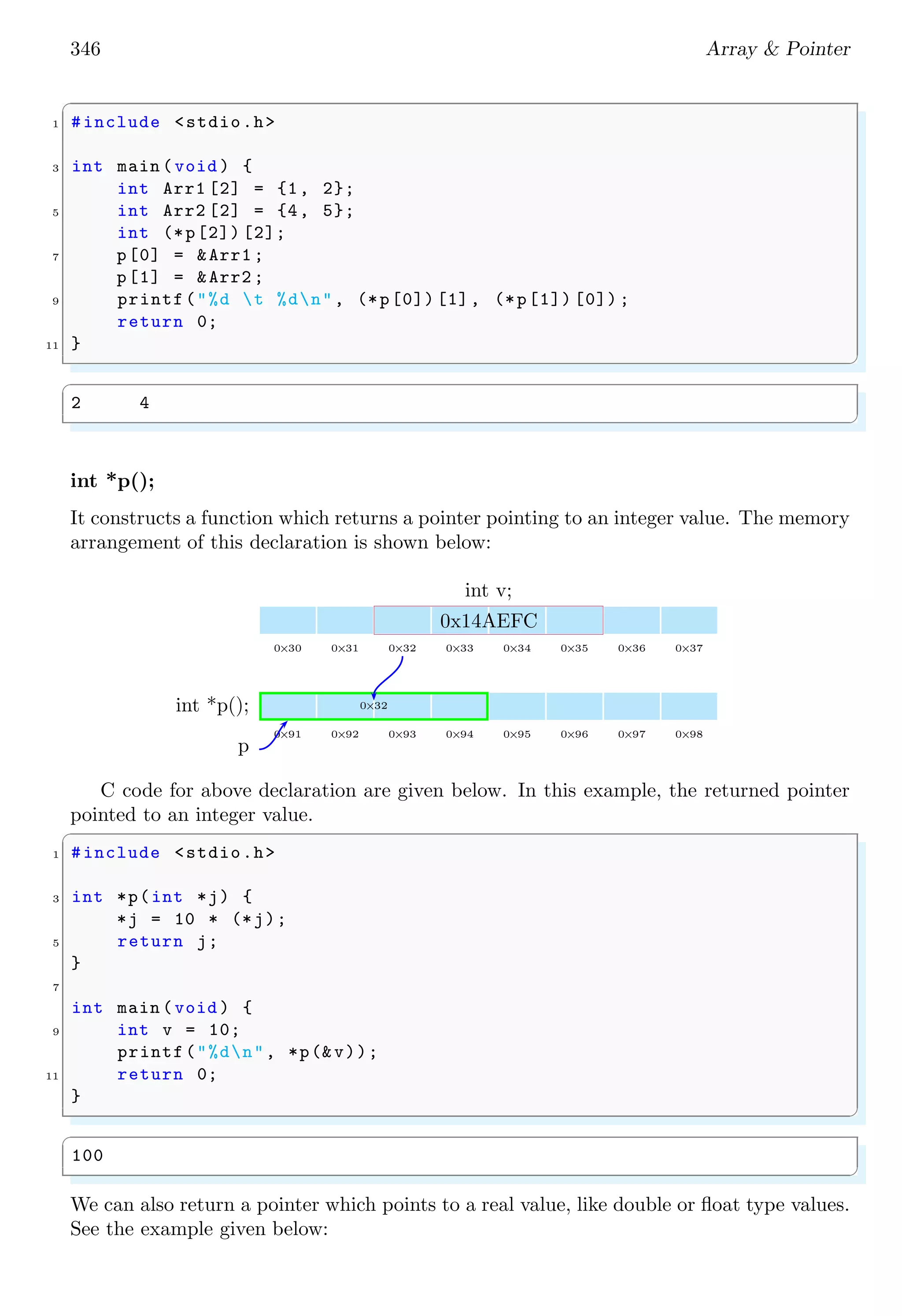 346 Array & Pointer
✞
1 #include <stdio.h>
3 int main (void ) {
int Arr1 [2] = {1, 2};
5 int Arr2 [2] = {4, 5};
int (*p[2]) [2];
7 p[0] = &Arr1 ;
p[1] = &Arr2 ;
9 printf("%d t %dn", (*p[0]) [1], (*p[1]) [0]) ;
return 0;
11 }
✌
✆
✞
2 4
✌
✆
int *p();
It constructs a function which returns a pointer pointing to an integer value. The memory
arrangement of this declaration is shown below:
0×30 0×31 0×32 0×33 0×34 0×35 0×36 0×37
int v;
0x14AEFC
0×91 0×92 0×93 0×94 0×95 0×96 0×97 0×98
0×32
int *p();
p
C code for above declaration are given below. In this example, the returned pointer
pointed to an integer value.
✞
1 #include <stdio.h>
3 int *p(int *j) {
*j = 10 * (*j);
5 return j;
}
7
int main (void ) {
9 int v = 10;
printf("%dn", *p(&v));
11 return 0;
}
✌
✆
✞
100
✌
✆
We can also return a pointer which points to a real value, like double or float type values.
See the example given below:
 
