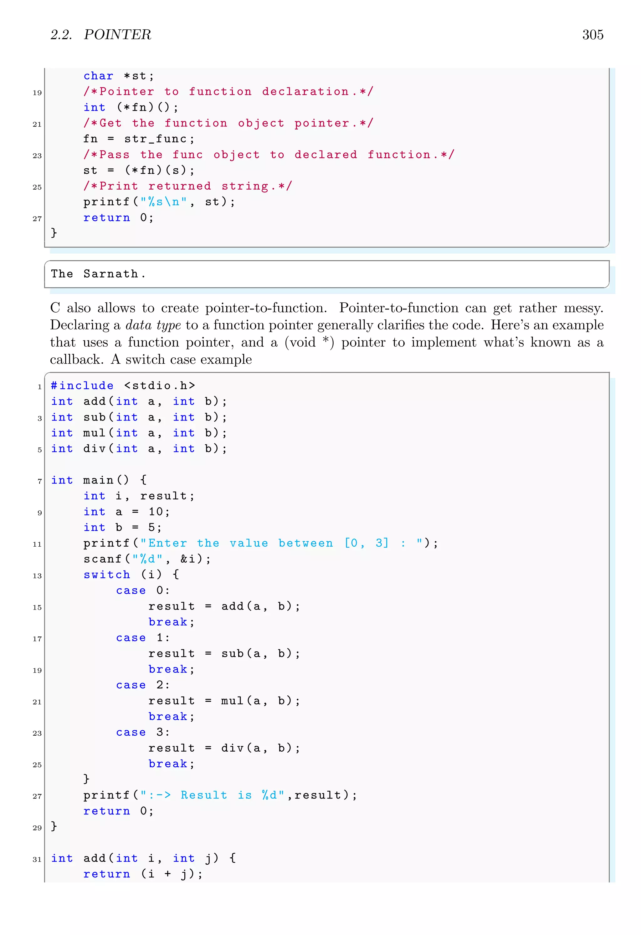 2.2. POINTER 305
char *st;
19 /* Pointer to function declaration .*/
int (*fn)();
21 /* Get the function object pointer .*/
fn = str_func ;
23 /* Pass the func object to declared function .*/
st = (*fn)(s);
25 /* Print returned string.*/
printf("%sn", st);
27 return 0;
}
✌
✆
✞
The Sarnath .
✌
✆
C also allows to create pointer-to-function. Pointer-to-function can get rather messy.
Declaring a data type to a function pointer generally clarifies the code. Here’s an example
that uses a function pointer, and a (void *) pointer to implement what’s known as a
callback. A switch case example
✞
1 #include <stdio.h>
int add(int a, int b);
3 int sub(int a, int b);
int mul(int a, int b);
5 int div(int a, int b);
7 int main () {
int i, result;
9 int a = 10;
int b = 5;
11 printf("Enter the value between [0, 3] : ");
scanf("%d", &i);
13 switch (i) {
case 0:
15 result = add(a, b);
break;
17 case 1:
result = sub(a, b);
19 break;
case 2:
21 result = mul(a, b);
break;
23 case 3:
result = div(a, b);
25 break;
}
27 printf(":-> Result is %d",result);
return 0;
29 }
31 int add(int i, int j) {
return (i + j);
 