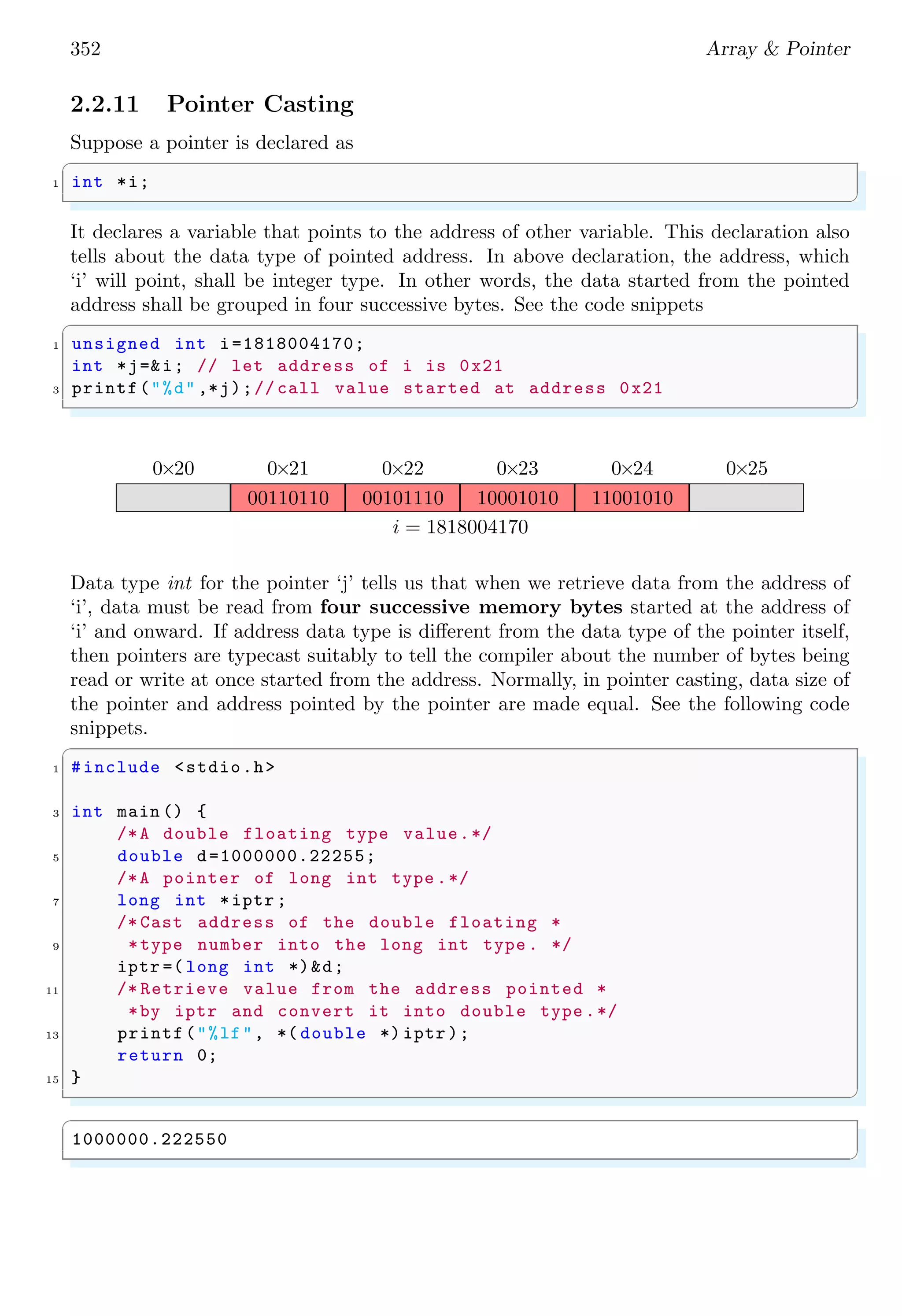 352 Array & Pointer
2.2.11 Pointer Casting
Suppose a pointer is declared as
✞
1 int *i;
✌
✆
It declares a variable that points to the address of other variable. This declaration also
tells about the data type of pointed address. In above declaration, the address, which
‘i’ will point, shall be integer type. In other words, the data started from the pointed
address shall be grouped in four successive bytes. See the code snippets
✞
1 unsigned int i=1818004170;
int *j=&i; // let address of i is 0x21
3 printf("%d" ,*j);// call value started at address 0x21
✌
✆
0×20 0×21 0×22 0×23 0×24 0×25
00110110 00101110 10001010 11001010
i = 1818004170
Data type int for the pointer ‘j’ tells us that when we retrieve data from the address of
‘i’, data must be read from four successive memory bytes started at the address of
‘i’ and onward. If address data type is different from the data type of the pointer itself,
then pointers are typecast suitably to tell the compiler about the number of bytes being
read or write at once started from the address. Normally, in pointer casting, data size of
the pointer and address pointed by the pointer are made equal. See the following code
snippets.
✞
1 #include <stdio.h>
3 int main () {
/*A double floating type value.*/
5 double d=1000000.22255;
/*A pointer of long int type .*/
7 long int *iptr ;
/* Cast address of the double floating *
9 *type number into the long int type . */
iptr =( long int *)&d;
11 /* Retrieve value from the address pointed *
*by iptr and convert it into double type .*/
13 printf("%lf", *( double *) iptr );
return 0;
15 }
✌
✆
✞
1000000.222550
✌
✆
 