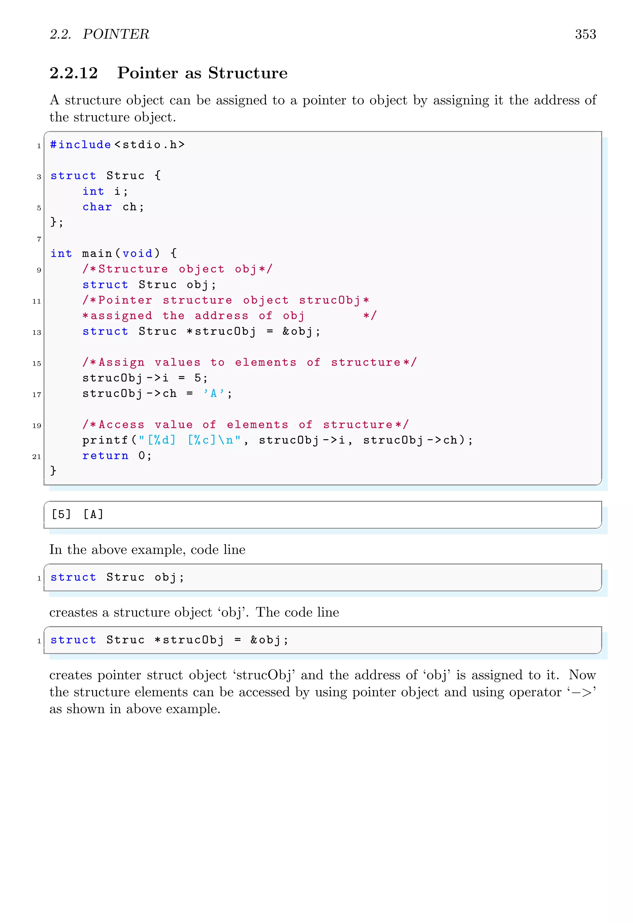 2.2. POINTER 353
2.2.12 Pointer as Structure
A structure object can be assigned to a pointer to object by assigning it the address of
the structure object.
✞
1 #include <stdio.h>
3 struct Struc {
int i;
5 char ch;
};
7
int main (void ) {
9 /* Structure object obj*/
struct Struc obj;
11 /* Pointer structure object strucObj *
*assigned the address of obj */
13 struct Struc *strucObj = &obj;
15 /* Assign values to elements of structure */
strucObj ->i = 5;
17 strucObj ->ch = ’A’;
19 /* Access value of elements of structure */
printf("[%d] [%c]n", strucObj ->i, strucObj ->ch);
21 return 0;
}
✌
✆
✞
[5] [A]
✌
✆
In the above example, code line
✞
1 struct Struc obj;
✌
✆
creastes a structure object ‘obj’. The code line
✞
1 struct Struc *strucObj = &obj;
✌
✆
creates pointer struct object ‘strucObj’ and the address of ‘obj’ is assigned to it. Now
the structure elements can be accessed by using pointer object and using operator ‘−>’
as shown in above example.
 
