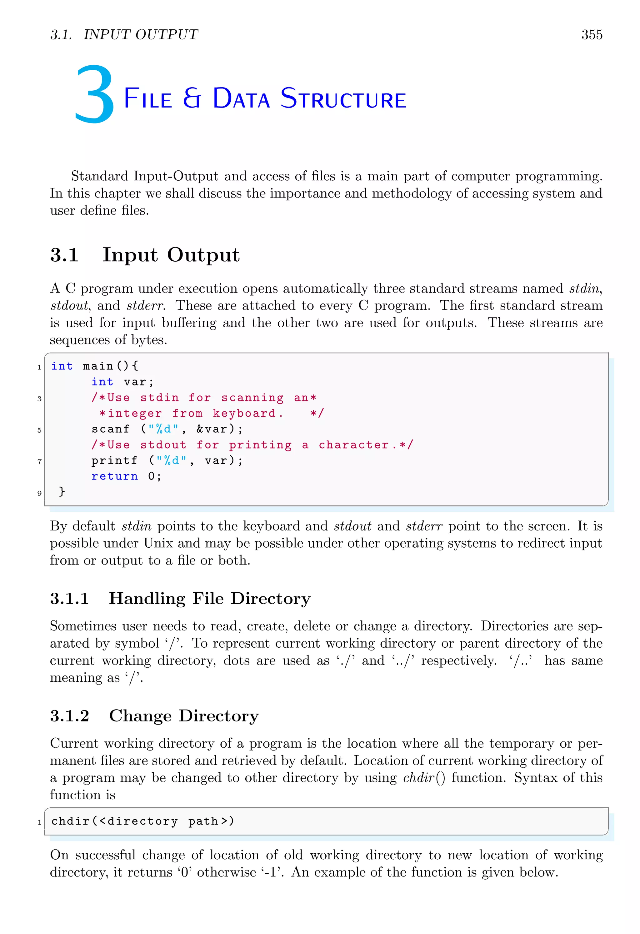 3.1. INPUT OUTPUT 355
3File & Data Structure
Standard Input-Output and access of files is a main part of computer programming.
In this chapter we shall discuss the importance and methodology of accessing system and
user define files.
3.1 Input Output
A C program under execution opens automatically three standard streams named stdin,
stdout, and stderr. These are attached to every C program. The first standard stream
is used for input buffering and the other two are used for outputs. These streams are
sequences of bytes.
✞
1 int main (){
int var;
3 /* Use stdin for scanning an*
*integer from keyboard . */
5 scanf ("%d", &var);
/* Use stdout for printing a character .*/
7 printf ("%d", var);
return 0;
9 }
✌
✆
By default stdin points to the keyboard and stdout and stderr point to the screen. It is
possible under Unix and may be possible under other operating systems to redirect input
from or output to a file or both.
3.1.1 Handling File Directory
Sometimes user needs to read, create, delete or change a directory. Directories are sep-
arated by symbol ‘/’. To represent current working directory or parent directory of the
current working directory, dots are used as ‘./’ and ‘../’ respectively. ‘/..’ has same
meaning as ‘/’.
3.1.2 Change Directory
Current working directory of a program is the location where all the temporary or per-
manent files are stored and retrieved by default. Location of current working directory of
a program may be changed to other directory by using chdir() function. Syntax of this
function is
✞
1 chdir(<directory path >)
✌
✆
On successful change of location of old working directory to new location of working
directory, it returns ‘0’ otherwise ‘-1’. An example of the function is given below.
 