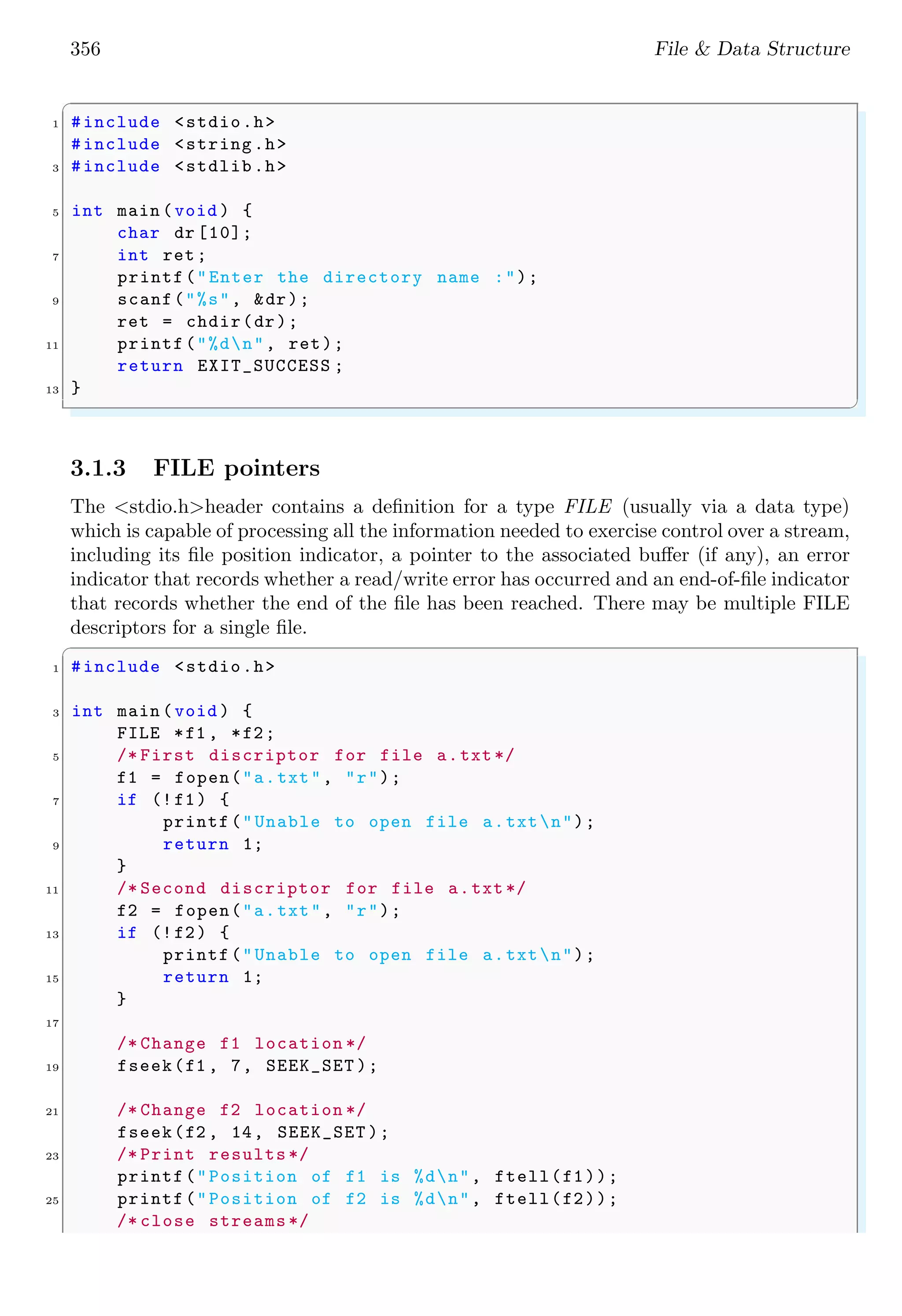 356 File & Data Structure
✞
1 #include <stdio.h>
#include <string.h>
3 #include <stdlib.h>
5 int main (void ) {
char dr [10];
7 int ret;
printf("Enter the directory name :");
9 scanf("%s", &dr);
ret = chdir(dr);
11 printf("%dn", ret);
return EXIT_SUCCESS ;
13 }
✌
✆
3.1.3 FILE pointers
The <stdio.h>header contains a definition for a type FILE (usually via a data type)
which is capable of processing all the information needed to exercise control over a stream,
including its file position indicator, a pointer to the associated buffer (if any), an error
indicator that records whether a read/write error has occurred and an end-of-file indicator
that records whether the end of the file has been reached. There may be multiple FILE
descriptors for a single file.
✞
1 #include <stdio.h>
3 int main (void ) {
FILE *f1 , *f2;
5 /* First discriptor for file a.txt */
f1 = fopen("a.txt", "r");
7 if (!f1) {
printf("Unable to open file a.txtn");
9 return 1;
}
11 /* Second discriptor for file a.txt */
f2 = fopen("a.txt", "r");
13 if (!f2) {
printf("Unable to open file a.txtn");
15 return 1;
}
17
/* Change f1 location */
19 fseek(f1 , 7, SEEK_SET );
21 /* Change f2 location */
fseek(f2 , 14, SEEK_SET );
23 /* Print results */
printf("Position of f1 is %dn", ftell(f1));
25 printf("Position of f2 is %dn", ftell(f2));
/* close streams */
 