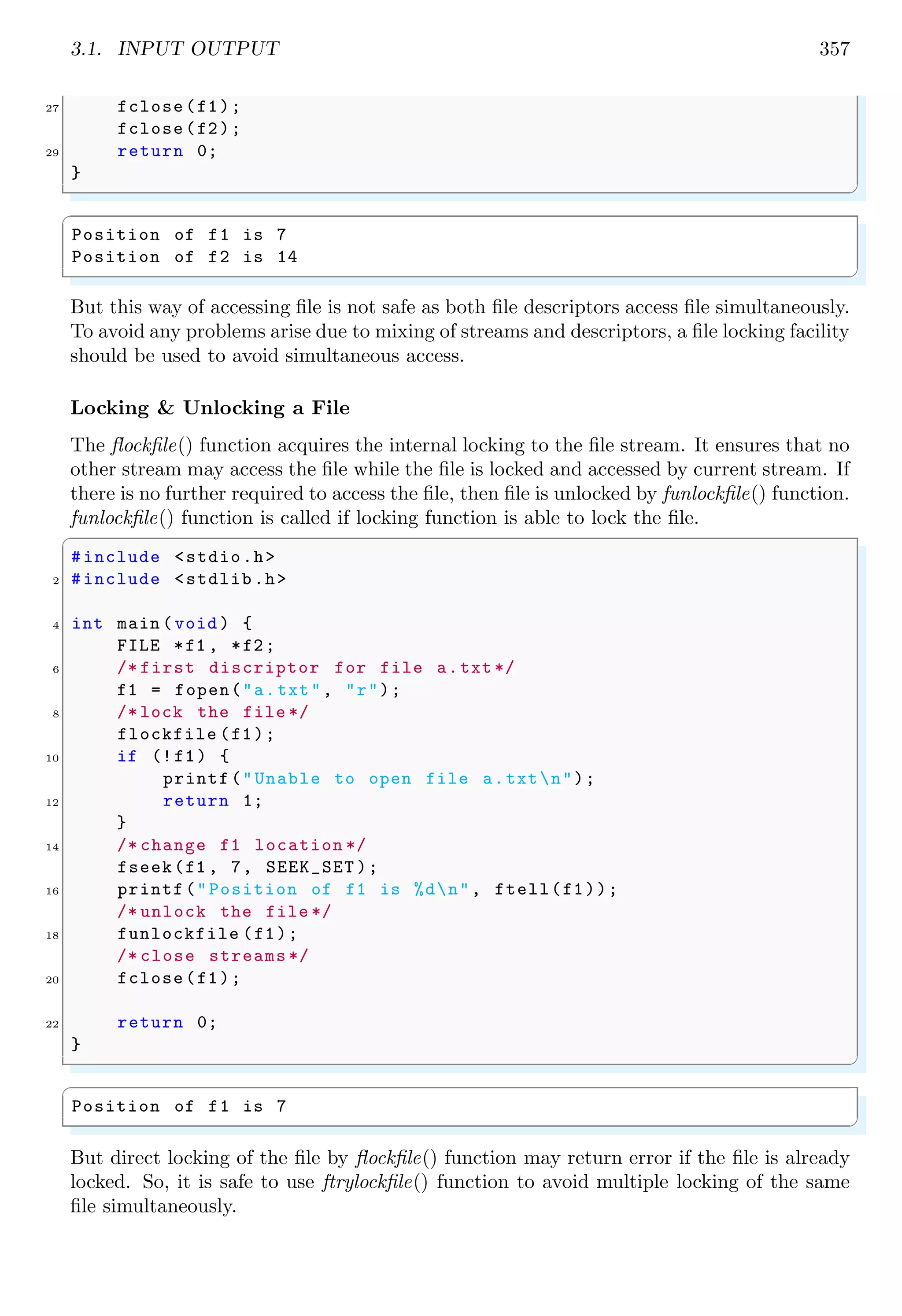 3.1. INPUT OUTPUT 357
27 fclose(f1);
fclose(f2);
29 return 0;
}
✌
✆
✞
Position of f1 is 7
Position of f2 is 14
✌
✆
But this way of accessing file is not safe as both file descriptors access file simultaneously.
To avoid any problems arise due to mixing of streams and descriptors, a file locking facility
should be used to avoid simultaneous access.
Locking & Unlocking a File
The flockfile() function acquires the internal locking to the file stream. It ensures that no
other stream may access the file while the file is locked and accessed by current stream. If
there is no further required to access the file, then file is unlocked by funlockfile() function.
funlockfile() function is called if locking function is able to lock the file.
✞
#include <stdio.h>
2 #include <stdlib.h>
4 int main (void ) {
FILE *f1 , *f2;
6 /* first discriptor for file a.txt */
f1 = fopen("a.txt", "r");
8 /* lock the file */
flockfile (f1);
10 if (!f1) {
printf("Unable to open file a.txtn");
12 return 1;
}
14 /* change f1 location */
fseek(f1 , 7, SEEK_SET );
16 printf("Position of f1 is %dn", ftell(f1));
/* unlock the file */
18 funlockfile (f1);
/* close streams */
20 fclose(f1);
22 return 0;
}
✌
✆
✞
Position of f1 is 7
✌
✆
But direct locking of the file by flockfile() function may return error if the file is already
locked. So, it is safe to use ftrylockfile() function to avoid multiple locking of the same
file simultaneously.
 