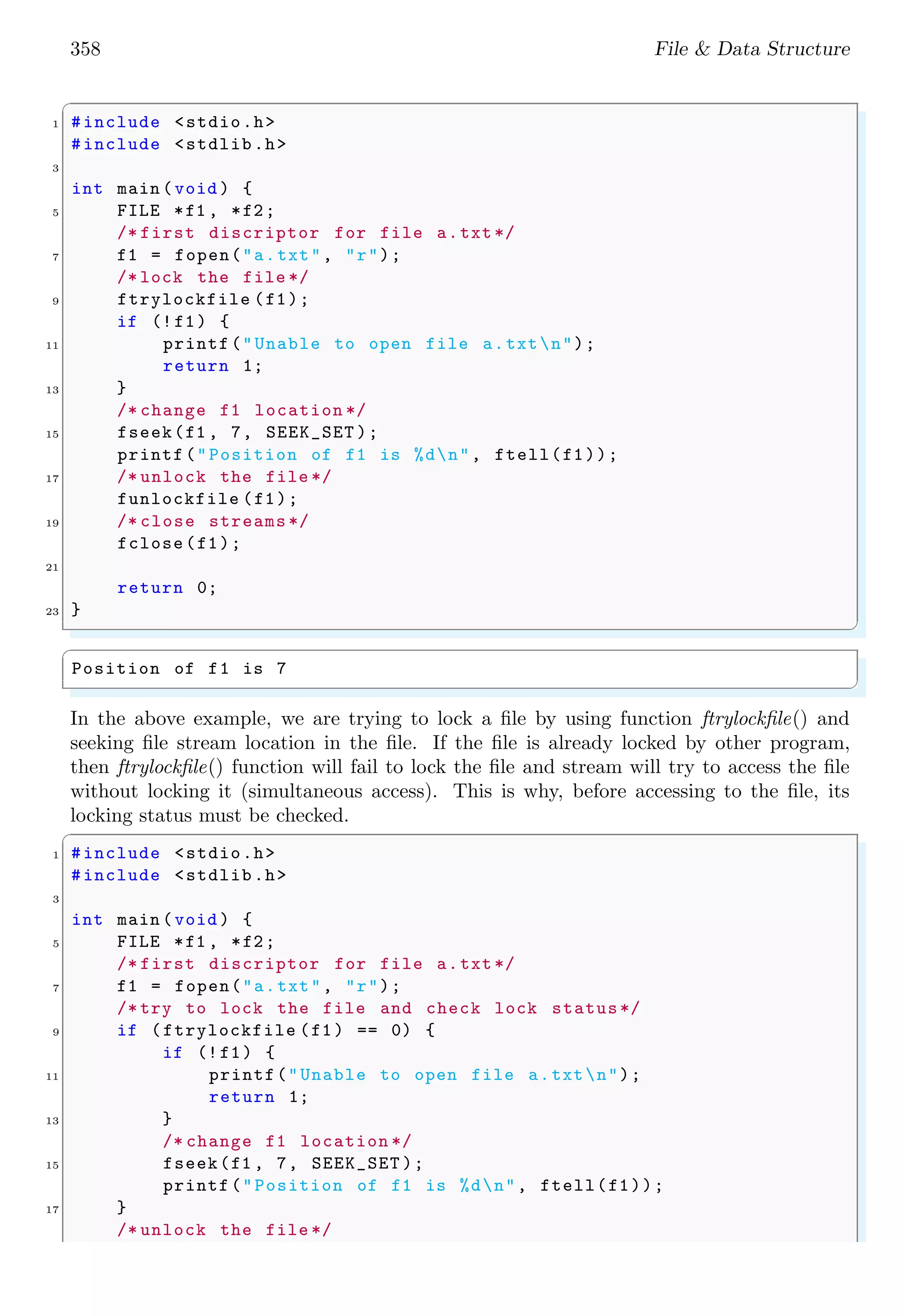 358 File & Data Structure
✞
1 #include <stdio.h>
#include <stdlib.h>
3
int main (void ) {
5 FILE *f1 , *f2;
/* first discriptor for file a.txt */
7 f1 = fopen("a.txt", "r");
/* lock the file */
9 ftrylockfile (f1);
if (!f1) {
11 printf("Unable to open file a.txtn");
return 1;
13 }
/* change f1 location */
15 fseek(f1 , 7, SEEK_SET );
printf("Position of f1 is %dn", ftell(f1));
17 /* unlock the file */
funlockfile (f1);
19 /* close streams */
fclose(f1);
21
return 0;
23 }
✌
✆
✞
Position of f1 is 7
✌
✆
In the above example, we are trying to lock a file by using function ftrylockfile() and
seeking file stream location in the file. If the file is already locked by other program,
then ftrylockfile() function will fail to lock the file and stream will try to access the file
without locking it (simultaneous access). This is why, before accessing to the file, its
locking status must be checked.
✞
1 #include <stdio.h>
#include <stdlib.h>
3
int main (void ) {
5 FILE *f1 , *f2;
/* first discriptor for file a.txt */
7 f1 = fopen("a.txt", "r");
/* try to lock the file and check lock status*/
9 if (ftrylockfile (f1) == 0) {
if (!f1) {
11 printf("Unable to open file a.txtn");
return 1;
13 }
/* change f1 location */
15 fseek(f1 , 7, SEEK_SET );
printf("Position of f1 is %dn", ftell(f1));
17 }
/* unlock the file */
 
