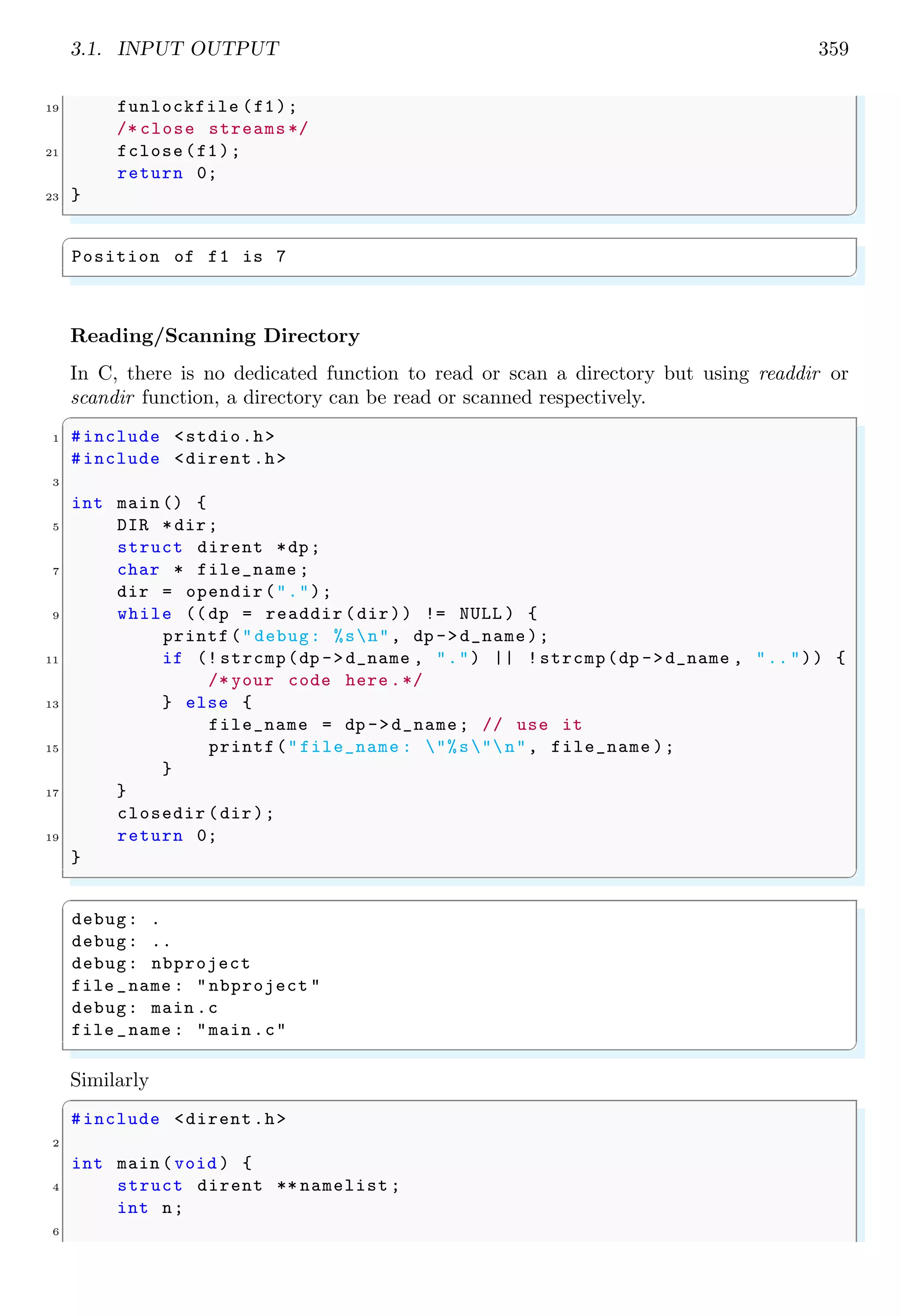 3.1. INPUT OUTPUT 359
19 funlockfile (f1);
/* close streams */
21 fclose(f1);
return 0;
23 }
✌
✆
✞
Position of f1 is 7
✌
✆
Reading/Scanning Directory
In C, there is no dedicated function to read or scan a directory but using readdir or
scandir function, a directory can be read or scanned respectively.
✞
1 #include <stdio.h>
#include <dirent.h>
3
int main () {
5 DIR *dir;
struct dirent *dp;
7 char * file_name ;
dir = opendir(".");
9 while ((dp = readdir (dir)) != NULL ) {
printf("debug: %sn", dp ->d_name);
11 if (! strcmp(dp ->d_name , ".") || !strcmp(dp ->d_name , "..")) {
/* your code here .*/
13 } else {
file_name = dp ->d_name; // use it
15 printf("file_name : "%s"n", file_name );
}
17 }
closedir (dir);
19 return 0;
}
✌
✆
✞
debug: .
debug: ..
debug: nbproject
file _name : "nbproject "
debug: main .c
file _name : "main .c"
✌
✆
Similarly
✞
#include <dirent.h>
2
int main (void ) {
4 struct dirent ** namelist ;
int n;
6
 