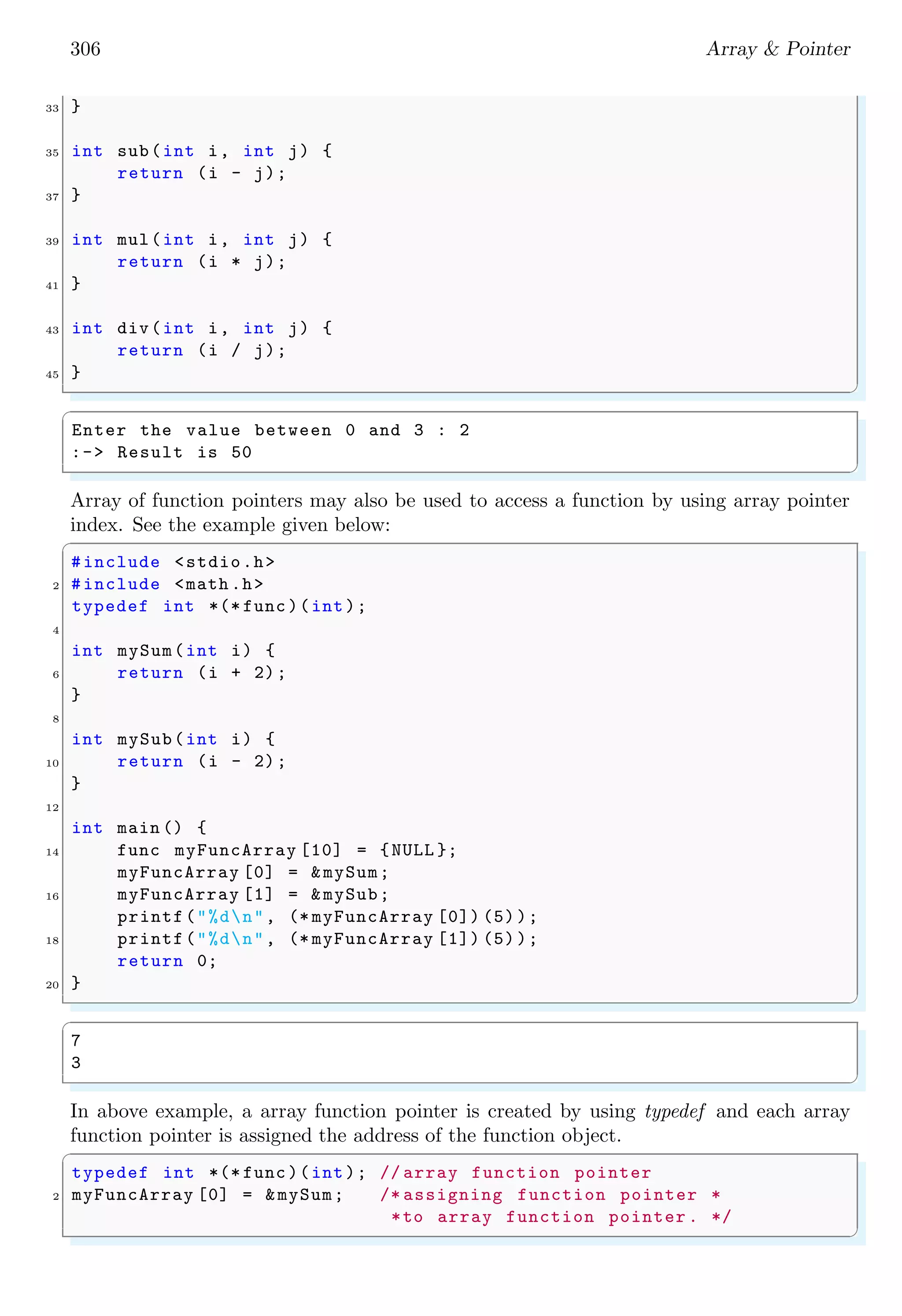 306 Array & Pointer
33 }
35 int sub(int i, int j) {
return (i - j);
37 }
39 int mul(int i, int j) {
return (i * j);
41 }
43 int div(int i, int j) {
return (i / j);
45 }
✌
✆
✞
Enter the value between 0 and 3 : 2
:-> Result is 50
✌
✆
Array of function pointers may also be used to access a function by using array pointer
index. See the example given below:
✞
#include <stdio.h>
2 #include <math .h>
typedef int *(* func )(int);
4
int mySum(int i) {
6 return (i + 2);
}
8
int mySub(int i) {
10 return (i - 2);
}
12
int main () {
14 func myFuncArray [10] = {NULL };
myFuncArray [0] = &mySum;
16 myFuncArray [1] = &mySub;
printf("%dn", (* myFuncArray [0]) (5));
18 printf("%dn", (* myFuncArray [1]) (5));
return 0;
20 }
✌
✆
✞
7
3
✌
✆
In above example, a array function pointer is created by using typedef and each array
function pointer is assigned the address of the function object.
✞
typedef int *(* func )(int); // array function pointer
2 myFuncArray [0] = &mySum; /* assigning function pointer *
*to array function pointer . */
✌
✆
 