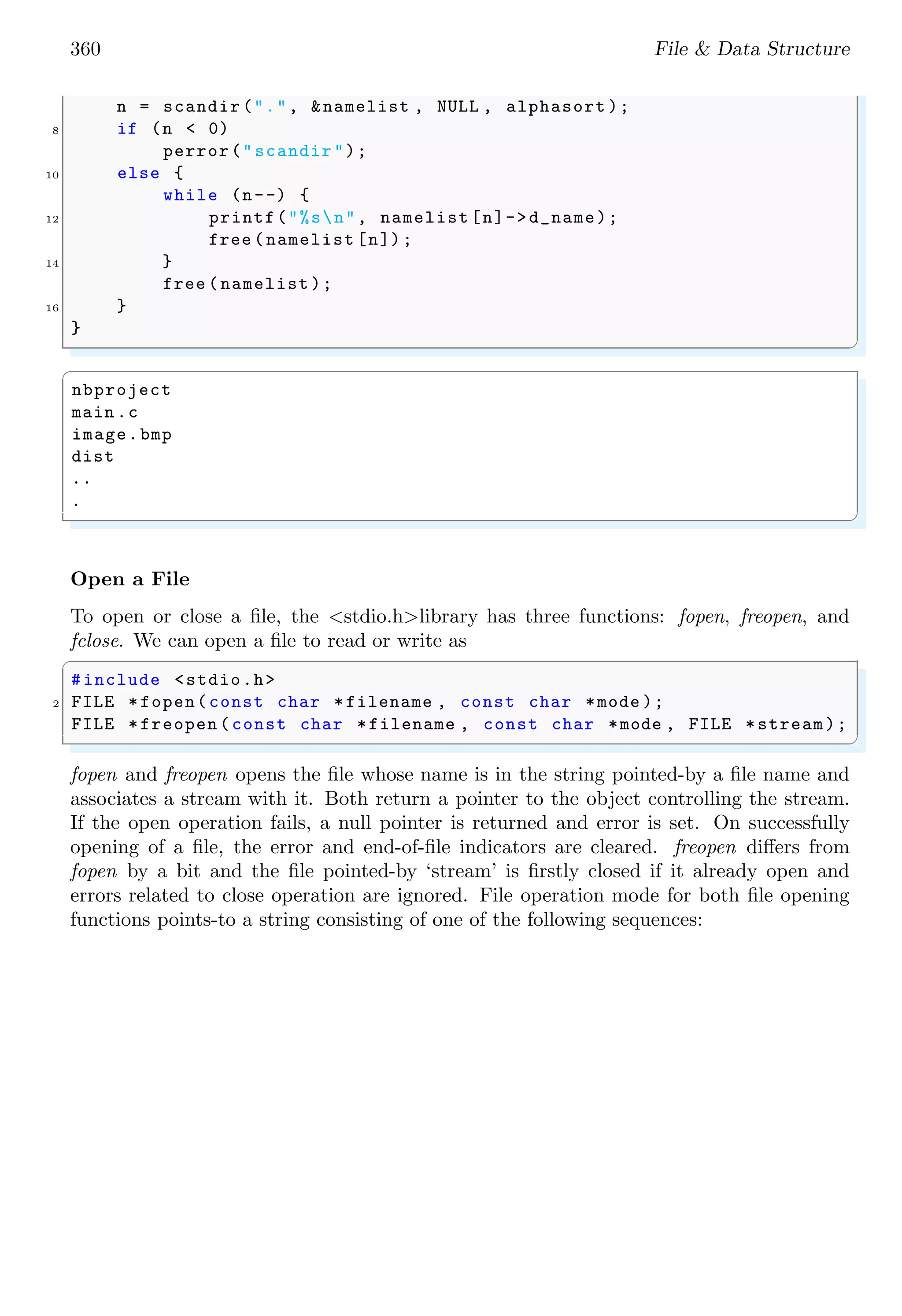 360 File & Data Structure
n = scandir (".", &namelist , NULL , alphasort );
8 if (n < 0)
perror("scandir ");
10 else {
while (n--) {
12 printf("%sn", namelist [n]->d_name);
free (namelist [n]);
14 }
free (namelist );
16 }
}
✌
✆
✞
nbproject
main .c
image.bmp
dist
..
.
✌
✆
Open a File
To open or close a file, the <stdio.h>library has three functions: fopen, freopen, and
fclose. We can open a file to read or write as
✞
#include <stdio.h>
2 FILE *fopen(const char *filename , const char *mode );
FILE *freopen (const char *filename , const char *mode , FILE *stream);
✌
✆
fopen and freopen opens the file whose name is in the string pointed-by a file name and
associates a stream with it. Both return a pointer to the object controlling the stream.
If the open operation fails, a null pointer is returned and error is set. On successfully
opening of a file, the error and end-of-file indicators are cleared. freopen differs from
fopen by a bit and the file pointed-by ‘stream’ is firstly closed if it already open and
errors related to close operation are ignored. File operation mode for both file opening
functions points-to a string consisting of one of the following sequences:
 