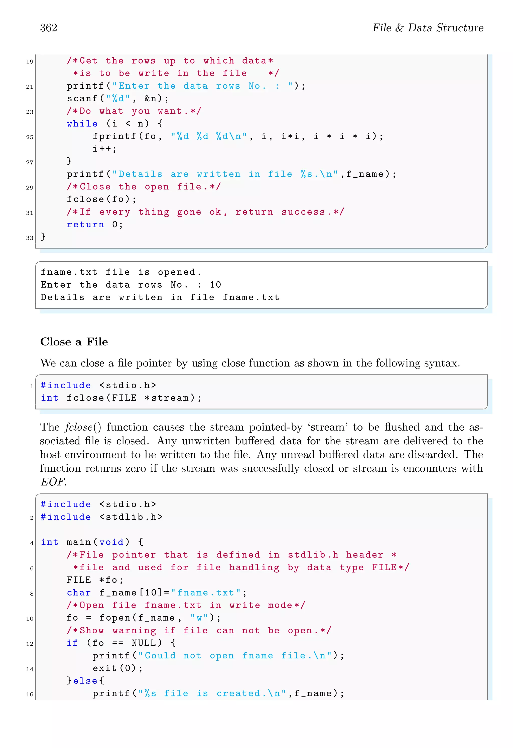 362 File & Data Structure
19 /* Get the rows up to which data *
*is to be write in the file */
21 printf("Enter the data rows No. : ");
scanf("%d", &n);
23 /*Do what you want .*/
while (i < n) {
25 fprintf (fo , "%d %d %dn", i, i*i, i * i * i);
i++;
27 }
printf("Details are written in file %s.n",f_name);
29 /* Close the open file .*/
fclose(fo);
31 /*If every thing gone ok , return success.*/
return 0;
33 }
✌
✆
✞
fname.txt file is opened.
Enter the data rows No. : 10
Details are written in file fname.txt
✌
✆
Close a File
We can close a file pointer by using close function as shown in the following syntax.
✞
1 #include <stdio.h>
int fclose(FILE *stream);
✌
✆
The fclose() function causes the stream pointed-by ‘stream’ to be flushed and the as-
sociated file is closed. Any unwritten buffered data for the stream are delivered to the
host environment to be written to the file. Any unread buffered data are discarded. The
function returns zero if the stream was successfully closed or stream is encounters with
EOF.
✞
#include <stdio.h>
2 #include <stdlib.h>
4 int main (void ) {
/* File pointer that is defined in stdlib.h header *
6 *file and used for file handling by data type FILE */
FILE *fo;
8 char f_name [10]="fname.txt";
/* Open file fname.txt in write mode */
10 fo = fopen(f_name , "w");
/* Show warning if file can not be open .*/
12 if (fo == NULL ) {
printf("Could not open fname file .n");
14 exit (0);
}else {
16 printf("%s file is created .n",f_name);
 