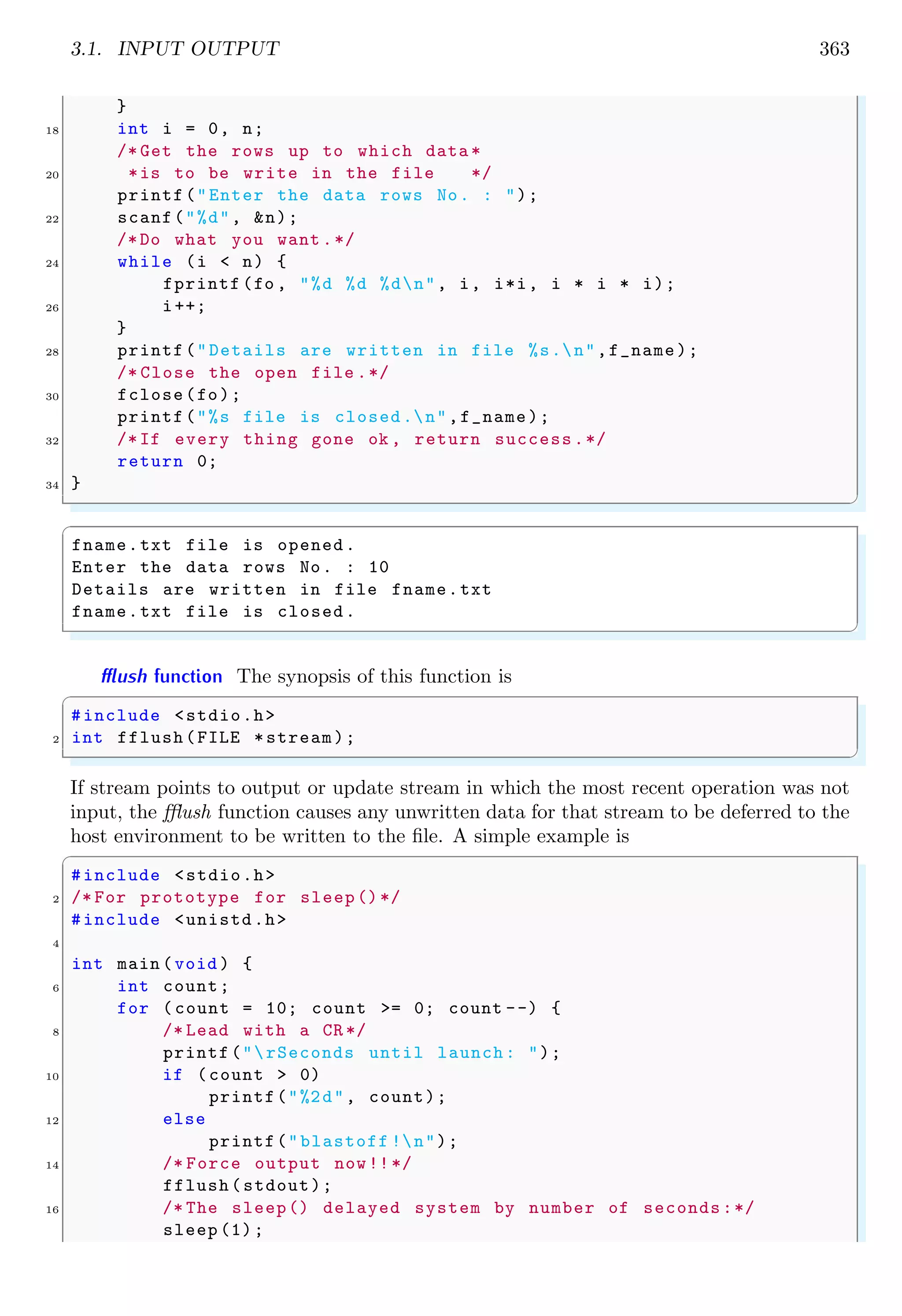 3.1. INPUT OUTPUT 363
}
18 int i = 0, n;
/* Get the rows up to which data *
20 *is to be write in the file */
printf("Enter the data rows No. : ");
22 scanf("%d", &n);
/*Do what you want .*/
24 while (i < n) {
fprintf (fo , "%d %d %dn", i, i*i, i * i * i);
26 i++;
}
28 printf("Details are written in file %s.n",f_name);
/* Close the open file .*/
30 fclose(fo);
printf("%s file is closed.n",f_name);
32 /*If every thing gone ok , return success.*/
return 0;
34 }
✌
✆
✞
fname.txt file is opened.
Enter the data rows No. : 10
Details are written in file fname.txt
fname.txt file is closed.
✌
✆
fflush function The synopsis of this function is
✞
#include <stdio.h>
2 int fflush(FILE *stream);
✌
✆
If stream points to output or update stream in which the most recent operation was not
input, the fflush function causes any unwritten data for that stream to be deferred to the
host environment to be written to the file. A simple example is
✞
#include <stdio.h>
2 /* For prototype for sleep()*/
#include <unistd.h>
4
int main (void ) {
6 int count;
for ( count = 10; count >= 0; count --) {
8 /* Lead with a CR */
printf("rSeconds until launch: ");
10 if (count > 0)
printf("%2d", count);
12 else
printf("blastoff !n");
14 /* Force output now!!*/
fflush(stdout);
16 /* The sleep() delayed system by number of seconds:*/
sleep (1);
 