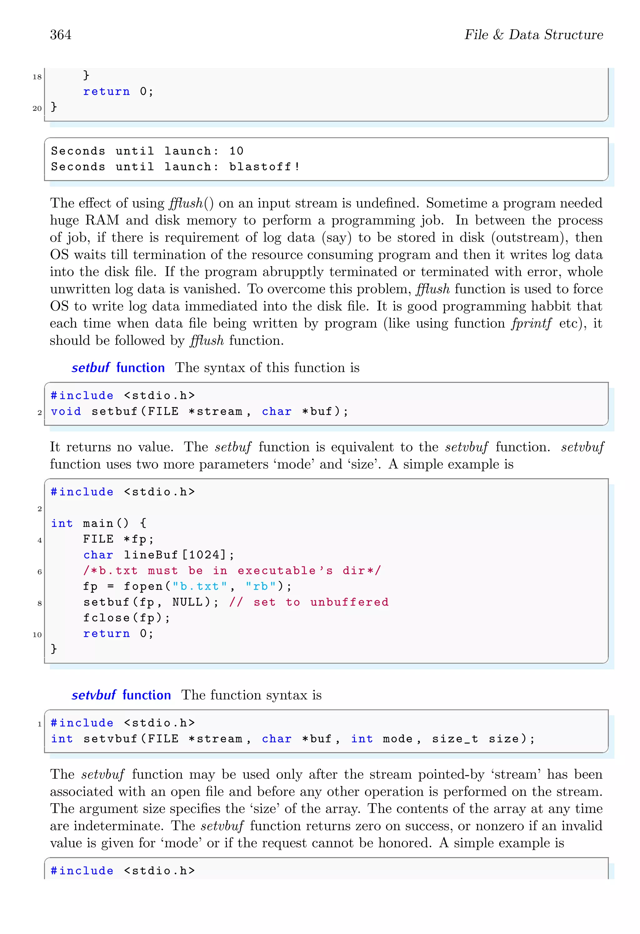 364 File & Data Structure
18 }
return 0;
20 }
✌
✆
✞
Seconds until launch: 10
Seconds until launch: blastoff !
✌
✆
The effect of using fflush() on an input stream is undefined. Sometime a program needed
huge RAM and disk memory to perform a programming job. In between the process
of job, if there is requirement of log data (say) to be stored in disk (outstream), then
OS waits till termination of the resource consuming program and then it writes log data
into the disk file. If the program abrupptly terminated or terminated with error, whole
unwritten log data is vanished. To overcome this problem, fflush function is used to force
OS to write log data immediated into the disk file. It is good programming habbit that
each time when data file being written by program (like using function fprintf etc), it
should be followed by fflush function.
setbuf function The syntax of this function is
✞
#include <stdio.h>
2 void setbuf(FILE *stream , char *buf);
✌
✆
It returns no value. The setbuf function is equivalent to the setvbuf function. setvbuf
function uses two more parameters ‘mode’ and ‘size’. A simple example is
✞
#include <stdio.h>
2
int main () {
4 FILE *fp;
char lineBuf [1024];
6 /*b.txt must be in executable ’s dir*/
fp = fopen("b.txt", "rb");
8 setbuf(fp , NULL ); // set to unbuffered
fclose(fp);
10 return 0;
}
✌
✆
setvbuf function The function syntax is
✞
1 #include <stdio.h>
int setvbuf (FILE *stream , char *buf , int mode , size_t size );
✌
✆
The setvbuf function may be used only after the stream pointed-by ‘stream’ has been
associated with an open file and before any other operation is performed on the stream.
The argument size specifies the ‘size’ of the array. The contents of the array at any time
are indeterminate. The setvbuf function returns zero on success, or nonzero if an invalid
value is given for ‘mode’ or if the request cannot be honored. A simple example is
✞
#include <stdio.h>
 