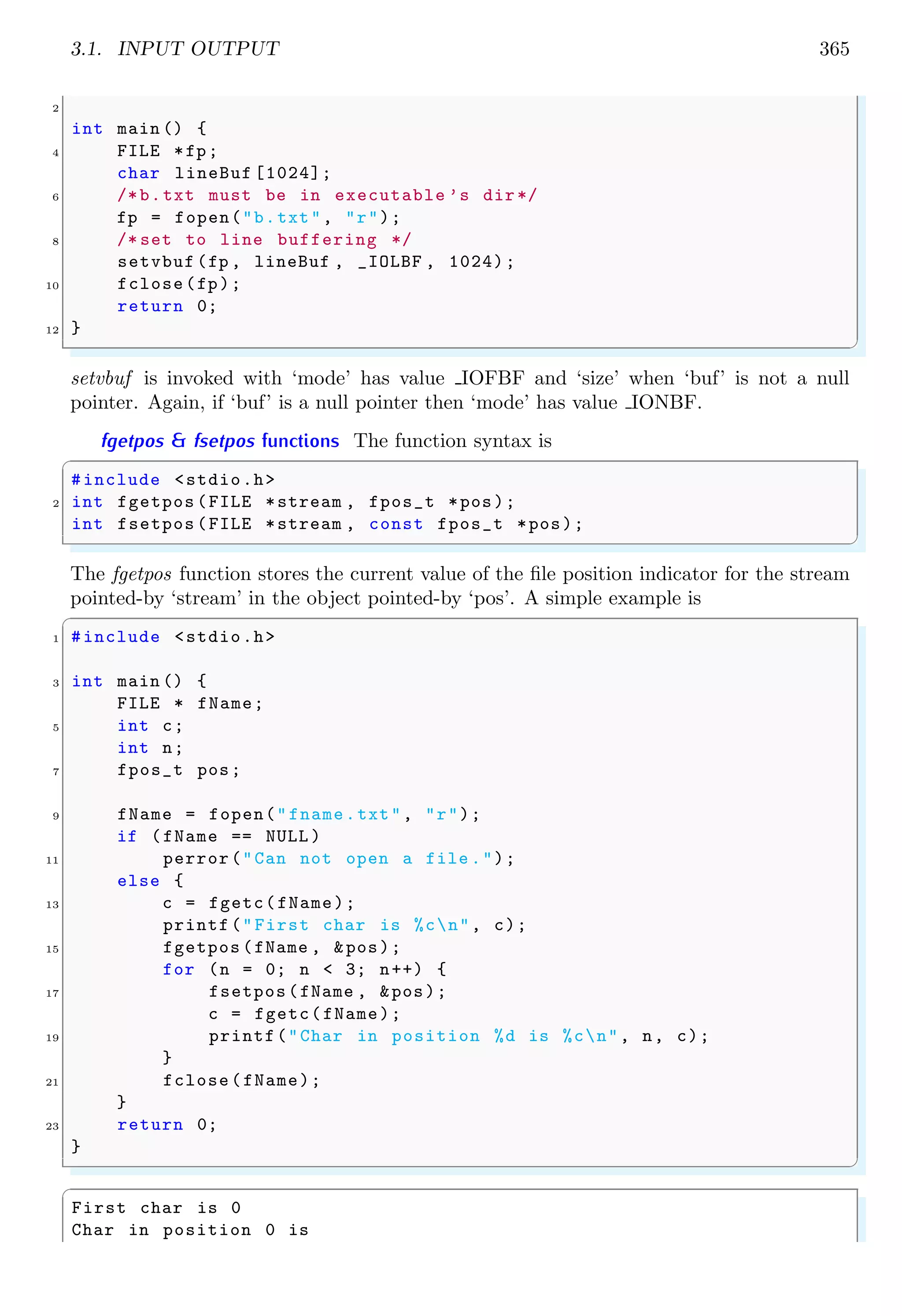 3.1. INPUT OUTPUT 365
2
int main () {
4 FILE *fp;
char lineBuf [1024];
6 /*b.txt must be in executable ’s dir*/
fp = fopen("b.txt", "r");
8 /* set to line buffering */
setvbuf (fp , lineBuf , _IOLBF , 1024);
10 fclose(fp);
return 0;
12 }
✌
✆
setvbuf is invoked with ‘mode’ has value IOFBF and ‘size’ when ‘buf’ is not a null
pointer. Again, if ‘buf’ is a null pointer then ‘mode’ has value IONBF.
fgetpos & fsetpos functions The function syntax is
✞
#include <stdio.h>
2 int fgetpos (FILE *stream , fpos_t *pos);
int fsetpos (FILE *stream , const fpos_t *pos);
✌
✆
The fgetpos function stores the current value of the file position indicator for the stream
pointed-by ‘stream’ in the object pointed-by ‘pos’. A simple example is
✞
1 #include <stdio.h>
3 int main () {
FILE * fName;
5 int c;
int n;
7 fpos_t pos;
9 fName = fopen("fname.txt", "r");
if (fName == NULL )
11 perror("Can not open a file .");
else {
13 c = fgetc(fName);
printf("First char is %cn", c);
15 fgetpos (fName , &pos);
for (n = 0; n < 3; n++) {
17 fsetpos(fName , &pos);
c = fgetc(fName);
19 printf("Char in position %d is %cn", n, c);
}
21 fclose(fName);
}
23 return 0;
}
✌
✆
✞
First char is 0
Char in position 0 is
 