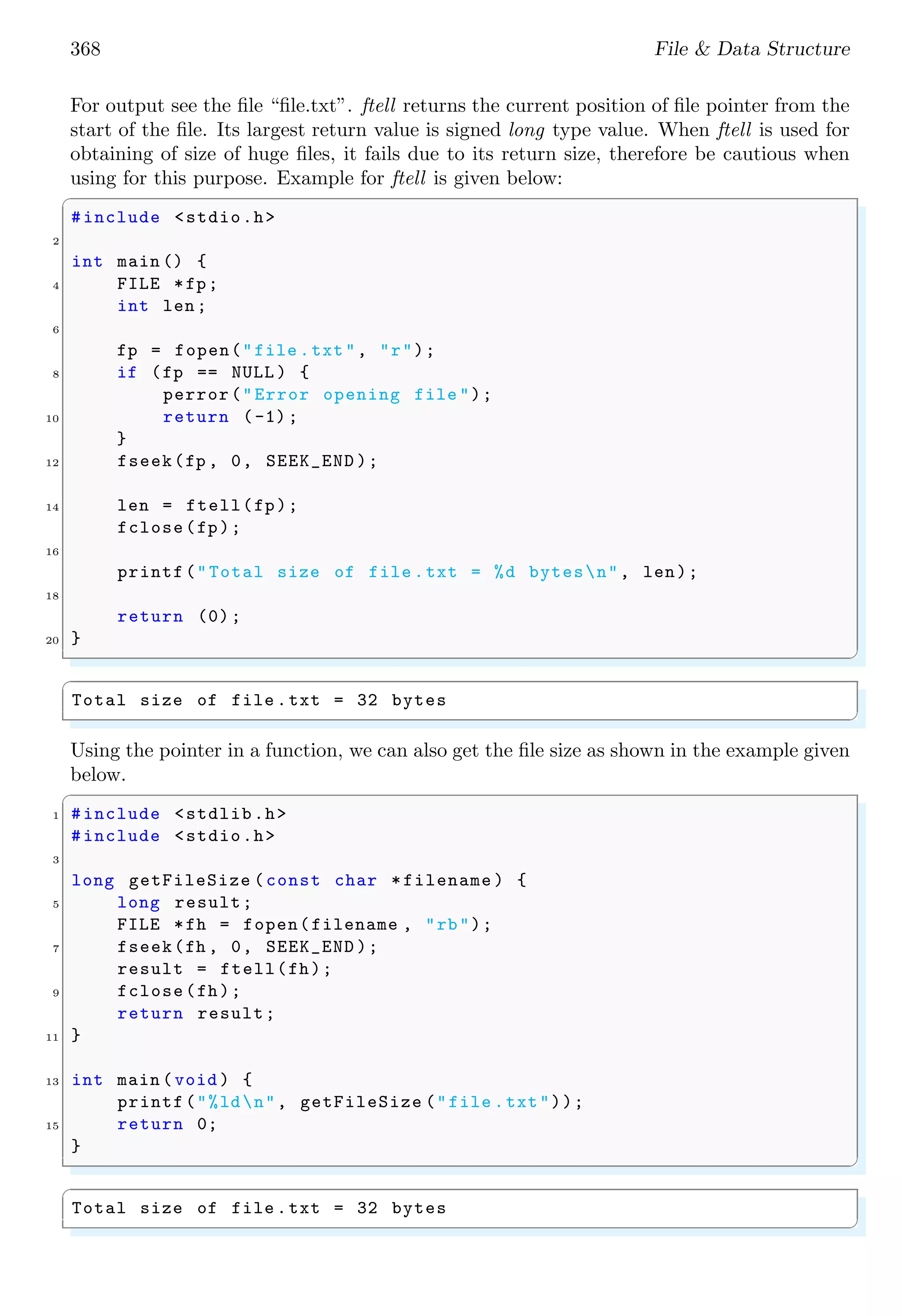 368 File & Data Structure
For output see the file “file.txt”. ftell returns the current position of file pointer from the
start of the file. Its largest return value is signed long type value. When ftell is used for
obtaining of size of huge files, it fails due to its return size, therefore be cautious when
using for this purpose. Example for ftell is given below:
✞
#include <stdio.h>
2
int main () {
4 FILE *fp;
int len;
6
fp = fopen("file .txt", "r");
8 if (fp == NULL ) {
perror("Error opening file ");
10 return (-1);
}
12 fseek(fp , 0, SEEK_END );
14 len = ftell(fp);
fclose(fp);
16
printf("Total size of file .txt = %d bytesn", len);
18
return (0);
20 }
✌
✆
✞
Total size of file .txt = 32 bytes
✌
✆
Using the pointer in a function, we can also get the file size as shown in the example given
below.
✞
1 #include <stdlib.h>
#include <stdio.h>
3
long getFileSize (const char *filename ) {
5 long result;
FILE *fh = fopen(filename , "rb");
7 fseek(fh , 0, SEEK_END );
result = ftell(fh);
9 fclose(fh);
return result;
11 }
13 int main (void ) {
printf("%ldn", getFileSize ("file .txt"));
15 return 0;
}
✌
✆
✞
Total size of file .txt = 32 bytes
✌
✆
 