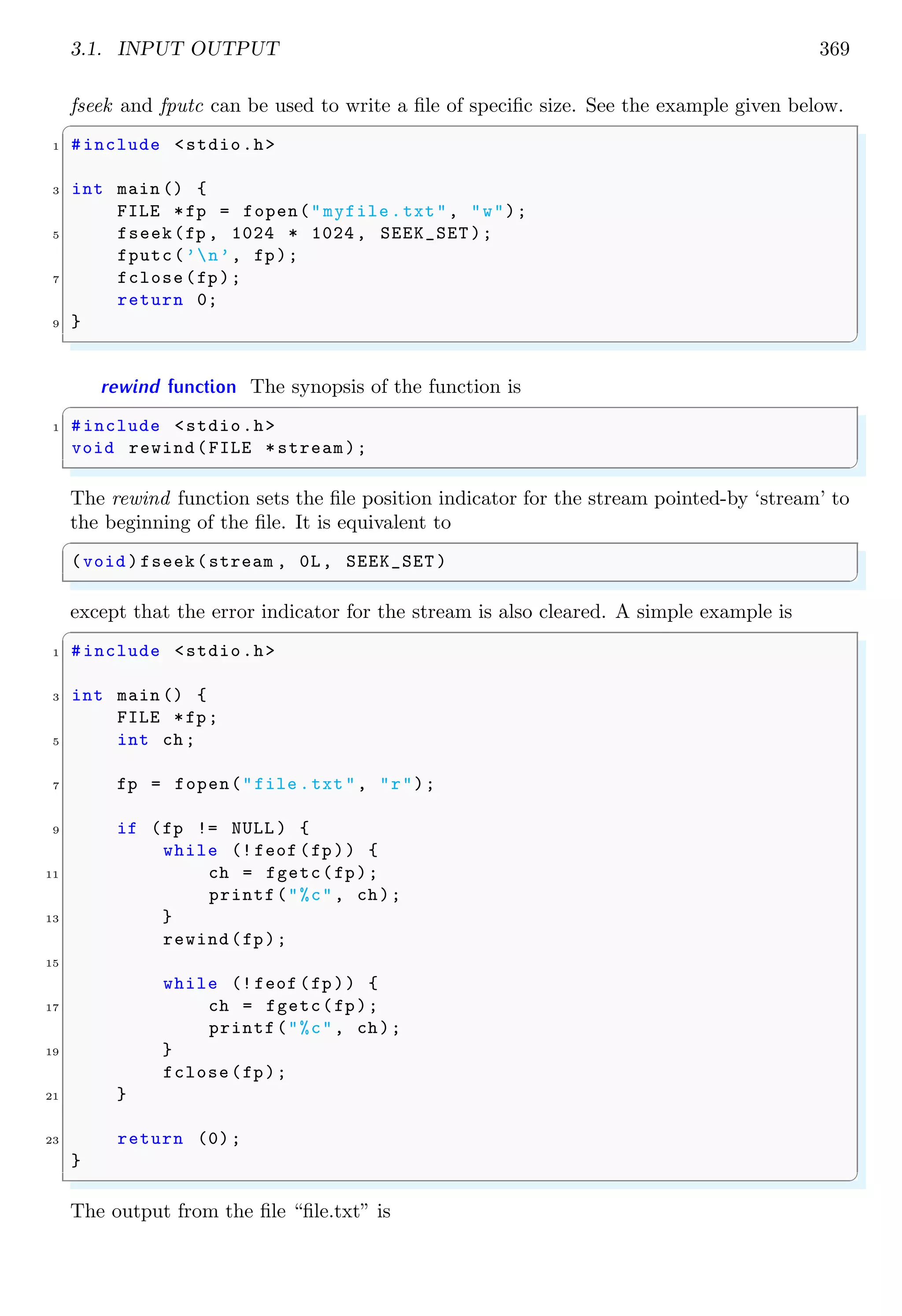 3.1. INPUT OUTPUT 369
fseek and fputc can be used to write a file of specific size. See the example given below.
✞
1 #include <stdio.h>
3 int main () {
FILE *fp = fopen("myfile.txt", "w");
5 fseek(fp , 1024 * 1024, SEEK_SET );
fputc(’n’, fp);
7 fclose(fp);
return 0;
9 }
✌
✆
rewind function The synopsis of the function is
✞
1 #include <stdio.h>
void rewind(FILE *stream);
✌
✆
The rewind function sets the file position indicator for the stream pointed-by ‘stream’ to
the beginning of the file. It is equivalent to
✞
(void )fseek(stream , 0L, SEEK_SET )
✌
✆
except that the error indicator for the stream is also cleared. A simple example is
✞
1 #include <stdio.h>
3 int main () {
FILE *fp;
5 int ch;
7 fp = fopen("file .txt", "r");
9 if (fp != NULL ) {
while (! feof (fp)) {
11 ch = fgetc(fp);
printf("%c", ch);
13 }
rewind(fp);
15
while (! feof (fp)) {
17 ch = fgetc(fp);
printf("%c", ch);
19 }
fclose(fp);
21 }
23 return (0);
}
✌
✆
The output from the file “file.txt” is
 