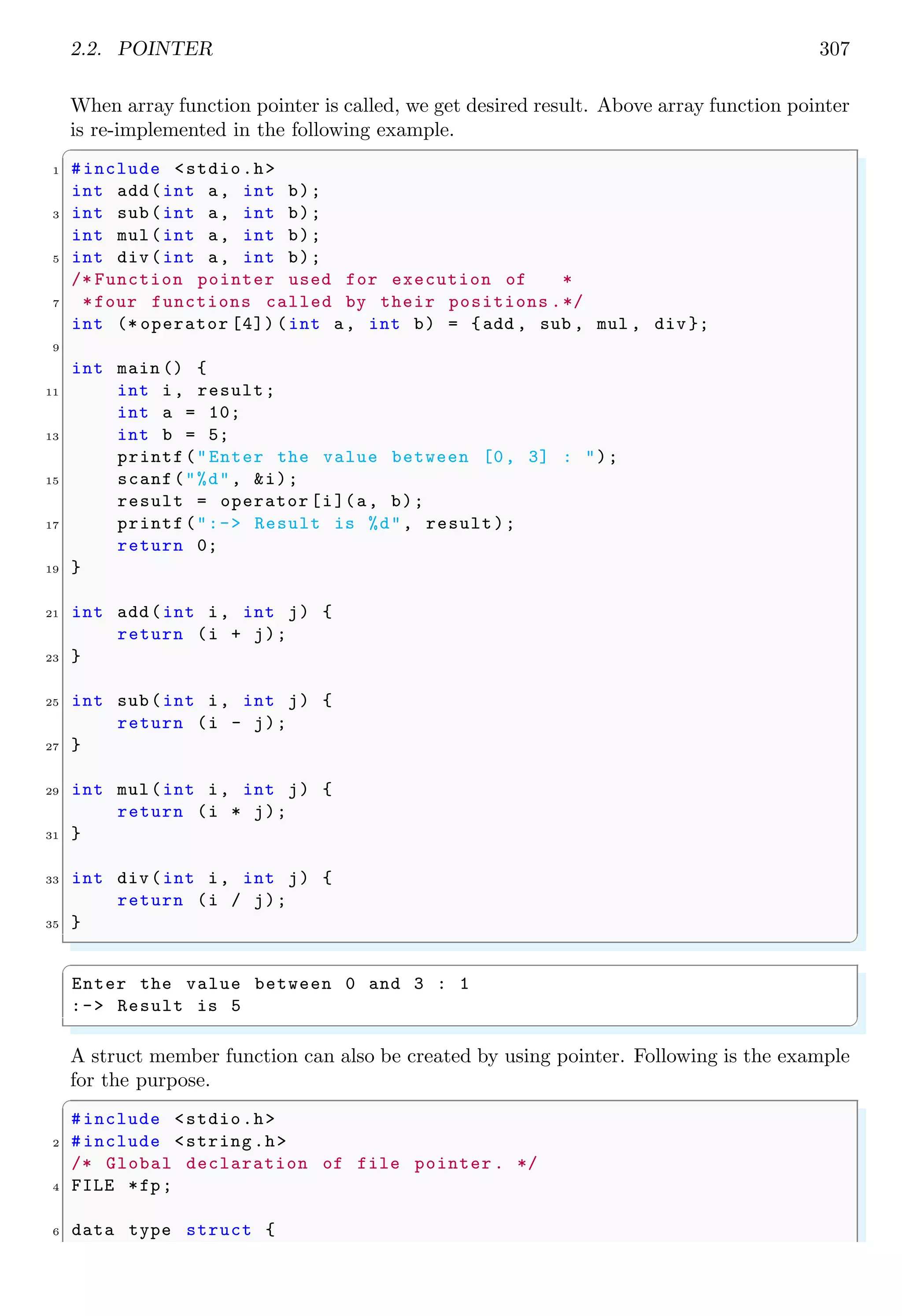 2.2. POINTER 307
When array function pointer is called, we get desired result. Above array function pointer
is re-implemented in the following example.
✞
1 #include <stdio.h>
int add(int a, int b);
3 int sub(int a, int b);
int mul(int a, int b);
5 int div(int a, int b);
/* Function pointer used for execution of *
7 *four functions called by their positions .*/
int (* operator [4]) (int a, int b) = {add , sub , mul , div};
9
int main () {
11 int i, result;
int a = 10;
13 int b = 5;
printf("Enter the value between [0, 3] : ");
15 scanf("%d", &i);
result = operator [i](a, b);
17 printf(":-> Result is %d", result);
return 0;
19 }
21 int add(int i, int j) {
return (i + j);
23 }
25 int sub(int i, int j) {
return (i - j);
27 }
29 int mul(int i, int j) {
return (i * j);
31 }
33 int div(int i, int j) {
return (i / j);
35 }
✌
✆
✞
Enter the value between 0 and 3 : 1
:-> Result is 5
✌
✆
A struct member function can also be created by using pointer. Following is the example
for the purpose.
✞
#include <stdio.h>
2 #include <string.h>
/* Global declaration of file pointer . */
4 FILE *fp;
6 data type struct {
 