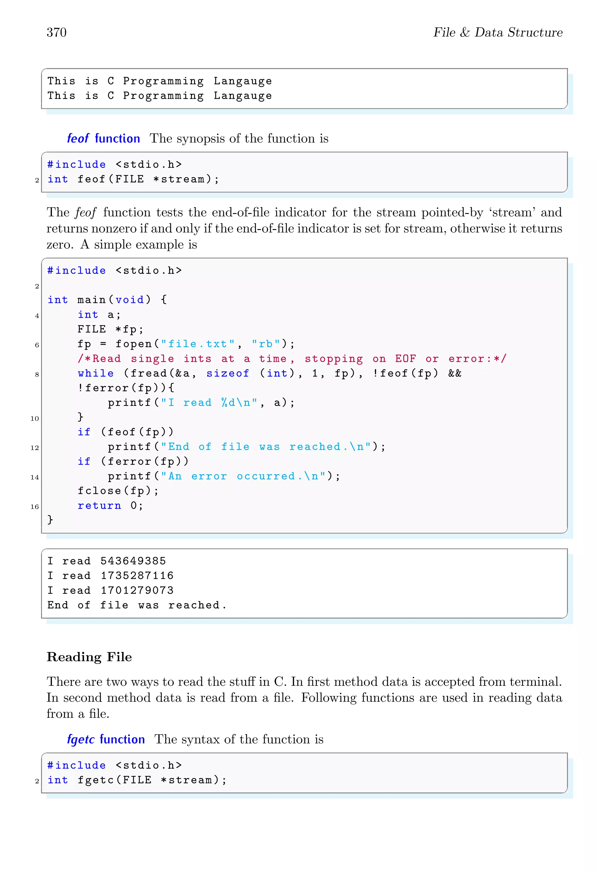 370 File & Data Structure
✞
This is C Programming Langauge
This is C Programming Langauge
✌
✆
feof function The synopsis of the function is
✞
#include <stdio.h>
2 int feof (FILE *stream);
✌
✆
The feof function tests the end-of-file indicator for the stream pointed-by ‘stream’ and
returns nonzero if and only if the end-of-file indicator is set for stream, otherwise it returns
zero. A simple example is
✞
#include <stdio.h>
2
int main (void ) {
4 int a;
FILE *fp;
6 fp = fopen("file .txt", "rb");
/* Read single ints at a time , stopping on EOF or error:*/
8 while (fread(&a, sizeof (int), 1, fp), !feof (fp) &&
!ferror(fp)){
printf("I read %dn", a);
10 }
if (feof (fp))
12 printf("End of file was reached .n");
if (ferror(fp))
14 printf("An error occurred .n");
fclose(fp);
16 return 0;
}
✌
✆
✞
I read 543649385
I read 1735287116
I read 1701279073
End of file was reached .
✌
✆
Reading File
There are two ways to read the stuff in C. In first method data is accepted from terminal.
In second method data is read from a file. Following functions are used in reading data
from a file.
fgetc function The syntax of the function is
✞
#include <stdio.h>
2 int fgetc(FILE *stream);
✌
✆
 