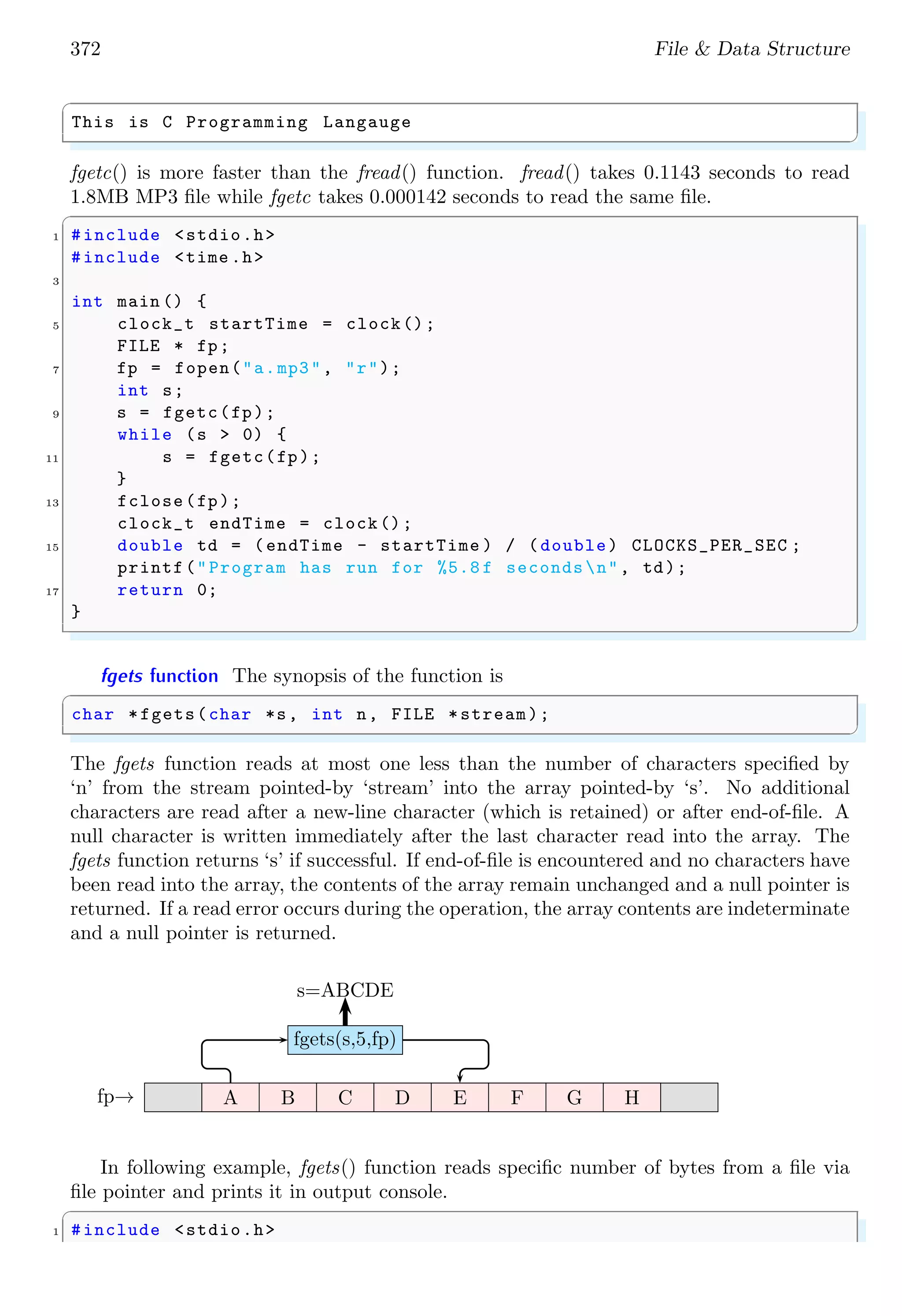 372 File & Data Structure
✞
This is C Programming Langauge
✌
✆
fgetc() is more faster than the fread() function. fread() takes 0.1143 seconds to read
1.8MB MP3 file while fgetc takes 0.000142 seconds to read the same file.
✞
1 #include <stdio.h>
#include <time .h>
3
int main () {
5 clock_t startTime = clock();
FILE * fp;
7 fp = fopen("a.mp3", "r");
int s;
9 s = fgetc(fp);
while (s > 0) {
11 s = fgetc(fp);
}
13 fclose(fp);
clock_t endTime = clock();
15 double td = (endTime - startTime ) / (double) CLOCKS_PER_SEC ;
printf("Program has run for %5.8 f secondsn", td);
17 return 0;
}
✌
✆
fgets function The synopsis of the function is
✞
char *fgets(char *s, int n, FILE *stream);
✌
✆
The fgets function reads at most one less than the number of characters specified by
‘n’ from the stream pointed-by ‘stream’ into the array pointed-by ‘s’. No additional
characters are read after a new-line character (which is retained) or after end-of-file. A
null character is written immediately after the last character read into the array. The
fgets function returns ‘s’ if successful. If end-of-file is encountered and no characters have
been read into the array, the contents of the array remain unchanged and a null pointer is
returned. If a read error occurs during the operation, the array contents are indeterminate
and a null pointer is returned.
A B C D E F G H
fgets(s,5,fp)
s=ABCDE
fp→
In following example, fgets() function reads specific number of bytes from a file via
file pointer and prints it in output console.
✞
1 #include <stdio.h>
 